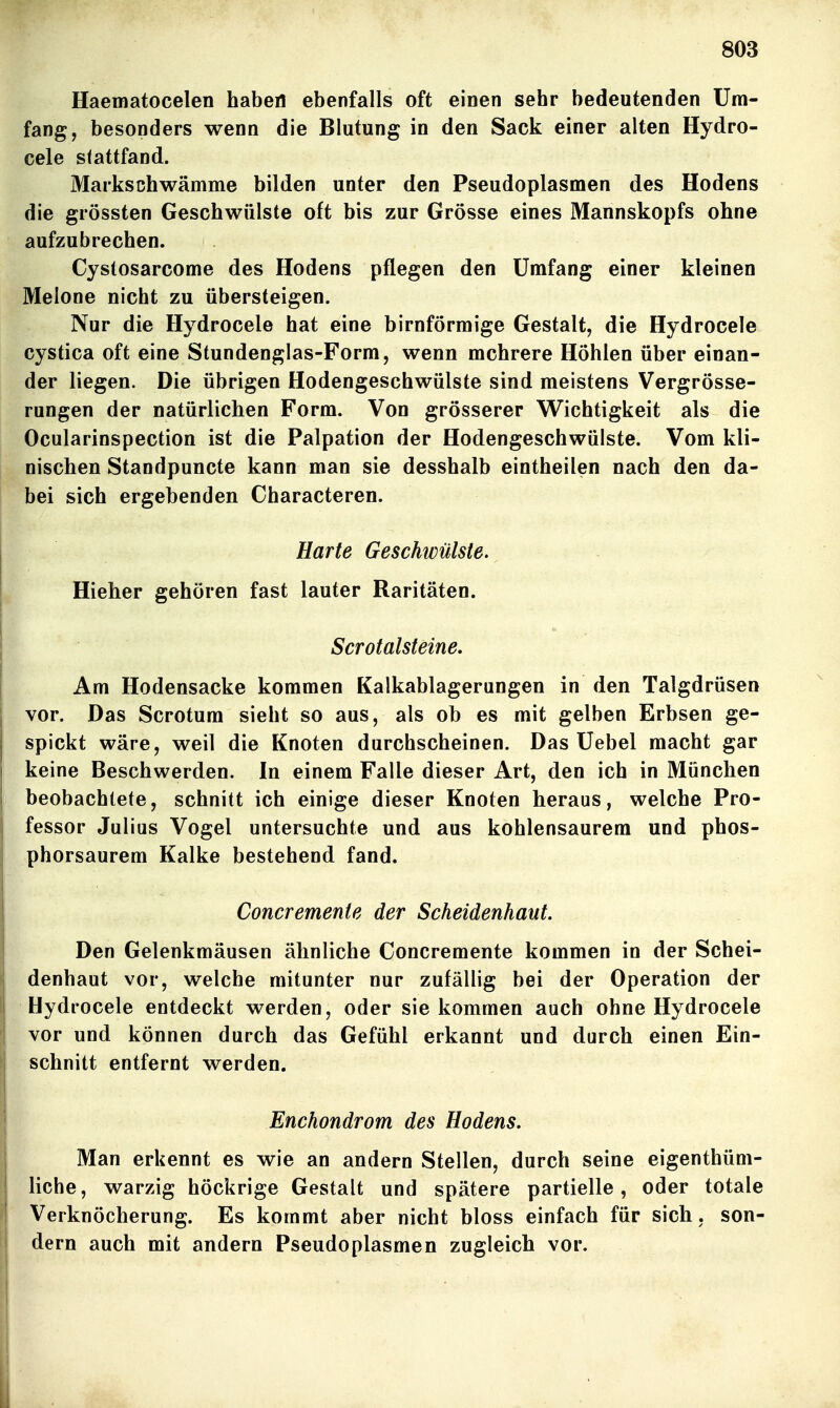 Haematocelen haben ebenfalls oft einen sehr bedeutenden Um- fang, besonders wenn die Blutung in den Sack einer alten Hydro- cele stattfand. Marksßhwämme bilden unter den Pseudoplasmen des Hodens die grössten Geschwülste oft bis zur Grösse eines Mannskopfs ohne aufzubrechen. Cystosarcome des Hodens pflegen den Umfang einer kleinen Melone nicht zu übersteigen. Nur die Hydrocele hat eine birnförmige Gestalt, die Hydrocele cystica oft eine Stundenglas-Form, wenn mehrere Höhlen über einan- der liegen. Die übrigen Hodengeschwülste sind meistens Vergrösse- rungen der natürlichen Form. Von grösserer Wichtigkeit als die Ocularinspection ist die Palpation der Hodengeschwülste. Vom kli- nischen Standpuncte kann man sie desshalb eintheilen nach den da- bei sich ergebenden Characteren. Harte Geschwülste. Hieher gehören fast lauter Raritäten. Scrotalsteine. Am Hodensacke kommen Kalkablagerungen in den Talgdrüsen vor. Das Scrotum sieht so aus, als ob es mit gelben Erbsen ge- spickt wäre, weil die Knoten durchscheinen. Das Uebel macht gar keine Beschwerden. In einem Falle dieser Art, den ich in München beobachtete, schnitt ich einige dieser Knoten heraus, welche Pro- fessor Julius Vogel untersuchte und aus kohlensaurem und phos- phorsaurem Kalke bestehend fand. Concremenie der Scheidenhaut. Den Gelenkmäusen ähnliche Concremente kommen in der Schei- denhaut vor, welche mitunter nur zufällig bei der Operation der Bydrocele entdeckt werden, oder sie kommen auch ohne Hydrocele vor und können durch das Gefühl erkannt und durch einen Ein- schnitt entfernt werden. Enchondrom des Hodens. Man erkennt es wie an andern Stellen, durch seine eigenthüm- liche, warzig höckrige Gestalt und spätere partielle, oder totale Verknöcherung. Es kommt aber nicht bloss einfach für sich, son- dern auch mit andern Pseudoplasmen zugleich vor.