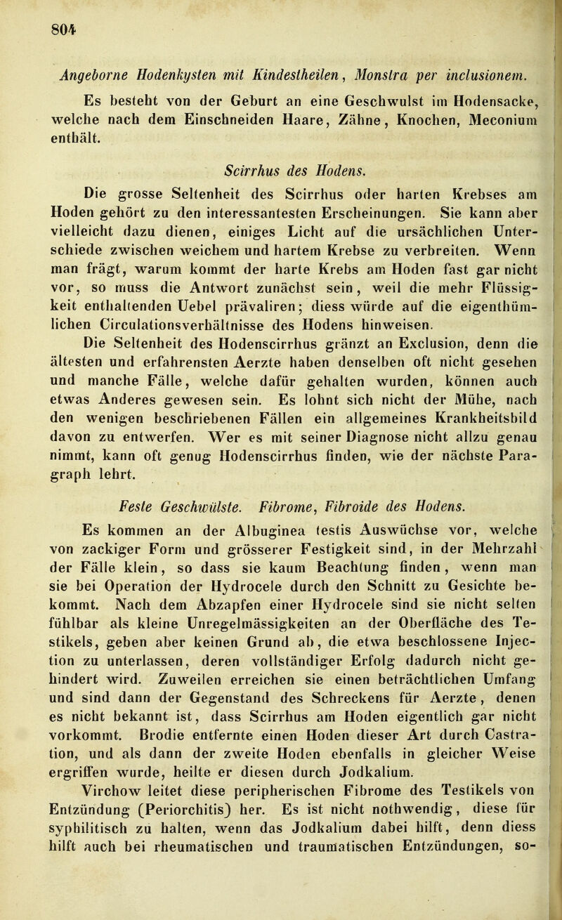 Angeborne Hodenkysten mit Kindestheilen, Monstra per inclusionem. Es besteht von der Ge1)urt an eine Geschwulst im Hodensacke, welche nach dem Einschneiden Haare, Zähne, Knochen, Meconium enthält. Scirrhus des Hodens. Die grosse Seltenheit des Scirrhus oder harten Krebses am Hoden gehört zu den interessantesten Erscheinungen. Sie kann aber vielleicht dazu dienen, einiges Licht auf die ursächlichen Unter- schiede zwischen weichem und hartem Krebse zu verbreiten. Wenn man frägt, warum kommt der harte Krebs am Hoden fast gar nicht vor, so muss die Antwort zunächst sein, weil die mehr Flüssig- keit enthallenden Uebel prävaliren; diess würde auf die eigenthüm- lichen Circulationsverhältnisse des Hodens hinweisen. Die Seltenheit des Hodenscirrhus gränzt an Exclusion, denn die ältesten und erfahrensten Aerzte haben denselben oft nicht gesehen und manche Fälle, welche dafür gehalten wurden, können auch etwas Anderes gewesen sein. Es lohnt sich nicht der Mühe, nach den wenigen beschriebenen Fällen ein allgemeines Krankheitsbild davon zu entwerfen. Wer es mit seiner Diagnose nicht allzu genau nimmt, kann oft genug Hodenscirrhus finden, wie der nächste Para- graph lehrt. Feste Geschwülste. Fibrome, Fibroide des Hodens. Es kommen an der Albuginea (estis Auswüchse vor, w^elche von zackiger Form und grösserer Festigkeit sind, in der Mehrzahl der Fälle klein, so dass sie kaum Beachtung finden, wenn man sie bei Operation der Hydrocele durch den Schnitt zu Gesichte be- kommt. Nach dem Abzapfen einer Hydrocele sind sie nicht selten fühlbar als kleine Unregelmässigkeiten an der Oberfläche des Te- stikels, geben aber keinen Grund ab, die etwa beschlossene Injec- tion zu unterlassen, deren vollständiger Erfolg dadurch nicht ge- hindert wird. Zuweilen erreichen sie einen beträchtlichen Umfang und sind dann der Gegenstand des Schreckens für Aerzte, denen es nicht bekannt ist, dass Scirrhus am Hoden eigentlich gar nicht vorkommt. Brodie entfernte einen Hoden dieser Art durch Castra- tion, und als dann der zweite Hoden ebenfalls in gleicher Weise ergriffen wurde, heilte er diesen durch Jodkalium. Virchow leitet diese peripherischen Fibrome des Testikels von Entzündung (Periorchitis) her. Es ist nicht nothwendig, diese für syphilitisch zu halten, wenn das Jodkalium dabei hilft, denn diess hilft auch bei rheumatischen und traumatischen Entzündungen, so-