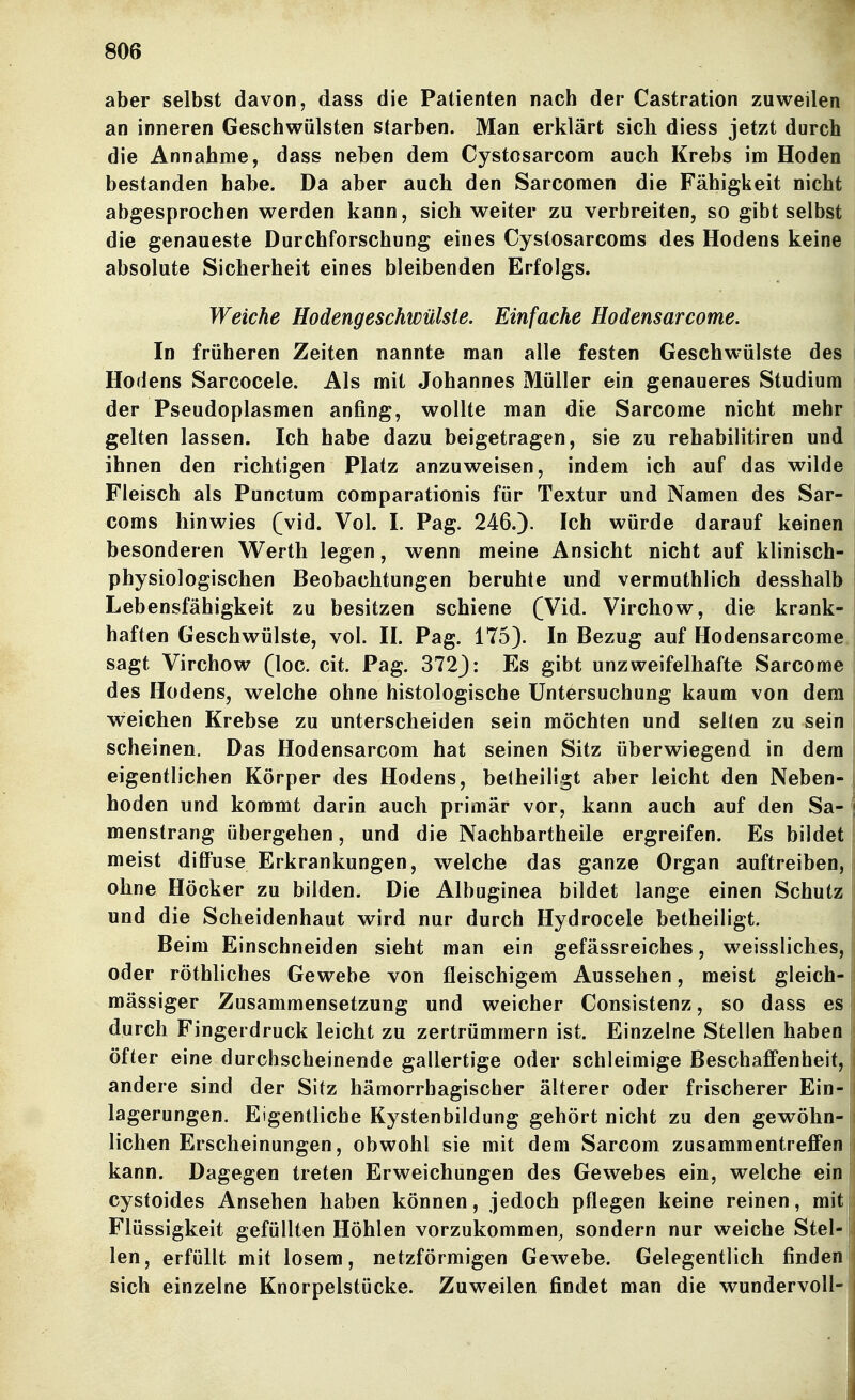 aber selbst davon, dass die Patienten nach der Castration zuweilen an inneren Geschwülsten starben. Man erklärt sich diess jetzt durch die Annahme, dass neben dem Cystosarcom auch Krebs im Hoden bestanden habe. Da aber auch den Sarcoraen die Fähigkeit nicht abgesprochen werden kann, sich weiter zu verbreiten, so gibt selbst die genaueste Durchforschung eines Cystosarcoms des Hodens keine absolute Sicherheit eines bleibenden Erfolgs. Weiche Hodengeschwülste. Einfache Hodensarcome. In früheren Zeiten nannte man alle festen Geschwülste des Hodens Sarcocele. Als mit Johannes Müller ein genaueres Studium der Pseudoplasmen anfing, wollte man die Sarcome nicht mehr gelten lassen. Ich habe dazu beigetragen, sie zu rehabilitiren und ihnen den richtigen Platz anzuweisen, indem ich auf das wilde Fleisch als Punctum comparationis für Textur und Namen des Sar- coms hinwies (vid. Vol. I. Pag. 246.). Ich würde darauf keinen besonderen Werth legen, wenn meine Ansicht nicht auf klinisch- physiologischen Beobachtungen beruhte und vermuthlich desshalb Lebensfähigkeit zu besitzen schiene (Wid. Virchow, die krank- haften Geschwülste, vol. II. Pag. 175). In Bezug auf Hodensarcome; sagt Virchow (loc. cit. Pag. 372): Es gibt unzweifelhafte Sarcome des Hodens, welche ohne histologische Untersuchung kaum von dem weichen Krebse zu unterscheiden sein möchten und selten zu sein scheinen. Das Hodensarcom hat seinen Sitz überwiegend in dem eigentlichen Körper des Hodens, betheiligt aber leicht den Neben- hoden und kommt darin auch primär vor, kann auch auf den Sa- menstrang übergehen, und die Nachbartheile ergreifen. Es bildet meist difi'use Erkrankungen, welche das ganze Organ auftreiben, ohne Höcker zu bilden. Die Albuginea bildet lange einen Schutz und die Scheidenhaut wird nur durch Hydrocele betheiligt. Beim Einschneiden sieht man ein gefässreiches, weissliches, oder röthliches Gewebe von fleischigem Aussehen, meist gleich- mässiger Zusammensetzung und weicher Consistenz, so dass es durch Fingerdruck leicht zu zertrümmern ist. Einzelne Stellen haben öfter eine durchscheinende gallertige oder schleimige Beschaffenheit, andere sind der Sitz hämorrhagischer älterer oder frischerer Ein- lagerungen. Eigentliche Kystenbildung gehört nicht zu den gewöhn- lichen Erscheinungen, obwohl sie mit dem Sarcom zusammentreffen kann. Dagegen treten Erweichungen des Gewebes ein, welche ein cystoides Ansehen haben können, jedoch pflegen keine reinen, mit Flüssigkeit gefüllten Höhlen vorzukommen, sondern nur weiche Stel- len, erfüllt mit losem, netzförmigen Gewebe. Gelegentlich finden sich einzelne Knorpelstücke. Zuweilen findet man die wundervoll-