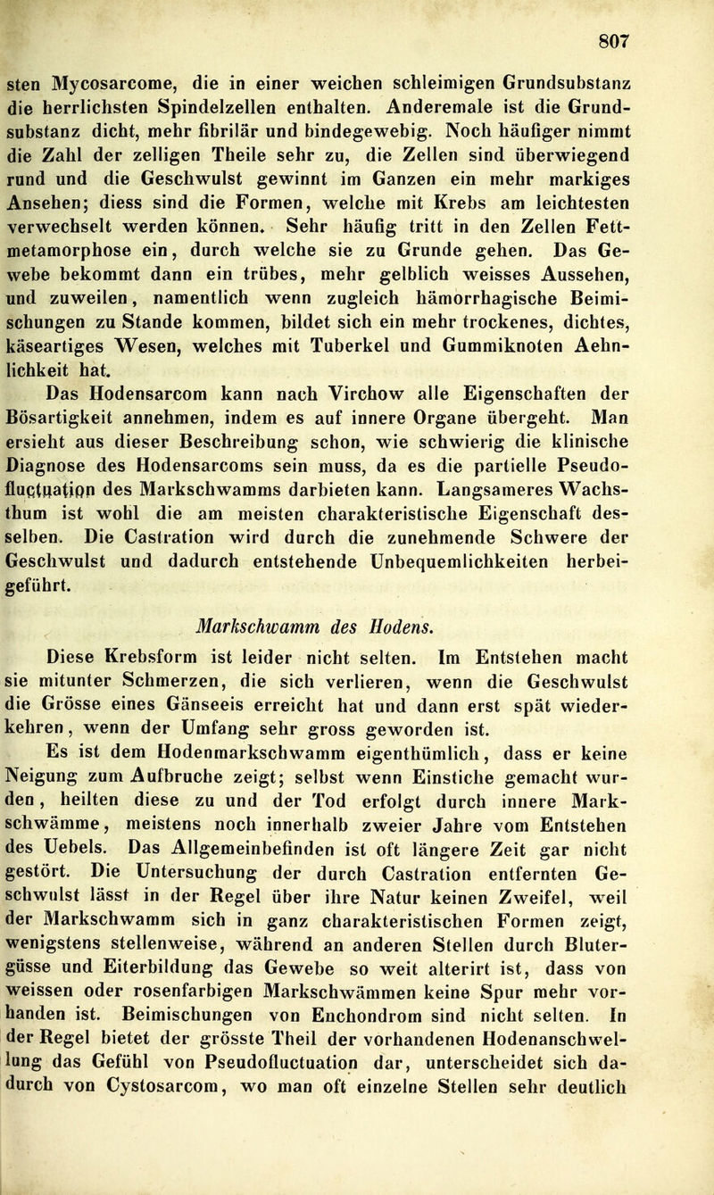 sten Mycosarcome, die in einer weichen schleimigen Grundsubstanz die herrlichsten Spindelzellen enthalten. Anderemale ist die Grund- substanz dicht, mehr fibrilär und bindegewebig. Noch häufiger nimmt die Zahl der zelligen Theile sehr zu, die Zellen sind überwiegend rund und die Geschwulst gewinnt im Ganzen ein mehr markiges Ansehen; diess sind die Formen, welche mit Krebs am leichtesten verwechselt werden können* Sehr häufig tritt in den Zellen Fett- metamorphose ein, durch welche sie zu Grunde gehen. Das Ge- webe bekommt dann ein trübes, mehr gelblich weisses Aussehen, und zuweilen, namentlich wenn zugleich hämorrhagische Beimi- schungen zu Stande kommen, bildet sich ein mehr trockenes, dichtes, käseartiges Wesen, welches mit Tuberkel und Gummiknoten Aehn- lichkeit hat. Das Hodensarcom kann nach Virchow alle Eigenschaften der Bösartigkeit annehmen, indem es auf innere Organe übergeht. Man ersieht aus dieser Beschreibung schon, wie schwierig die klinische Diagnose des Hodensarcoms sein muss, da es die partielle Pseudo- fluqtiiation des Markschwamms darbieten kann. Langsameres Wachs- thum ist wohl die am meisten charakteristische Eigenschaft des- selben. Die Castration wird durch die zunehmende Schwere der Geschwulst und dadurch entstehende Unbequemlichkeiten herbei- geführt. Markschwamm des Hodens. Diese Krebsform ist leider nicht selten. Im Entstehen macht sie mitunter Schmerzen, die sich verlieren, wenn die Geschwulst die Grösse eines Gänseeis erreicht hat und dann erst spät wieder- kehren , wenn der Umfang sehr gross geworden ist. Es ist dem Hodenmarkscbwamm eigenthümlich, dass er keine Neigung zum Aufbruche zeigt; selbst wenn Einstiche gemacht wur- den , heilten diese zu und der Tod erfolgt durch innere Mark- schwämme, meistens noch innerhalb zweier Jahre vom Entstehen des Uebels. Das Allgemeinbefinden ist oft längere Zeit gar nicht gestört. Die Untersuchung der durch Castration entfernten Ge- schwulst lässt in der Regel über ihre Natur keinen Zweifel, weil der Markschwamm sich in ganz charakteristischen Formen zeigt, wenigstens stellenweise, während an anderen Stellen durch Bluter- güsse und Eiterbildung das Gewebe so weit alterirt ist, dass von weissen oder rosenfarbigen Markschwämmen keine Spur mehr vor- handen ist. Beimischungen von Enchondrom sind nicht selten. In der Regel bietet der grösste Theil der vorhandenen Hodenanschwel- lung das Gefühl von Pseudofluctuation dar, unterscheidet sich da- durch von Cystosarcom, wo man oft einzelne Stellen sehr deutlich