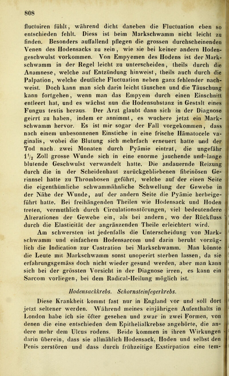 flucüiiren fühlt, während dicht daneben die Fluctuation eben so entschieden fehlt. Diess ist beim 3Iarkschwamm nicht leicht zu finden. Besonders auffallend pflegen die grossen durchscheinenden Venen des Hodensacks zu sein , wie sie bei keiner andern Hoden- geschwulst vorkommen. Von Empyemen des Hodens ist der Mark- schwamm in der Regel leicht zu unterscheiden, theils durch die Anamnese, welche auf Entzündung hinweist, theils auch durch die Palpation, welche deutliche Fluctuation neben ganz fehlender nach- weist. Doch kann man sich darin leicht täuschen und die Täuschung kann fortgehen, wenn man das Empyem durch einen Einschnitt entleert liat, und es wächst nun die Hodensubstanz in Gestalt eines Fungus testis heraus. Der Arzt glaubt dann sich in der Diagnose geirrt zu haben, indem er annimmt, es wuchere jetzt ein Mark- schwamm hervor. Es ist mir sogar der Fall vorgekommen, dass nach einem unbesonnenen Einstiche in eine frische Hämatocele va- ginalis, wobei die Blutung sich mehrfach erneuert hatte und der Tod nach, zwei Monaten durch Pyämie eintrat, die ungefähr 1% Zoll grosse Wunde sich in eine enorme jauchende und»^lange blutende Geschwulst verwandelt hatte. Die andauernde Reizung durch die in der Scheidenhaut zurückgebliebenen fibrinösen Ge- rinnsel hatte zu Thrombosen geführt^ welche auf der einen Seite die eigenthümliche schwammähnliche Schwellung der Gewebe in der Nähe der Wunde, auf der andern Seite die Pyämie herbeige- führt hatte. Bei freihängenden Theilen wie Hodensack und Hoden treten, vermuthlich durch Circulationsstörungen, viel bedeutendere Alterationen der Gewebe ein, als bei andern, wo der Rückfluss durch die Elasticität der angränzenden Theile erleichtert wird. Am schwersten ist jedenfalls die Unterscheidung von Mark- schwamm und einfachem Hodensarcom und darin beruht vorzüg- lich die Indication zur Castration bei Markschwamm. Man könnte die Leute mit Markschwamm sonst unoperirt sterben lassen, da sie erfahrungsgemäss doch nicht wieder gesund werden, aber man kann sich bei der grössten Vorsicht in der Diagnose irren, es kann ein Sarcom vorliegen, bei dem Radical-Heilung möglich ist. Hodensackkrebs. Schornsteinfegerkrebs. Diese Krankheit kommt fast nur in England vor und soll dort jetzt seltener werden. Während meines einjährigen Aufenthalts in London habe ich sie öfter gesehen und zwar in zwei Formen, von denen die eine entschieden dem Epithelialkrebse angehörte, die an- dere mehr dem Ulcus rodens. Beide kommen in ihren Wirkungen darin überein, dass sie alimählich Hodensack, Hoden und selbst den Penis zerstören und dass durch frühzeitige Exstirpation eine tem-