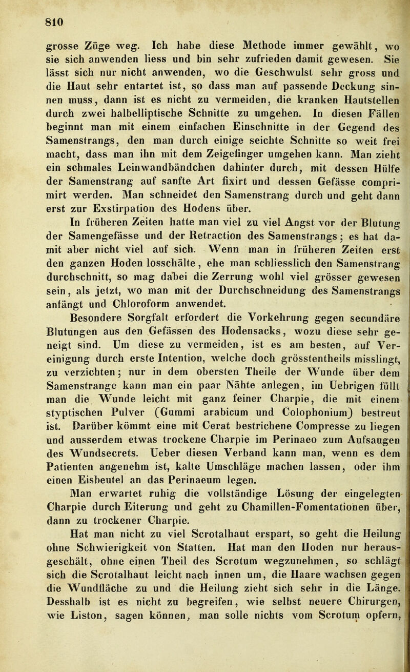 grosse Züge weg. Ich habe diese Methode immer gewählt, wo sie sich anwenden liess und bin sehr zufrieden damit gewesen. Sie lässt sich nur nicht anwenden, wo die Geschwulst sehr gross und die Haut sehr entartet ist, so dass man auf passende Deckung sin- nen muss, dann ist es nicht zu vermeiden, die kranken Hautstellen durch zwei halbelliptische Schnitte zu umgehen. In diesen Fällen beginnt man mit einem einfachen Einschnitte in der Gegend des Samenstrangs, den man durch einige seichte Schnitte so weit frei macht, dass man ihn mit dem Zeigefinger umgehen kann. Man zieht ein schmales Leinwandbändchen dahinter durch, mit dessen Hülfe der Samenstrang auf sanfte Art fixirt und dessen Gefässe compri- mirt werden. Man schneidet den Samenstrang durch und geht dann erst zur Exstirpation des Hodens über. In früheren Zeiten hatte man viel zu viel Angst vor der Blutung der Samengefässe und der Retraction des Samensfrangs; es hat da- mit aber nicht viel auf sich. Wenn man in früheren Zeiten erst den ganzen Hoden losschälte, ehe man schliesslich den Samenstrang durchschnitt, so mag daT)ei die Zerrung wohl viel grösser gewesen sein, als jetzt, wo man mit der Durchschneidung des Samenstrangs anfängt und Chloroform anwendet. Besondere Sorgfalt erfordert die Vorkehrung gegen secundäre Blutungen aus den Gefässen des Hodensacks, wozu diese sehr ge- neigt sind. Um diese zu vermeiden, ist es am besten, auf Ver- einigung durch erste Intention, welche doch grösstentheils misslingt, zu verzichten; nur in dem obersten Theile der Wunde über dem Samenstrange kann man ein paar Nähte anlegen, im üebrigen füllt man die Wunde leicht mit ganz feiner Charpie, die mit einem styptischen Pulver (Gummi arabicum und ColophoniumJ bestreut ist. Darüber kömmt eine mit Gerat bestrichene Compresse zu liegen und ausserdem etwas trockene Charpie im Perinaeo zum Aufsaugen des Wundsecrets. Ueber diesen Verband kann man, wenn es dem Patienten angenehm ist, kalte Umschläge machen lassen, oder ihm einen Eisbeutel an das Perinaeum legen. Man erwartet ruhig die vollständige Lösung der eingelegten- Charpie durch Eiterung und geht zu Chamillen-Fomentationen über^ dann zu trockener Charpie. Hat man nicht zu viel Scrotalhaut erspart, so geht die Heilung ohne Schwierigkeit von Statten. Hat man den Hoden nur heraus- geschält, ohne einen Theil des Scrotum wegzunehmen, so schlägt sich die Scrotalhaut leicht nach innen um, die Haare wachsen gegen die Wundfläche zu und die Heilung zieht sich sehr in die Länge. Desshalb ist es nicht zu begreifen, wie selbst neuere Chirurgen, wie Liston, sagen können ^ man solle nichts vom Scrotum opfern.