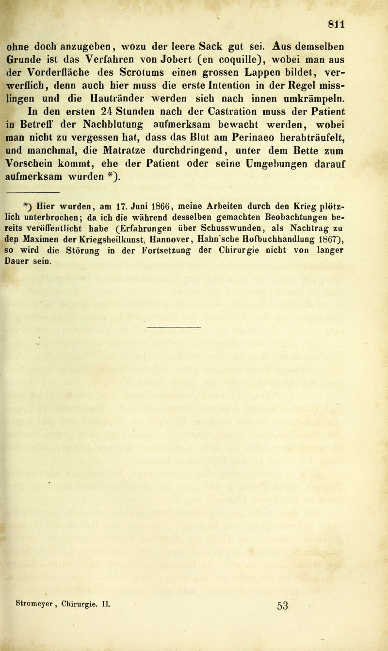 ohne doch anzugeben, wozu der leere Sack gut sei. Aus demselben Grunde ist das Verfahren von Jobert (en coquille), wobei man aus der Vorderfläche des Scrotums einen grossen Lappen bildet, ver- werflich , denn auch hier muss die erste Intention in der Regel miss- lingen und die Hautränder werden sich nach innen umkrämpeln. In den ersten 24 Stunden nach der Castration muss der Patient in Betreff' der Nachblutung aufmerksam bewacht werden, wobei man nicht zu vergessen hat, dass das Blut am Perinaeo herabträufelt, und manchmal, die Matratze durchdringend, unter dem Bette zum Vorschein kommt, ehe der Patient oder seine Umgebungen darauf aufmerksam wurden *). *) Hier wurden, am 17. Juni 1866, meine Arbeiten durch den Krieg plötz- lich unterbrochen; da ich die während desselben gemachten Beobachtungen be- reits veröffentlicht habe (Erfahrungen über Schusswunden, als Nachtrag zu den Maximen der Kriegsheilkunst, Hannover, Hahn'sche Hofbuchhandlung 1867), so wird die Störung in der Fortsetzung der Chirurgie nicht von langer Dauer sein.