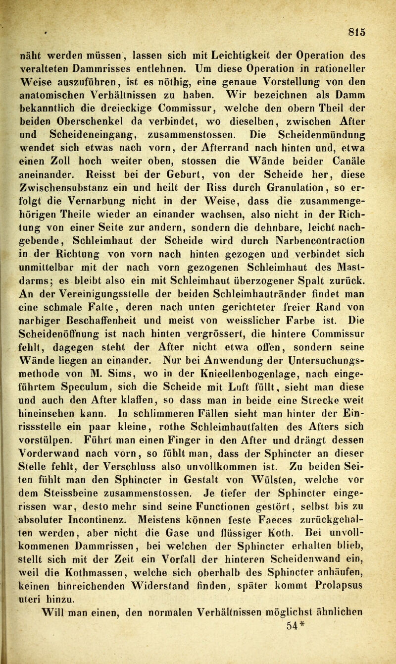 näht werden müssen, lassen sich mit Leichtigkeit der Operation des veralteten Dammrisses entlehnen. Um diese Operation in rationeller Weise auszuführen, ist es nöthig, eine genaue Vorstellung von den anatomischen Verhältnissen zu haben. Wir bezeichnen als Damm bekanntlich die dreieckige Commissur, welche den obern Theil der beiden Oberschenkel da verbindet, wo dieselben, zwischen After und Scheideneingang, zusammenstossen. Die Scheidenmündung wendet sich etwas nach vorn, der Afterrand nach hinten und, etwa einen Zoll hoch weiter oben, stossen die Wände beider Canäle aneinander. Reisst bei der Geburl, von der Scheide her, diese Zwischensubstanz ein und heilt der Riss durch Granulation, so er- folgt die Vernarbung nicht in der Weise, dass die zusammenge- hörigen Theile wieder an einander wachsen, also nicht in der Rich- tung von einer Seite zur andern, sondern die dehnbare, leicht nach- gebende, Schleimhaut der Scheide wird durch Narbencontraction in der Richtung von vorn nach hinten gezogen und verbindet sich unmittelbar mit der nach vorn gezogenen Schleimhaut des Mast- darms; es bleibt also ein mit Schleimhaut überzogener Spalt zurück. An der Vereinigungsstelle der beiden Schleimhautränder findet man eine schmale Falte, deren nach unten gerichteter freier Rand von narbiger Beschaffenheit und meist von weisslicher Farbe ist. Die Scheidenöffnung ist nach hinten vergrössert, die hintere Commissur fehlt, dagegen steht der After nicht etwa offen, sondern seine Wände liegen an einander. Nur bei Anwendung der üntersuchungs- methode von M. Sims, wo in der Knieellenbogenlage, nach einge- führtem Speculum, sich die Scheide mit Luft füllt, sieht man diese und auch den After klaffen, so dass man in beide eine Strecke weit hineinsehen kann. In schlimmeren Fällen sieht man hinter der Ein- rissstelle ein paar kleine, rothe Schleimhautfalten des Afters sich vorstülpen. Führt man einen Finger in den After und drängt dessen Vorderwand nach vorn, so fühlt man, dass der Sphincter an dieser Stelle fehlt, der Verschluss also unvollkommen ist. Zu beiden Sei- ten fühlt man den Sphincter in Gestalt von Wülsten, welche vor dem Steissbeine zusammenstossen. Je tiefer der Sphincter einge- rissen war, desto mehr sind seine Functionen gestört, selbst bis zu absoluter Incontinenz. Meistens können feste Faeces zurückgehal- ten werden, aber nicht die Gase und flüssiger Koth. Bei unvoll- kommenen Dammrissen, bei welchen der Sphincter erhalten blieb, stellt sich mit der Zeit ein Vorfall der hinteren Scheidenwand ein, weil die Kothmassen, welche sich oberhalb des Sphincter anhäufen, keinen hinreichenden Widerstand finden, später kommt Prolapsus uteri hinzu. Will man einen, den normalen Verhältnissen möglichst ähnlichen 54*