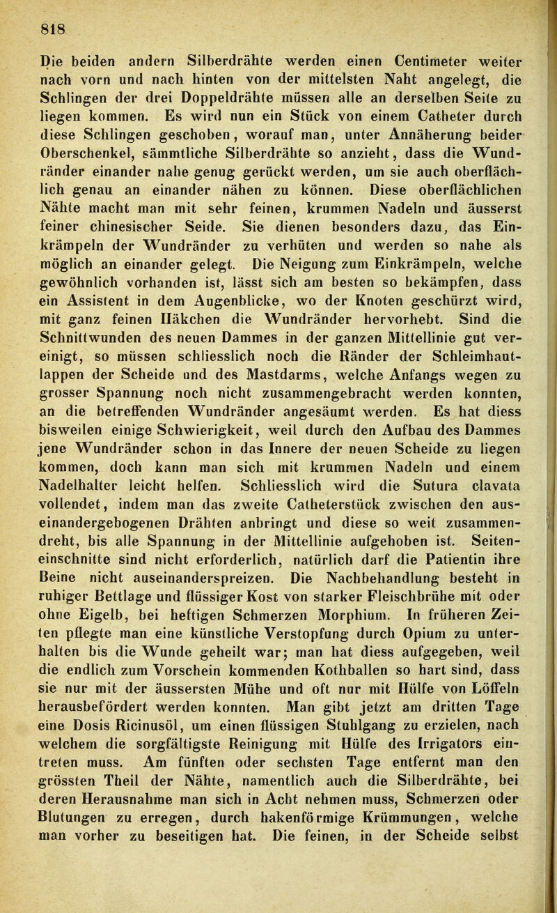 Die beiden andern Silberdrähte werden einen Centiraeter weiter nach vorn und nach hinten von der mittelsten Naht angelegt, die Schlingen der drei Doppeldrähte müssen alle an derselben Seite zu liegen kommen. Es wird nun ein Stück von einem Gatheter durch diese Schlingen geschoben, worauf man, unter Annäherung beider Oberschenkel, säramtliche Silberdrähte so anzieht, dass die Wund- ränder einander nahe genug gerückt werden, um sie auch oberfläch- lich genau an einander nähen zu können. Diese oberflächlichen Nähte macht man mit sehr feinen, krummen Nadeln und äusserst feiner chinesischer Seide. Sie dienen besonders dazu, das Ein- krämpeln der Wundränder zu verhüten und werden so nahe als möglich an einander gelegt. Die Neigung zum Einkrämpeln, welche gewöhnlich vorhanden ist, lässt sich am besten so bekämpfen, dass ein Assistent in dem Augenblicke, wo der Knoten geschürzt wird, mit ganz feinen Häkchen die Wundränder hervorhebt. Sind die Schnittwunden des neuen Dammes in der ganzen Mittellinie gut ver- einigt, so müssen schliesslich noch die Ränder der Schleimhaut- lappen der Scheide und des Mastdarms, welche Anfangs wegen zu grosser Spannung noch nicht zusammengebracht werden konnten, an die betreffenden W^undränder angesäumt werden. Es hat diess bisweilen einige Schwierigkeit, weil durch den Aufbau des Dammes jene Wundränder schon in das Innere der neuen Scheide zu liegen kommen, doch kann man sich mit krummen Nadeln und einem Nadelhalter leicht helfen. Schliesslich wird die Sutura clavata vollendet, indem man das zweite Catheterstück zwischen den aus- einandergebogenen Drähten anbringt und diese so weit zusammen- dreht, bis alle Spannung in der Mittellinie aufgehoben ist. Seiten- einschnitte sind nicht erforderlich, natürlich darf die Patientin ihre Beine nicht auseinanderspreizen. Die Nachbehandlung besteht in ruhiger Bettlage und flüssiger Kost von starker Fleischbrühe mit oder ohne Eigelb, bei heftigen Schmerzen Morphium. In früheren Zei- len pflegte man eine künstliche Verstopfung durch Opium zu unter- halten bis die Wunde geheilt war; man hat diess aufgegeben, weil die endlich zum Vorschein kommenden Kothballen so hart sind, dass sie nur mit der äussersten Mühe und oft nur mit Hülfe von Löffeln herausbefördert werden konnten. Man gibt jetzt am dritten Tage eine Dosis Ricinusöl, um einen flüssigen Stuhlgang zu erzielen, nach welchem die sorgfältigste Reinigung mit Hülfe des Irrigators ein- treten muss. Am fünften oder sechsten Tage entfernt man den grössten Theil der Nähte, namentlich auch die Silberdrähte, bei deren Herausnahme man sich in Acht nehmen muss, Schmerzen oder Blutungen zu erregen, durch hakenförmige Krümmungen, welche man vorher zu beseitigen hat. Die feinen, in der Scheide selbst