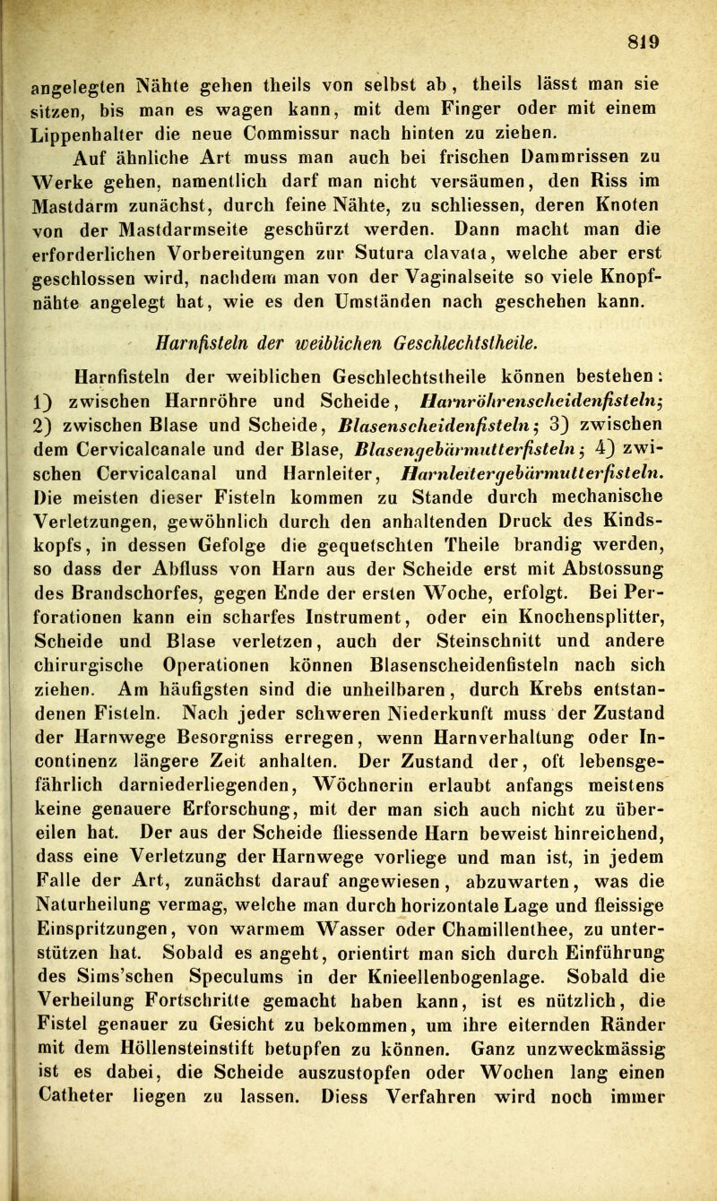 angelegten Nähte gehen theils von selbst ab, theils lässt man sie sitzen, bis man es wagen kann, mit dem Finger oder mit einem Lippenhaher die neue Commissur nach hinten zu ziehen. Auf ähnliche Art muss man auch bei frischen Dammrissen zu Werke gehen, namentlich darf man nicht versäumen, den Riss im Mastdarm zunächst, durch feine Nähte, zu schliessen, deren Knoten von der Mastdarmseite geschürzt werden. Dann macht man die erforderlichen Vorbereitungen zur Sutura clavata, welche aber erst geschlossen wird, nachdem man von der Vaginalseite so viele Knopf- nähte angelegt hat, wie es den Umständen nach geschehen kann. Harnfisteln der weiblichen Geschlechtstheile. Harnfisteln der weiblichen Geschlechtstheile können bestehen: 1) zwischen Harnröhre und Scheide, Hmnröhrenscheidenfisteln^ 2) zwischen Blase und Scheide, Blasenscheidenfistein^ 3) zwischen dem Cervicalcanale und der Blase, Blasengehärmutterfisteln ^ 4} zwi- schen Cervicalcanal und Harnleiter, Harnleitercjehärmutterfisteln, Die meisten dieser Fisteln kommen zu Stande durch mechanische Verletzungen, gewöhnlich durch den anhaltenden Druck des Kinds- kopfs, in dessen Gefolge die gequetschten Theile brandig werden, so dass der Abfluss von Harn aus der Scheide erst mit Abstossung des Brandschorfes, gegen Ende der ersten Woche, erfolgt. Bei Per- forationen kann ein scharfes Instrument, oder ein Knochensplitter, Scheide und Blase verletzen, auch der Steinschnitt und andere chirurgische Operationen können Blasenscheidenfisteln nach sich ziehen. Am häufigsten sind die unheilbaren, durch Krebs entstan- denen Fisteln. Nach jeder schweren Niederkunft muss der Zustand der Harnwege Besorgniss erregen, wenn Harnverhaltung oder In- continenz längere Zeit anhalten. Der Zustand der, oft lebensge- fährlich darniederliegenden, Wöchnerin erlaubt anfangs meistens keine genauere Erforschung, mit der man sich auch nicht zu über- eilen hat. Der aus der Scheide fliessende Harn beweist hinreichend, dass eine Verletzung der Harnwege vorliege und man ist, in jedem Falle der Art, zunächst darauf angewiesen, abzuwarten, was die Naturheilung vermag, welche man durch horizontale Lage und fleissige Einspritzungen, von warmem Wasser oder Chamillenthee, zu unter- stützen hat. Sobald es angeht, orientirt man sich durch Einführung des Sims'schen Speculums in der Knieellenbogenlage. Sobald die Verheilung Fortschritte gemacht haben kann, ist es nützlich, die Fistel genauer zu Gesicht zu bekommen, um ihre eiternden Ränder mit dem Höllensteinstift betupfen zu können. Ganz unzweckmässig ist es dabei, die Scheide auszustopfen oder Wochen lang einen Catheter liegen zu lassen. Diess Verfahren wird noch immer