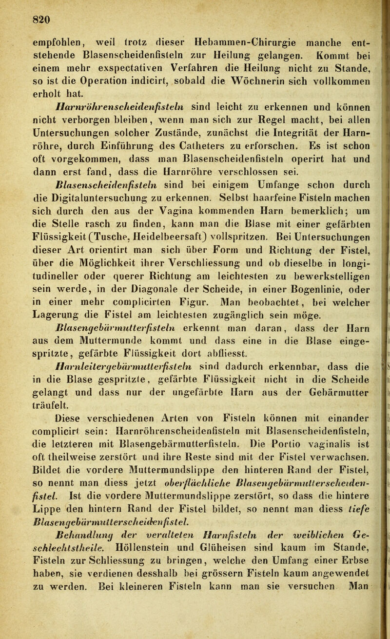 empfohlen, weil trotz dieser Hebammen-Chirurgie manche ent- stehende Blasenscheidenfisteln zur Heilung gelangen. Kommt bei einem mehr exspectativen Verfahren die Heilung nicht zu Stande, so ist die Operation indicirt, sobald die Wöchnerin sich vollkommen erholt hat. Harnröhrenscheidenfisteln sind leicht zu erkennen und können nicht verborgen bleiben, wenn man sich zur Regel macht, bei allen Untersuchungen solcher Zustände, zunächst die Integrität der Harn- röhre, durch Einführung des Catheters zu erforschen. Es ist schon oft vorgekommen, dass man Blasenscheidenfisteln operirt hat und dann erst fand, dass die Harnröhre verschlossen sei. Blasenscheidenfisteln sind bei einigem Umfange schon durch die Digitaluntersuchung zu erkennen. Selbst haarfeine Fisteln machen sich durch den aus der Vagina kommenden Harn bemerklich; um die Stelle rasch zu finden, kann man die Blase mit einer gefärbten Flüssigkeit (Tusche. Heidelbeersaft) vollspritzen. Bei Untersuchungen dieser Art orientirt man sich über Form und Richtung der Fistel, über die Möglichkeit ihrer Verschliessung und ob dieselbe in longi- tudineller oder querer Richtung am leichtesten zu bewerkstelligen sein werde, in der Diagonale der Scheide, in einer Bogenlinie, oder in einer mehr complicirten Figur. Man beobachtet, bei welcher Lagerung die Fistel am leichtesten zugänglich sein möge. Blasengehärmutterfisteln erkennt man daran, dass der Harn aus dem Muttermunde kommt und dass eine in die Blase einge- spritzte, gefärbte Flüssigkeit dort abfliesst. Harnleitergebärmutterfisteln sind dadurch erkennbar, dass die in die Blase gespritzte, gefärbte Flüssigkeit nicht in die Scheide gelangt und dass nur der ungefärbte Harn aus der Gebärmutter träufelt. Diese verschiedenen Arten von Fisteln können mit einander complicirt sein: Harnröhrenscheidenfisteln mit Blasenscheidenfisteln, die letzteren mit Blasengebärmutterfisteln. Die Portio vaginalis ist oft theilweise zerstört und ihre Reste sind mit der Fistel verwachsen. Bildet die vordere Muttermundslippe den hinteren Rand der Fistel, so nennt man diess jetzt oberflächliche Blasengebärmutlerscheiden- fistel. Ist die vordere Muttermundslippe zerstört, so dass die hintere Lippe den hintern Rand der Fistel bildet, so nennt man diess tiefe Blasengebärmutterscheid'enfistel. Behandlung der veralteten Harnfisteln der weiblichen Ge- schlechtstheile. Höllenstein und Glüheisen sind kaum im Stande, Fisteln zur Schliessung zu bringen, welche den Umfang einer Erbse haben, sie verdienen desshalb bei grössern Fisteln kaum angewendet zu werden. Bei kleineren Fisteln kann man sie versuchen Man
