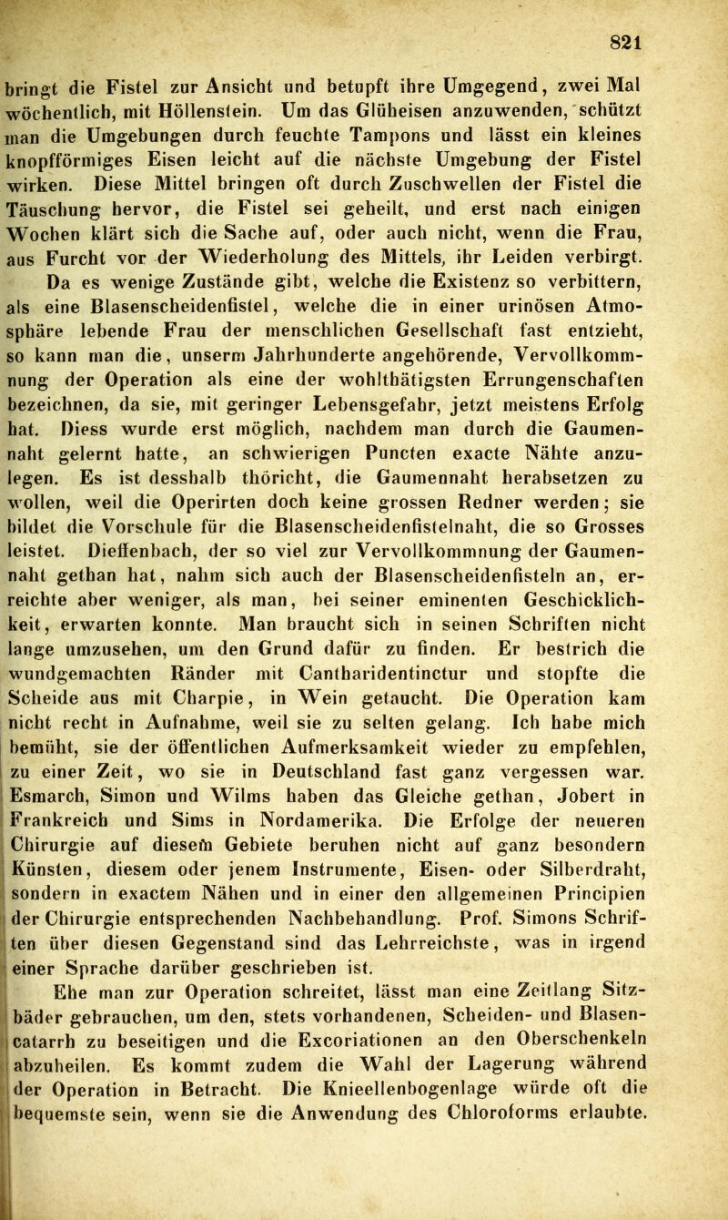 bringt die Fistel zur Ansicht und betupft ihre Umgegend, zwei Mal wöchentlich, mit Höllens(ein. Um das Glüheisen anzuwenden, schützt man die Umgebungen durch feuchte Tampons und lässt ein kleines knopfförmiges Eisen leicht auf die nächste Umgebung der Fistel wirken. Diese Mittel bringen oft durch Zuschwellen der Fistel die Täuschung hervor, die Fistel sei geheilt, und erst nach einigen Wochen klärt sich die Sache auf, oder auch nicht, wenn die Frau, aus Furcht vor der Wiederholung des Mittels, ihr Leiden verbirgt. Da es wenige Zustände gibt, welche die Existenz so verbittern, als eine Blasenscheidenfistel, welche die in einer urinösen Atmo- sphäre lebende Frau der menschlichen Gesellschaft fast entzieht, so kann man die, unserm Jahrhunderte angehörende, Vervollkomm- nung der Operation als eine der wohlthätigsten Errungenschaften bezeichnen, da sie, mit geringer Lebensgefahr, jetzt meistens Erfolg hat. Diess wurde erst möglich, nachdem man durch die Gaumen- naht gelernt hatte, an schwierigen Puncten exacte Nähte anzu- legen. Es ist desshalb thöricht, die Gaumennaht herabsetzen zu wollen, weil die Operirten doch keine grossen Redner werden; sie bildet die Vorschule für die Blasenscheidenfistelnaht, die so Grosses leistet. Dieffenbach, der so viel zur Vervollkommnung der Gaumen- naht gethan hat, nahm sich auch der Blasenscheidenfisteln an, er- reichte aber weniger, als man, bei seiner eminenten Geschicklich- keit, erwarten konnte. Man braucht sich in seinen Schriften nicht lange umzusehen, um den Grund dafür zu finden. Er bestrich die wundgemachten Ränder mit Cantharidentinctur und stopfte die Scheide aus mit Charpie, in Wein getaucht. Die Operation kam nicht recht in Aufnahme, weil sie zu selten gelang. Ich habe mich i bemüht, sie der öffentlichen Aufmerksamkeit wieder zu empfehlen, I zu einer Zeit, wo sie in Deutschland fast ganz vergessen war. Esmarch, Simon und Wilms haben das Gleiche gethan, Jobert in Frankreich und Sims in Nordamerika. Die Erfolge der neueren Chirurgie auf diesefn Gebiete beruhen nicht auf ganz besondern Künsten, diesem oder jenem Instrumente, Eisen- oder Silberdraht, sondern in exactem Nähen und in einer den allgemeinen Principien der Chirurgie entsprechenden Nachbehandlung. Prof. Simons Schrif- ten über diesen Gegenstand sind das Lehrreichste, was in irgend einer Sprache darüber geschrieben ist. Ehe man zur Operation schreitet, lässt man eine Zeitlang Sitz- bäder gebrauchen, um den, stets vorhandenen, Scheiden- und Blasen- catarrh zu beseitigen und die Excoriationen an den Oberschenkeln abzuheilen. Es kommt zudem die Wahl der Lagerung während der Operation in Betracht. Die Knieellenbogenlage würde oft die bequemste sein, wenn sie die Anwendung des Chloroforms erlaubte.