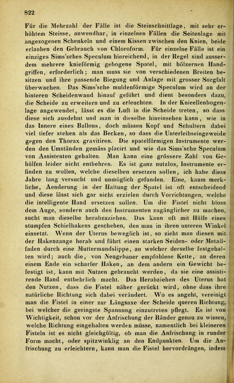 Für die Mehrzahl der Fälle ist die Steinschnittlage, mit sehr er- höhtem Steisse, anwendbar, in einzelnen Fällen die Seitenlage mit angezogenen Schenkeln und einem Kissen zwischen den Knien, beide erlauben den Gebrauch von Chloroform. Für einzelne Fälle ist ein einziges Sims'sches Speculum hinreichend, in der Regel sind ausser- dem mehrere knieförmig gebogene Spatel, mit hölzernen Hand- griffen, erforderlich; man muss sie von verschiedenen Breiten be- sitzen und ihre passende Biegung und Anlage mit grosser Sorgfalt ' überwachen. Das Sims'sche muldenförmige Speculum wird an der hinteren Scheidenwand hinauf geführt und dient besonders dazu, die Scheide zu erweitern und zu erleuchten. In der Knieellenbogen- lage angewendet, lässt es die Luft in die Scheide treten, so dass diese sich ausdehnt und man in dieselbe hineinsehen kann , wie in das Innere eines Ballons, doch müssen Kopf und Schultern dabei viel tiefer stehen als das Becken, so dass die Unterleibseingeweide gegen den Thorax gravitiren. Die spateiförmigen Instrumente wer- den den Umständen gemäss placirt und wie das Sims'sche Speculum von Assistenten gehalten. Man kann eine grössere Zahl von Ge- hülfen leider nicht entbehren. Es ist ganz nutzlos, Instrumente er- finden zu wollen, welche dieselben ersetzen sollen, ich habe diess Jahre lang versucht und unmöglich gefunden. Eine, kaum merk- liche, Aenderung in der Haltung der Spatel ist oft entscheidend und diese lässt sich gar nicht erzielen durch Vorrichtungen, welche die intelligente Hand ersetzen sollen. Um die Fistel nicht bloss dem Auge, sondern auch den Instrumenten zugänglicher zu machen, sucht man dieselbe herabzuziehen. Das kann oft mit Hülfe eines stumpfen Schielhakens geschehen, den man in ihren unteren Winkel einsetzt. Wenn der Uterus beweglich ist, so zieht man diesen mit der Hakenzange herab und führt einen starken Seiden- oder Metall- faden durch eine Muttermundslippe, an welcher derselbe festgehal- ten wird; auch die, von Neugebauer empfohlene Kette, an deren einem Ende ein scharfer Haken, an dem andern ein Gewicht be- festigt ist^ kann mit Nutzen gebraucht werden, da sie eine assisti- rende Hand entbehrlich macht. Das Herabziehen des Uterus hat den Nutzen, dass die Fistel näher gerückt wird, ohne dass ihre natürliche Richtung sich dabei verändert. Wo es angeht, vereinigt p man die Fistel in einer zur Längsaxe der Scheide queren Richtung, bei welcher die geringste Spannung einzutreten pflegt. Es ist von Wichtigkeit, schon vor der Anfrischung der Ränder genau zu wissen, welche Richtung eingehalten werden müsse, namentlich bei kleineren Fisteln ist es nicht gleichgültig, ob man die Anfrischung in runder Form macht, oder spitzwinklig an den Endpunkten. Um die An- frischung zu erleichtern, kann man die Fistel hervordrängen, indem