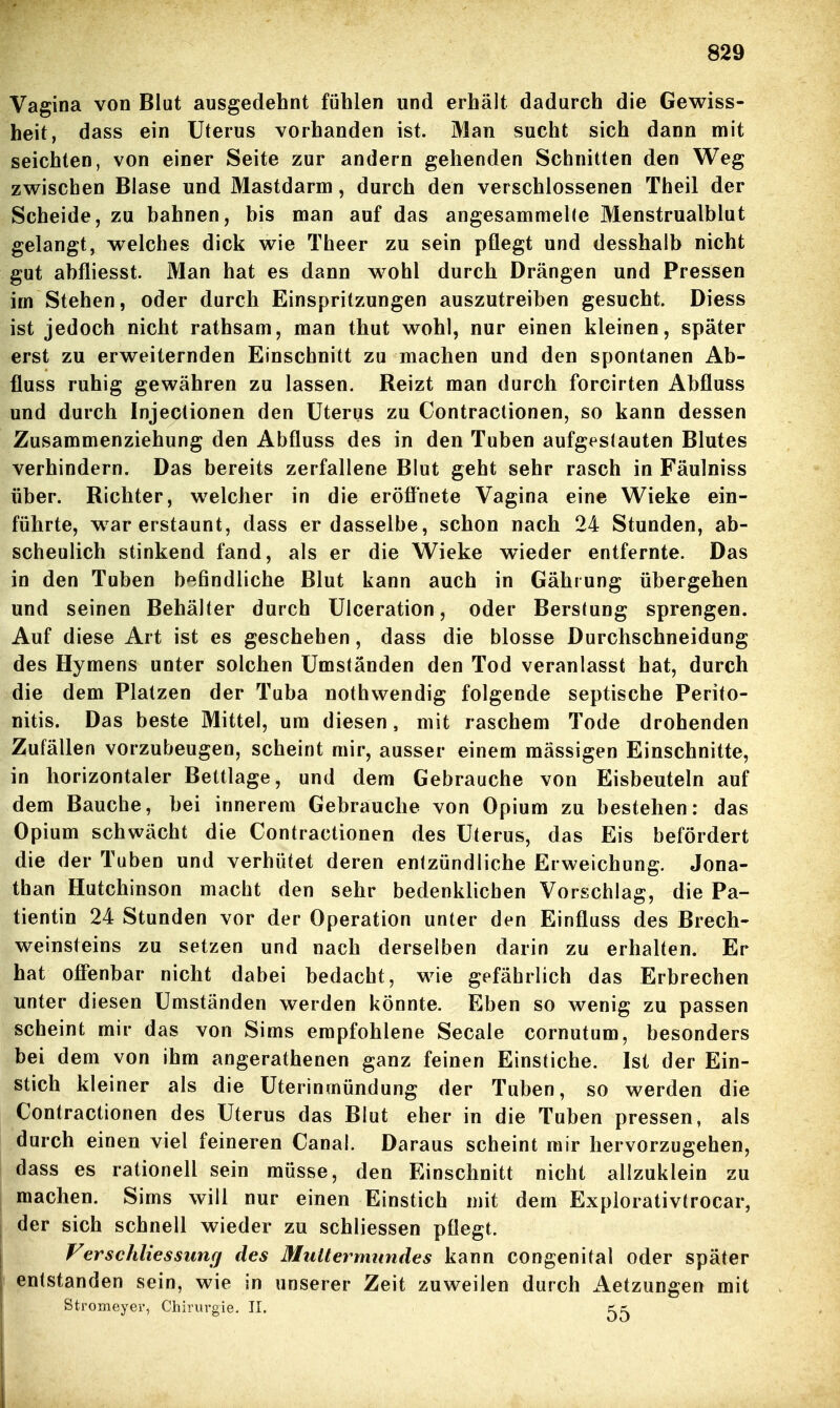 Vagina von Blut ausgedehnt fühlen und erhält dadurch die Gewiss- heit, dass ein Uterus vorhanden ist. Man sucht sich dann mit seichten, von einer Seite zur andern gehenden Schnitten den Weg zwischen Blase und Mastdarm, durch den verschlossenen Theil der Scheide, zu bahnen, bis man auf das angesammelte Menstrualblut gelangt, welches dick wie Theer zu sein pflegt und desshalb nicht gut abfliesst. Man hat es dann wohl durch Drängen und Pressen im Stehen, oder durch Einspritzungen auszutreiben gesucht. Diess ist jedoch nicht rathsam, man thut wohl, nur einen kleinen, später erst zu erweiternden Einschnitt zu machen und den spontanen Ab- fluss ruhig gewähren zu lassen. Reizt man durch forcirten Abfluss und durch Injectionen den Uterus zu Contractionen, so kann dessen Zusammenziehung den Abfluss des in den Tuben aufgestauten Blutes verhindern. Das bereits zerfallene Blut geht sehr rasch in Fäulniss über. Richter, welcher in die eröffnete Vagina eine Wieke ein- führte, w^ar erstaunt, dass er dasselbe, schon nach 24 Stunden, ab- scheulich stinkend fand, als er die Wieke wieder entfernte. Das in den Tuben b'^findliche Blut kann auch in Gährung übergehen und seinen Behälter durch Ulceration, oder Berstung sprengen. Auf diese Art ist es geschehen, dass die blosse Durchschneidung des Hymens unter solchen Umständen den Tod veranlasst hat, durch die dem Platzen der Tuba nothwendig folgende septische Perito- nitis. Das beste Mittel, um diesen, mit raschem Tode drohenden Zufällen vorzubeugen, scheint mir, ausser einem massigen Einschnitte, in horizontaler Bettlage, und dem Gebrauche von Eisbeuteln auf dem Bauche, bei innerem Gebrauche von Opium zu bestehen: das Opium schwächt die Contractionen des Uterus, das Eis befördert die der Tuben und verhütet deren entzündliche Erweichung. Jona- than Hutchinson macht den sehr bedenklichen Vorschlag, die Pa- tientin 24 Stunden vor der Operation unter den Einfluss des Brech- weinsteins zu setzen und nach derselben darin zu erhalten. Er hat offenbar nicht dabei bedacht, wie gefährlich das Erbrechen unter diesen Umständen werden könnte. Eben so wenig zu passen scheint mir das von Sims empfohlene Seeale cornutum, besonders bei dem von ihm angerathenen ganz feinen Einstiche. Ist der Ein- stich kleiner als die Uterinmündung der Tuben, so werden die Contractionen des Uterus das Blut eher in die Tuben pressen, als durch einen viel feineren Canal. Daraus scheint mir hervorzugehen, dass es rationell sein müsse, den Einschnitt nicht allzuklein zu machen. Sims will nur einen Einstich mit dem Explorativtrocar, der sich schnell wieder zu schliessen pflegt. Verschliessimg des Muttermundes kann congenital oder später entstanden sein, wie in unserer Zeit zuweilen durch Aetzungen mit Stromeyer, Chirurgie. II. tri