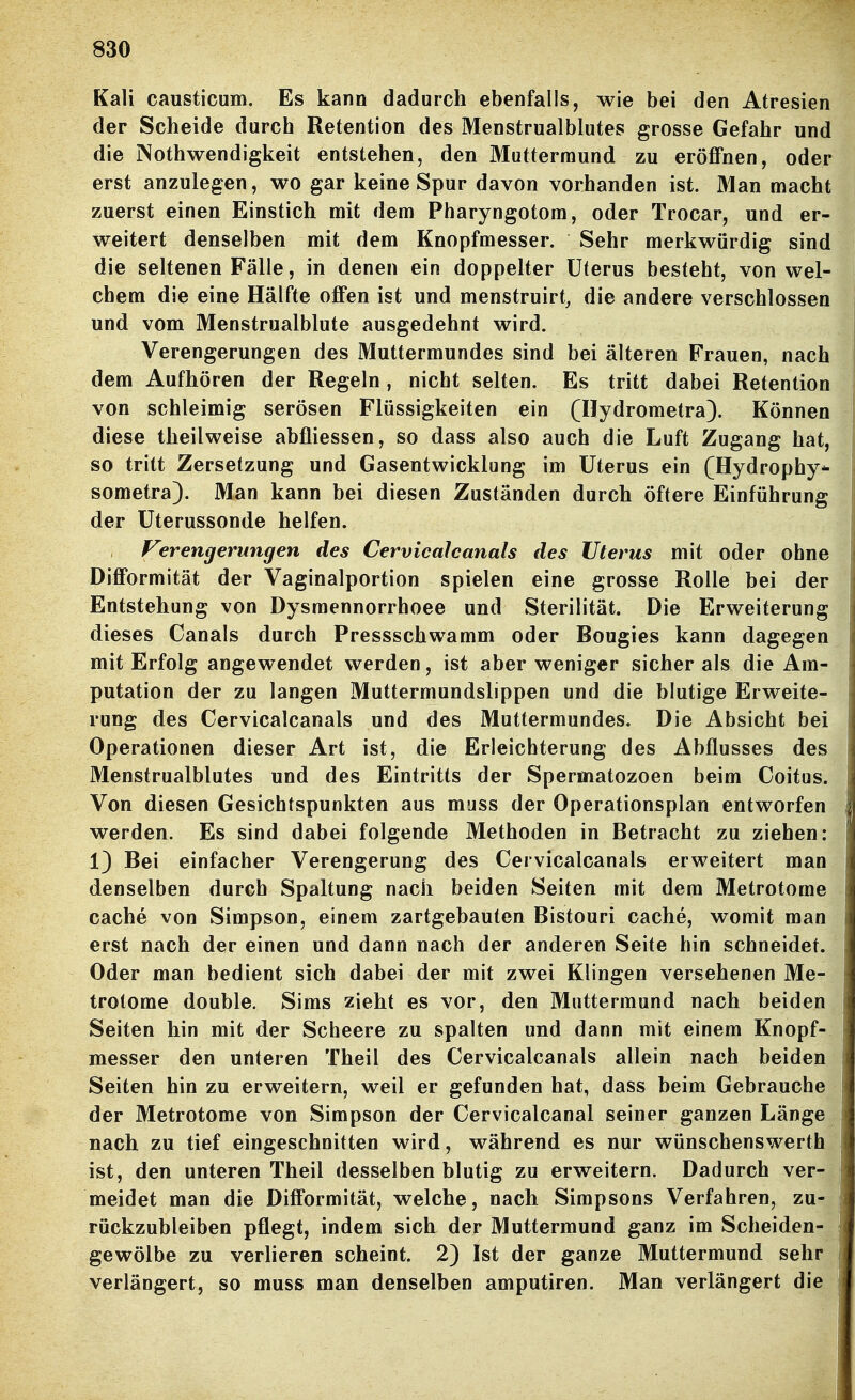 Kali causticum. Es kann dadurch ebenfalls, wie bei den Atresien der Scheide durch Retention des Menstrualblutes grosse Gefahr und die Nothwendigkeit entstehen, den Muttermund zu eröflPnen, oder erst anzulegen, wo gar keine Spur davon vorhanden ist. Man macht zuerst einen Einstich mit dem Pharyngotom, oder Trocar, und er- weitert denselben mit dem Knopfmesser. Sehr merkwürdig sind die seltenen Fälle, in denen ein doppelter Uterus besteht, von wel- chem die eine Hälfte offen ist und menstruirt, die andere verschlossen und vom Menstrualblute ausgedehnt wird. Verengerungen des Muttermundes sind bei älteren Frauen, nach dem Aufhören der Regeln, nicht selten. Es tritt dabei Retention von schleimig serösen Flüssigkeiten ein (Hydrometra). Können diese theilweise abfliessen, so dass also auch die Luft Zugang hat, so tritt Zersetzung und Gasentwicklung im Uterus ein (Hydrophy* sometra). Man kann bei diesen Zuständen durch öftere Einführung der Uterussonde helfen. Ferengerungen des Cervicalcanals des Uterus mit oder ohne Difformität der Vaginalportion spielen eine grosse Rolle bei der Entstehung von Dysraennorrhoee und Sterilität. Die Erweiterung dieses Canals durch Pressschwamm oder Bougies kann dagegen mit Erfolg angewendet werden, ist aber weniger sicher als die Am- putation der zu langen Muttermundslippen und die blutige Erweite- rung des Cervicalcanals und des Muttermundes. Die Absicht bei Operationen dieser Art ist, die Erleichterung des Abflusses des Menstrualblutes und des Eintritts der Spermatozoen beim Coitus. Von diesen Gesichtspunkten aus muss der Operationsplan entworfen werden. Es sind dabei folgende Methoden in Betracht zu ziehen: 1) Bei einfacher Verengerung des Cervicalcanals erweitert man denselben durch Spaltung nach beiden Seiten mit dem Metrotome Cache von Simpson, einem zartgebauten Bistouri Cache, womit man erst nach der einen und dann nach der anderen Seite hin schneidet. Oder man bedient sich dabei der mit zwei Klingen versehenen Me- trotome double. Sims zieht es vor, den Muttermund nach beiden Seiten hin mit der Scheere zu spalten und dann mit einem Knopf- messer den unteren Theil des Cervicalcanals allein nach beiden Seiten hin zu erweitern, weil er gefunden hat, dass beim Gebrauche der Metrotome von Simpson der Cervicalcanal seiner ganzen Länge nach zu tief eingeschnitten wird, während es nur wünschenswerth ist, den unteren Theil desselben blutig zu erweitern. Dadurch ver- meidet man die Difformität, welche, nach Simpsons Verfahren, zu- rückzubleiben pflegt, indem sich der Muttermund ganz im Scheiden- gewölbe zu verlieren scheint. 2) Ist der ganze Muttermund sehr verlängert, so muss man denselben amputiren. Man verlängert die