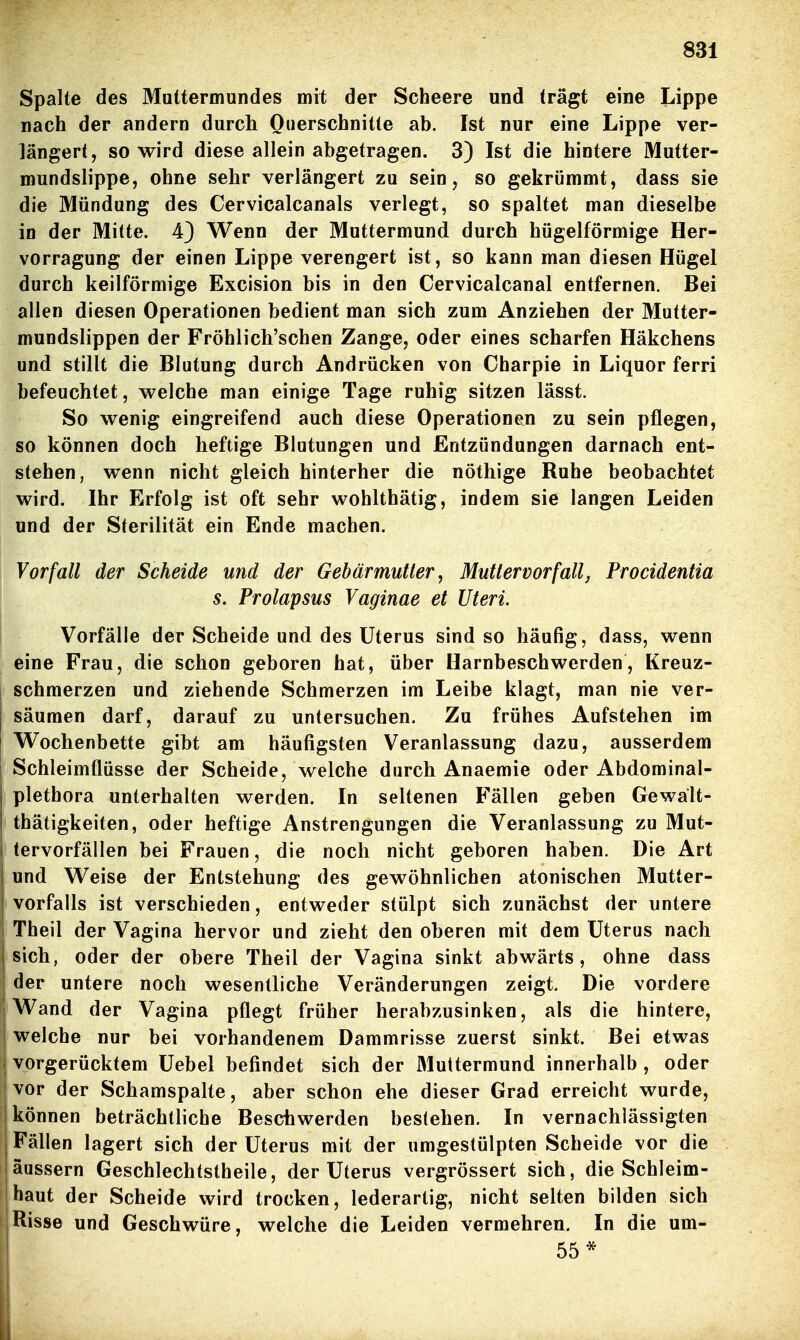 Spalte des Muttermundes mit der Scheere und trägt eine Lippe nach der andern durch Querschnitte ab. Ist nur eine Lippe ver- längert, so wird diese allein abgetragen. 3) Ist die hintere Mutter- mundslippe, ohne sehr verlängert zu sein, so gekrümmt, dass sie die Mündung des Cervicalcanals verlegt, so spaltet man dieselbe in der Milte. 4} Wenn der Muttermund durch hügelförmige Her- vorragung der einen Lippe verengert ist, so kann man diesen Hügel durch keilförmige Excision bis in den Cervicalcanal entfernen. Bei allen diesen Operationen bedient man sich zum Anziehen der Mutter- mundslippen der Fröhlich'schen Zange, oder eines scharfen Häkchens und stillt die Blutung durch Andrücken von Charpie in Liquor ferri befeuchtet, welche man einige Tage ruhig sitzen lässt. So wenig eingreifend auch diese Operationen zu sein pflegen, so können doch heftige Blutungen und Entzündungen darnach ent- stehen, wenn nicht gleich hinterher die nöthige Ruhe beobachtet wird. Ihr Erfolg ist oft sehr wohlthätig, indem sie langen Leiden und der Sterilität ein Ende machen. Vorfall der Scheide und der Gebärmutter, Mutlervorfallj Procidentia s. Prolapsus Vaginae et Uteri. Vorfälle der Scheide und des Uterus sind so häufig, dass, wenn eine Frau, die schon geboren hat, über Harnbeschwerden, Kreuz- schmerzen und ziehende Schmerzen im Leibe klagt, man nie ver- säumen darf, darauf zu untersuchen. Zu frühes Aufstehen im Wochenbette gibt am häufigsten Veranlassung dazu, ausserdem Schleimflüsse der Scheide, welche durch Anaemie oder Abdominal- plethora unterhalten werden. In seltenen Fällen geben Gewält- thätigkeiten, oder heftige Anstrengungen die Veranlassung zu Mut- tervorfällen bei Frauen, die noch nicht geboren haben. Die Art und Weise der Entstehung des gewöhnlichen atonischen Mutter- ' Vorfalls ist verschieden, entweder stülpt sich zunächst der untere I Theil der Vagina hervor und zieht den oberen mit dem Uterus nach sich, oder der obere Theil der Vagina sinkt abwärts, ohne dass der untere noch wesentliche Veränderungen zeigt. Die vordere Wand der Vagina pflegt früher herabzusinken, als die hintere, welche nur bei vorhandenem Dammrisse zuerst sinkt. Bei etwas ; vorgerücktem Uebel befindet sich der Muttermund innerhalb , oder j vor der Schamspalte, aber schon ehe dieser Grad erreicht wurde, ! können beträchtliche Beschwerden bestehen. In vernachlässigten j Fällen lagert sich der Uterus mit der umgestülpten Scheide vor die äussern Geschlechtstheile, der Uterus vergrössert sich, die Schleim- jhaut der Scheide wird trocken, lederartig, nicht selten bilden sich Risse und Geschwüre, welche die Leiden vermehren. In die um- ' 55*