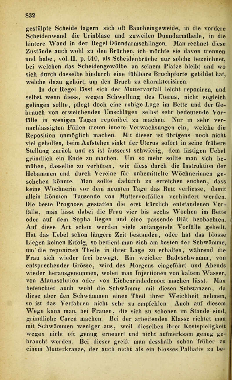 gestülpte Scheide lagern sich oft Baucheingeweide, in die vordere Scheidenwand die ürinblase und zuweilen Dünndarmtheile, in die hintere Wand in der Regel Dünndarmschlingen. Man rechnet diese Zustände auch wohl zu den Brüchen, ich möchte sie davon trennen und habe, vol. II, p. 610, als Scheidenbrüche nur solche bezeichnet, bei welchen das Scheidengewölbe an seinem Platze bleibt und wo sich durch dasselbe hindurch eine fühlbare Bruchpforte gebildet hat, welche dazu gehört, um den Bruch zu charakterisiren. In der Regel lässt sich der Muttervorfall leicht reponiren^ und selbst wenn diess, wegen Schwellung des Uterus, nicht sogleich gelingen sollte, pflegt doch eine ruhige Lage im Bette und der Ge- brauch von erweichenden Umschlägen selbst sehr bedeutende Vor- fälle in wenigen Tagen reponibel zu machen. Nur in sehr ver- nachlässigten Fällen treten innere Verwachsungen ein, welche die Reposition unmöglich machen. Mit dieser ist übrigens noch nicht viel geholfen, beim Aufstehen sinkt der Uterus sofort in seine frühere Stellung zurück und es ist äusserst schwierig, dem lästigen Uebel gründlich ein Ende zu machen. Um so mehr sollte man sich be- mühen, dasselbe zu verhüten, wie diess durch die Instruktion der Hebammen und durch Vereine für unbemittelte Wöchnerinnen ge- schehen könnte. Man sollte dadurch zu erreichen suchen, dass keine Wöchnerin vor dem neunten Tage das Bett verliesse, damit allein könnten Tausende von Muttervorfällen verhindert werden. Die beste Prognose gestatten die erst kürzlich entstandenen Vor- fälle, man lässt dabei die Frau vier bis sechs Wochen im Bette oder auf dem Sopha liegen und eine passende Diät beobachten. Auf diese Art schon werden viele anfangende Vorfälle geheilt. Hat das Uebel schon längere Zeit bestanden, oder hat das blosse Liegen keinen Erfolg, so bedient man sich am besten der Schwämme, um die reponirten Theile in ihrer Lage zu erhalten, während die Frau sich wieder frei bewegt. Ein w^eicher Badeschwamm, von entsprechender Grösse, wird des Morgens eingeführt und Abends wieder herausgenommen, wobei man Injectionen von kaltem Wasser, von Alaunsolution oder von Eichenrindedecoct machen lässt. Man befeuchtet auch wohl die Schwämme mit diesen Substanzen, da diese aber den Schwämmen einen Theil ihrer Weichheit nehmen, so ist das Verfahren nicht sehr zu empfehlen. Auch auf diesem Wege kann man, bei Frauen, die sich zu schonen im Stande sind, gründliche Curen machen. Bei der arbeitenden Klasse richtet man mit Schwämmen weniger aus, weil dieselben ihrer Kostspieligkeit wegen nicht oft genug erneuert und nicht aufmerksam genug ge- braucht werden. Bei dieser greift man desshalb schon früher zu einem Mutterkranze, der auch nicht als ein blosses Palliativ zu be-