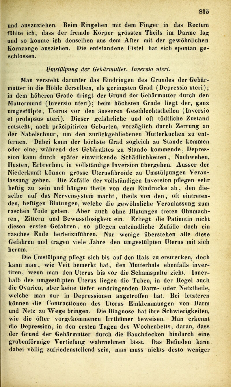 und auszuziehen. Beim Eingehen mit dem Finger in das Rectum fühlte ich, dass der fremde Körper grössten Theils im Darme lag und so konnte ich denselben aus dem After mit der gewöhnlichen Kornzange ausziehen. Die entstandene Fistel hat sich spontan ge- schlossen. Umstülpung der Gebärmutter. Inversio uteri. Man versteht darunter das Eindringen des Grundes der Gebär- matter in die Höhle derselben, als geringsten Grad (Depressio uteri); in dem höheren Grade dringt der Grund der Gebärmutter durch den Muttermund (Inversio uteri); beim höchsten Grade liegt der, ganz umgestülpte, Uterus vor den äusseren Geschlechtstheilen (Inversio et prolapsus uteri). Dieser gefährliche und oft tödtliche Zustand entsteht, nach präcipitirten Geburten, vorzüglich durch Zerrung an der Nabelschnur, um den zurückgebliebenen Mutterkuchen zu ent- fernen. Dabei kann der höchste Grad sogleich zu Stande kommen oder eine, vs^ährend des Gebäraktes zu Stande kommende, Depres- sion kann durch später einwirkende Schädlichkeiten , Nachwehen, Husten, Erbrechen, in vollständige Inversion übergehen. Ausser der Niederkunft können grosse üterusfibroide zu ümstülpungen Veran- lassung geben. Die Zufälle der vollständigen Inversion pflegen sehr heftig zu sein und hängen theils von dem Eindrucke ab , den die- selbe auf das Nervensystem macht, theils von den, oft eintreten- den, heftigen Blutungen, welche die gewöhnliche Veranlassung zum raschen Tode geben. Aber auch ohne Blutungen treten Ohnmäch- ten, Zittern und Bewusstlosigkeit ein. Erliegt die Patientin nicht diesen ersten Gefahren, so pflegen entzündliche Zufälle doch ein rasches Ende herbeizuführen. Nur wenige überstehen alle diese Gefahren und tragen viele Jahre den umgestülpten Uterus mit sich herum. Die ümstülpung pflegt sich bis auf den Hals zu erstrecken, doch kann man, wie Veit bemerkt hat, den Mutterhals ebenfalls inver- tiren, wenn man den Uterus bis vor die Schamspalte zieht. Inner- halb des umgestülpten Uterus liegen die Tuben, in der Regel auch die Ovarien, aber keine tiefer eindringenden Darm- oder Netztheile, welche man nur in Depressionen angetroffen hat. Bei letzteren können die Contractionen des Uterus Einklemmungen von Darm und Netz zu W^ege bringen. Die Diagnose hat ihre Schwierigkeiten, wie die öfter vorgekommenen Irrthümer beweisen. Man erkennt die Depression, in den ersten Tagen des Wochenbetts, daran, dass der Grund der Gebärmutter durch die Bauchdecken hindurch eine grubenförmige Vertiefung wahrnehmen lässt. Das Befinden kann dabei völlig zufriedenstellend sein, man muss nich(s desto weniger