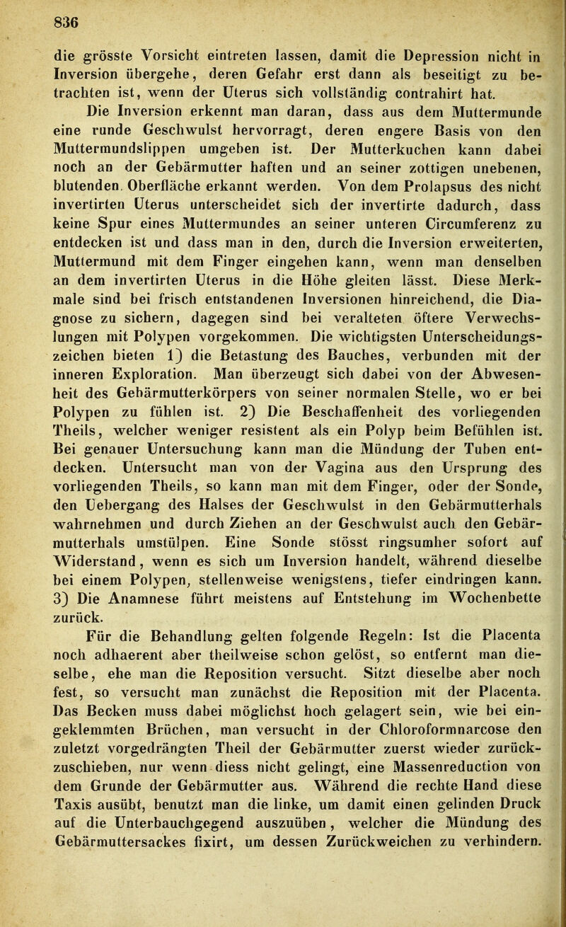 die grösste Vorsicht eintreten lassen, damit die Depression nicht in Inversion übergehe, deren Gefahr erst dann als beseitigt zu be- trachten ist, wenn der Uterus sich vollständig contrahirt hat. Die Inversion erkennt man daran, dass aus dem Muttermunde eine runde Geschwulst hervorragt, deren engere Basis von den Muttermundslippen umgeben ist. Der Mutterkuchen kann dabei noch an der Gebärmatter haften und an seiner zottigen unebenen, blutenden. Oberfläche erkannt werden. Von dem Prolapsus des nicht invertirten Uterus unterscheidet sich der invertirte dadurch, dass keine Spur eines Muttermundes an seiner unteren Circumferenz zu entdecken ist und dass man in den, durch die Inversion erweiterten, Muttermund mit dem Finger eingehen kann, wenn man denselben an dem invertirten Uterus in die Höhe gleiten lässt. Diese Merk- male sind bei frisch entstandenen Inversionen hinreichend, die Dia- gnose zu sichern, dagegen sind bei veralteten öftere Verwechs- lungen mit Polypen vorgekommen. Die wichtigsten Unterscheidungs- zeichen bieten 1) die Betastung des Bauches, verbunden mit der inneren Exploration. Man überzeugt sich dabei von der Abwesen- heit des Gebärmutterkörpers von seiner normalen Stelle, wo er bei Polypen zu fühlen ist. 2) Die Beschaffenheit des vorliegenden Theils, welcher weniger resistent als ein Polyp beim Befühlen ist. Bei genauer Untersuchung kann man die Mündung der Tuben ent- decken. Untersucht man von der Vagina aus den Ursprung des vorliegenden Theils, so kann man mit dem Finger, oder der Sonde, den Uebergang des Halses der Geschwulst in den Gebärmutterhals wahrnehmen und durch Ziehen an der Geschwulst auch den Gebär- mutterhals umstülpen. Eine Sonde stösst ringsumher sofort auf Widerstand, wenn es sich um Inversion handelt, während dieselbe bei einem Polypen^ stellenweise wenigstens, tiefer eindringen kann. 3) Die Anamnese führt meistens auf Entstehung im W^ochenbette zurück. Für die Behandlung gelten folgende Regeln: Ist die Placenta noch adhaerent aber theilweise schon gelöst, so entfernt man die- selbe, ehe man die Reposition versucht. Sitzt dieselbe aber noch fest, so versucht man zunächst die Reposition mit der Placenta. Das Becken muss dabei möglichst hoch gelagert sein, wie bei ein- geklemmten Brüchen, man versucht in der Chloroformnarcose den zuletzt vorgedrängten Theil der Gebärmutter zuerst wieder zurück- zuschieben, nur wenn diess nicht gelingt, eine Massenreduction von dem Grunde der Gebärmutter aus. Während die rechte Hand diese Taxis ausübt, benutzt man die linke, um damit einen gelinden Druck auf die Unterbauchgegend auszuüben, welcher die Mündung des Gebärmuttersackes fixirt, um dessen Zurückweichen zu verhindern.