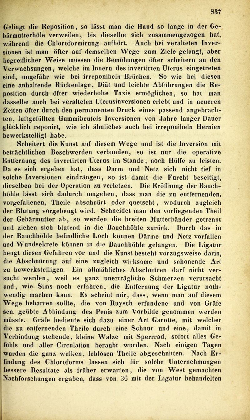 Gelingt die Reposition, so lässt man die Hand so lange in der Ge- bärmutterhöle verweilen, bis dieselbe sich zusammengezogen hat, während die Chloroformirung aufhört. Auch bei veralteten Inver- sionen ist man öfter auf demselben Wege zum Ziele gelangt, aber begreiflicher Weise müssen die Bemühungen öfter scheitern an den Verwachsungen, welche im Innern des invertirten Uterus eingetreten sind, ungefähr wie bei irreponibeln Brüchen. So wie bei diesen eine anhaltende Rückenlage, Diät und leichte Abführungen die Re- position durch öfter wiederholte Taxis ermöglichen, so hat man dasselbe auch bei veralteten Uterusinversionen erlebt und in neueren Zeiten öfter durch den permanenten Druck eines passend angebrach- ten, luflgefüUten Gummibeutels Inversionen von Jahre langer Dauer glücklich reponirt, wie ich ähnliches auch bei irreponibeln Hernien bewerkstelligt habe. Scheitert die Kunst auf diesem Wege und ist die Inversion mit beträchtlichen Beschwerden verbunden, so ist nur die operative Entfernung des invertirten Uterus im Stande, noch Hülfe zu leisten. Da es sich ergeben hat, dass Darm und Netz sich nicht tief in solche Inversionen eindrängen, so ist damit die Furcht beseitigt, dieselben bei der Operation zu verletzen. Die Eröffnung der Bauch- höhle lässt sich dadurch umgehen, dass man die zu entfernenden, vorgefallenen, Theile abschnürt oder quetscht, wodurch zugleich der Blutung vorgebeugt wird. Schneidet man den vorliegenden Theil der Gebärmutter ab, so werden die breiten Mutterbänder getrennt und ziehen sich blutend in die Bauchhöhle zurück. Durch das in der Bauchhöhle befindliche Loch können Därme und Netz vorfallen und Wundsekrete können in die Bauchhöhle gelangen. Die Ligatur beugt diesen Gefahren vor und die Kunst besteht vorzugsweise darin, die Abschnürung auf eine zugleich wirksame und schonende Art zu bewerkstelligen. Ein allmähliches Abschnüren darf nicht ver- sucht werden, weil es ganz unerträgliche Schmerzen verursacht und, wie Sims noch erfahren, die Entfernung der Ligatur noth- wendig machen kann. Es scheint mir, dass, wenn man auf diesem Wege beharren sollte, die von Ruysch erfundene und von Gräfe I sen. geübte Abbindung des Penis zum Vorbilde genommen werden niüsste. Gräfe bediente sich dazu einer Art Garotte, mit w^elcher I die zu entfernenden Theile durch eine Schnur und eine, damit in i Verbindung stehende, kleine Walze mit Sperrrad, sofort alles Ge- i fühls und alier Circulation beraubt wurden. Nach einigen Tagen wurden die ganz welken, leblosen Theile abgeschnitten. Nach Er- findung des Chloroforms lassen sich für solche Unternehmungen bessere Resultate als früher erwarten, die von West gemachten Nachforschungen ergaben, dass von 36 mit der Ligatur behandelten