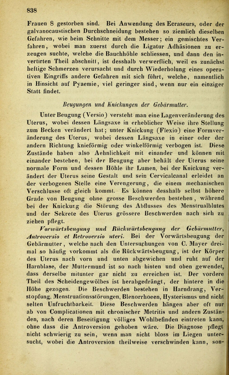 Frauen 8 gestorben sind. Bei Anwendung des Ecraseurs, oder der galvanocaustischen Durchschneidung bestehen so ziemlich dieselben Gefahren, wie beim Schnitte mit dem Messer; ein gemischtes Ver- fahren , wobei man zuerst durch die Ligatur Adhäsionen zu er- zeugen suchte, welche die Bauchhöhle schliessen, und dann den in- vertirten Theil abschnitt, ist desshalb verwerflich, weil es zunächst heftige Schmerzen verursacht und durch Wiederholung eines opera- tiven Eingrilffs andere Gefahren mit sich führt, welche, namentlich in Hinsicht auf Pyaemie, viel geringer sind, wenn nur ein einziger Statt findet. Beugungen und Knickungen der Gebärmutter. Unter Beugung (VersioJ versteht man eine Lagenveränderung des Uterus, wobei dessen Längsaxe in erheblicher Weise ihre Stellung zum Becken verändert hat; unter Knickung (Flexio) eine Formver- änderung des Uterus, wobei dessen Längsaxe in einer oder der andern Richtung knieförmig oder winkelförmig verbogen ist. Diese Zustände haben also Aehnlichkeit mit einander und können mit einander bestehen, bei der Beugung aber behält der Uterus seine normale Form und dessen Höhle ihr Lumen, bei der Knickung ver- ändert der Uterus seine Gestalt und sein Cervicalcanal erleidet an der verbogenen Stelle eine Verengerung, die einem mechanischen Verschlusse oft gleich kommt. Es können desshalb selbst höhere Grade von Beugung ohne grosse Beschwerden bestehen , während bei der Knickung die Störung des Abflusses des Mens(rualblutes und der Sekrete des Uterus grössere Beschwerden nach sich zu ziehen pflegt. Vorxvärtsheugung und Rückwärtsbeugung der Gebärmutter^ Antroversio et Retroversio uteri. Bei der Vorwärtsbeugung der Gebärmutter, welche nach den Untersuchungen von C. Mayer drei- mal so häufig vorkommt als die Rückwärtsbeugung, ist der Körper des Uterus nach vorn und unten abgewichen und ruht auf der Harnblase, der Muttermund ist so nach hinten und oben gewendet, dass derselbe mitunter gar nicht zu erreichen ist. Der vordere Theil des Scheidengewölbes ist herabgedrängt, der hintere in die Höhe gezogen. Die Beschwerden bestehen in Harndrang, Ver- stopfung, Menstruationsstörungen, Blenorrhoeen, Hysterismus und nicht selten Unfruchtbarkeit. Diese Beschwerden hängen aber oft nur ab von Complicationen mit chronischer Metritis und andern Zustän- den, nach deren Beseitigung völliges Wohlbefinden eintreten kann, ohne dass die Antroversion gehoben wäre. Die Diagnose pflegt nicht schwierig zu sein, wenn man nicht bloss im Liegen unter- sucht, wobei die Antroversion theil weise verschwinden kann, son-