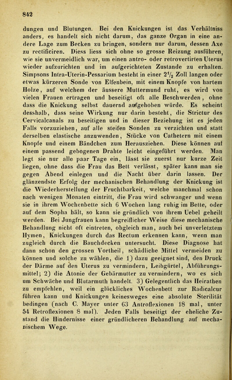 duDgen und Blutungen. Bei den Knickungen ist das Verhältniss anders, es handelt sich nicht darum, das ganze Organ in eine an- dere Lage zum Becken zu bringen, sondern nur darum, dessen Axe zu rectificiren. Diess Hess sich ohne so grosse Reizung ausführen, wie sie unvermeidlich war, um einen antro- oder retrovertirfen Uterus wieder aufzurichten und im aufgerichteten Zustande zu erhalten. Simpsons Intra-Uterin-Pessarium besteht in einer 2V2 Zoll langen oder etwas kürzeren Sonde von Elfenbein, mit einem Knopfe von hartem Holze, auf welchem der äussere Muttermund ruht, es wird von vielen Frauen ertragen und beseitigt oft alle Beschwerden , ohne dass die Knickung selbst dauernd aufgehoben würde. Es scheint desshalb, dass seine Wirkung nur darin besteht, die Strictur des Cervicalcanals zu beseitigen und in dieser Beziehung ist es jeden Falls vorzuziehen, auf alle steifen Sonden zu verzichten und statt derselben elastische anzuwenden, Stücke von Cathetern mit einem Knopfe und einem Bändchen zum Herausziehen. Diese können auf einem passend gebogenen Drahte leicht eingeführt werden. Man legt sie nur alle paar Tage ein, lässt sie zuerst nur kurze Zeit liegen, ohne dass die Frau das Bett verlässt, später kann man sie gegen Abend einlegen und die Nacht über darin lassen. Der glänzendste Erfolg der mechanischen Behandlung der Knickung ist die Wiederherstellung der Fruchtbarkeit, welche manchmal schon nach wenigen Monaten eintritt, die Frau wird schwanger und wenn sie in ihrem Wochenbette sich 6 Wochen lang ruhig im Bette, oder auf dem Sopha hält, so kann sie gründlich von ihrem üebel geheilt werden. Bei Jungfrauen kann begreiflicher Weise diese mechanische Behandlung nicht oft eintreten, obgleich man, auch bei unverletztem Hymen, Knickungen durch das Rectum erkennen kann, wenn man zugleich durch die Bauchdecken untersucht. Diese Diagnose hat dann schon den grossen Vortheil, schädliche Mittel vermeiden zu können und solche zu wählen, die 1) dazu geeignet sind, den Druck der Därme auf den Uterus zu vermindern, Leibgürtel, Abführungs- mittel; 2) die Atonie der Gebärmutter zu vermindern, wo es sich um Schwäche und Blutarmut!! handelt. 3} Gelegentlich das Heirathen zu empfehlen, weil ein glückliches Wochenbett zur Radicalcur führen kann und Knickungen keinesweges eine absolute Sterilität bedingen (nach C. Mayer unter 63 Antroflexionen 18 mal, unter 54 Retroflexionen 8 maO. Jeden Falls beseitigt der eheliche !Xu- stand die Hindernisse einer gründlicheren Behandlung auf mecha- nischem Wege.