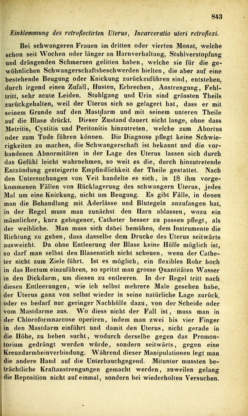 Einklemmung des retroflectirten Uterus^ Incarceratio uteri retroflexi. Bei schwangeren Frauen im dritten oder vierten Monat, welche schon seit Wochen oder länger an Harnverhaltung, Stuhlverstopfung und drängenden Schmerzen gelitten haben, welche sie für die ge- wöhnlichen Schwangerschaftsbeschwerden hielten, die aber auf eine bestehende Beugung oder Knickung zurückzuführen sind, entstehen, durch irgend einen Zufall, Husten, Erbrechen, Anstrengung, Fehl- tritt, sehr acute Leiden. Stuhlgang und ürin sind grössten Theils zurückgehalten, weil der Uterus sich so gelagert hat, dass er mit seinem Grunde auf den Mastdarm und mit seinem unteren Theile auf die Blase drückt. Dieser Zustand dauert nicht lange, ohne dass Metritis, Cystitis und Peritonitis hinzutreten, welche zum Abortus oder zum Tode führen können. Die Diagnose pflegt keine Schwie- rigkeiten zu machen, die Schw^angerschaft ist bekannt und die vor- handenen Abnormitäten in der Lage des Uterus lassen sich durch das Gefühl leicht wahrnehmen, so weit es die, durch hinzutretende ! Entzündung gesteigerte Empfindlichkeit der Theile gestattet. Nach den Untersuchungen von Veit handelte es sich, in 18 ihm vorge- kommenen Fällen von Rücklagerung des schwangern Uterus, jedes Mal um eine Knickung, nicht um Beugung. Es gibt Fälle, in denen man die Behandlung mit Aderlässe und Blutegeln anzufangen hat, in der Regel muss man zunächst den Harn ablassen, wozu ein männlicher, kurz gebogener, Catheter besser zu passen pflegt, als der weibliche. Man muss sich dabei bemühen, dem Instrumente die Richtung zu geben, dass dasselbe dem Drucke des Uterus seitwärts ausweicht. Da ohne Entleerung der Blase keine Hülfe möglich ist, so darf man selbst den Blasenstich nicht scheuen, wenn der Cathe- ter nicht zum Ziele führt. Ist es möglich, ein flexibles Rohr hoch in das Rectum einzuführen, so spritzt man grosse Quantitäten Wasser in den Dickdarm, um diesen zu entleeren. In der Regel tritt nach diesen Entleerungen, wie ich selbst mehrere Male gesehen habe, der Uterus ganz von selbst wieder in seine natürliche Lage zurück, oder es bedarf nur geringer Nachhülfe dazu, von der Scheide oder vom Mastdarme aus. Wo diess nicht der Fall ist, muss man in der Chloroformnarcose operiren, indem man zwei bis vier Finger in den Mastdarm einführt und damit den Uterus, nicht gerade in die Höhe, zu heben sucht, wodurch derselbe gegen das Promon- torium gedrängt werden würde, sondern seitwärts, gegen eine Kreuzdarmbeinverbindung. Während dieser Manipulationen legt man I die andere Hand auf die Unterbauchgegend. Mitunter mussten be- I trächtliche Kraftanstrengungen gemacht werden, zuweilen gelang die Reposition nicht auf einmal, sondern bei wiederholten Versuchen,