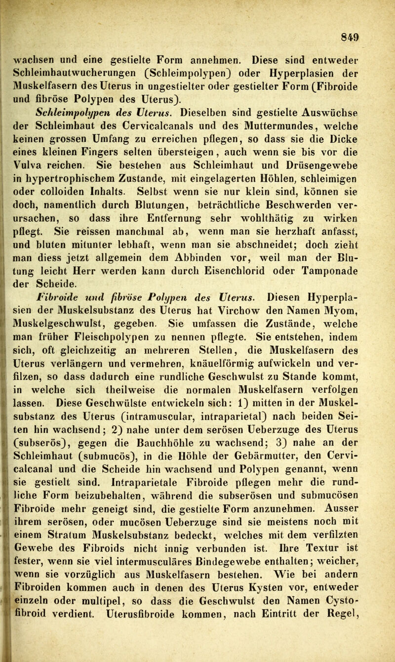 wachsen und eine gestielte Form annehmen. Diese sind entweder Schleimhautwucherungen (Schleimpolypen) oder Hyperplasien der Muskelfasern des Uterus in ungestielter oder gestielter Form (Fibroide und fibröse Polypen des Uterus). Schleimpolypen des Uterus. Dieselben sind gestielte Auswüchse der Schleimhaut des Cervicalcanals und des Muttermundes, welche keinen grossen Umfang zu erreichen pflegen, so dass sie die Dicke eines kleinen Fingers selten übersteigen, auch wenn sie bis vor die Vulva reichen. Sie bestehen aus Schleimhaut und Drüsengewebe in hypertrophischem Zustande, mit eingelagerten Höhlen, schleimigen oder colloiden Inhahs. Selbst wenn sie nur klein sind, können sie doch, namentlich durch Blutungen, beträchtliche Beschwerden ver- ursachen, so dass ihre Entfernung sehr wohlthätig zu wirken pflegt. Sie reissen manchmal ab, wenn man sie herzhaft anfasst, und bluten mitunter lebhaft, wenn man sie abschneidet; doch zieht man diess jetzt allgemein dem Abbinden vor, weil man der Blu- tung leicht Herr werden kann durch Eisenchlorid oder Tamponade der Scheide. Fibroide und fibröse Polypen des Uterus. Diesen Hyperpla- sien der Muskelsubstanz des Uterus hat Virchow den Namen Myom, Muskelgeschwulst, gegeben. Sie umfassen die Zustände, welche man früher Fleischpolypen zu nennen pflegte. Sie entstehen, indem sich, oft gleichzeitig an mehreren Stellen, die Muskelfasern des Uterus verlängern und vermehren, knäuelförmig aufwickeln und ver- filzen, so dass dadurch eine rundliche Geschwulst zu Stande kommt, in welche sich theilweise die normalen Muskelfasern verfolgen lassen. Diese Geschwülste entwickeln sich: 1) mitten in der Muskel- substanz des Uterus (intramuscular, intraparietal) nach beiden Sei- ten hin wachsend; 2) nahe unter dem serösen Ueberzuge des Uterus (subserös), gegen die Bauchhöhle zu wachsend; 3) nahe an der Schleimhaut (submucös), in die Höhle der Gebärmutter, den Cervi- calcanal und die Scheide hin wachsend und Polypen genannt, wenn sie gestielt sind. Intraparietale Fibroide pflegen mehr die rund- liche Form beizubehalten, während die subserösen und submucösen Fibroide mehr geneigt sind, die gestielte Form anzunehmen. Ausser ihrem serösen, oder mucösen Ueberzuge sind sie meistens noch mit einem Stratum Muskelsubstanz bedeckt, welches mit dem verfilzten Gewebe des Fibroids nicht innig verbunden ist. Ihre Textur ist fester, wenn sie viel intermusculäres Bindegewebe enthalten; weicher, v^enn sie vorzüglich aus Muskelfasern bestehen. Wie bei andern Fibroiden kommen auch in denen des Uterus Kysten vor, entweder einzeln oder multipel, so dass die Geschwulst den Namen Cysto- fibroid verdient. Uterusfibroide kommen, nach Eintritt der Regel,