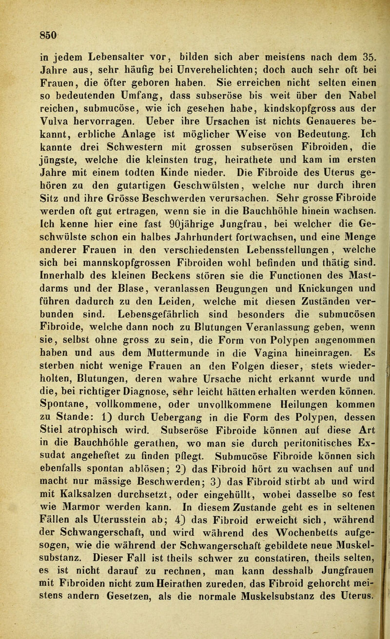 in jedem Lebensalter vor, bilden sich aber meistens nach dem 35. Jahre aus, sehr häufig bei Unverehelichten; doch auch sehr oft bei Frauen, die öfter geboren haben. Sie erreichen nicht selten einen so bedeutenden Umfang, dass subseröse bis weit äber den Nabel reichen, submucöse, wie ich gesehen habe, kindskopfgross aus der Vulva hervorragen. Ueber ihre Ursachen ist nichts Genaueres be- kannt, erbliche Anlage ist möglicher Weise von Bedeutung. Ich kannte drei Schwestern mit grossen subserösen Fibroiden, die jüngste, welche die kleinsten trug, heirathete und kam im ersten Jahre mit einem todten Kinde nieder. Die Fibroide des Uterus ge- hören zu den gutartigen Geschwülsten, welche nur durch ihren Sitz und ihre Grösse Beschwerden verursachen. Sehr grosse Fibroide werden oft gut ertragen, wenn sie in die Bauchhöhle hinein wachsen. Ich kenne hier eine fast 90jährige Jungfrau, bei welcher die Ge- schwülste schon ein halbes Jahrhundert fortwachsen, und eine Menge anderer Frauen in den verschiedensten Lebensstellungen, welche sich bei mannskopfgrossen Fibroiden wohl befinden und thätig sind. Innerhalb des kleinen Beckens stören sie die Functionen des Mast- darms und der Blase, veranlassen Beugungen und Knickungen und führen dadurch zu den Leiden, welche mit diesen Zuständen ver- bunden sind. Lebensgefährlich sind besonders die submucösen Fibroide, welche dann noch zu Blutungen Veranlassung geben, wenn sie, selbst ohne gross zu sein, die Form von Polypen angenommen haben und aus dem Muttermunde in die Vagina hineinragen. Es sterben nicht wenige Frauen an den Folgen dieser, stets wieder- holten, Blutungen, deren wahre Ursache nicht erkannt wurde und die, bei richtiger Diagnose, sehr leicht hätten erhalten w^erden können. Spontane, vollkommene, oder unvollkommene Heilungen kommen zu Stande: 1) durch Uebergang in die Form des Polypen, dessen Stiel atrophisch wird. Subseröse Fibroide können auf diese Art in die Bauchhöhle gerathen, wo man sie durch peritonitisches Ex- sudat angeheftet zu finden pQegt. Submucöse Fibroide können sich ebenfalls spontan ablösen; 2) das Fibroid hört zuwachsen auf und macht nur mässige Beschwerden; 3) das Fibroid stirbt ab und wird mit Kalksalzen durchsetzt, oder eingehüllt, wobei dasselbe so fest wie Marmor werden kann. In diesem Zustande geht es in seltenen Fällen als Uterusstein ab; 4) das Fibroid erweicht sich, während der Schwangerschaft, und wird während des Wochenbetts aufge- sogen, wie die während der Schwangerschaft gebildete neue Muskel- substanz. Dieser Fall ist theils schwer zu constatiren, theils selten, es ist nicht darauf zu rechnen, man kann desshalb Jungfrauen mit Fibroiden nicht zum Heirathen zureden, das Fibroid gehorcht mei- stens andern Gesetzen, als die normale Muskelsubstanz des Uterus.