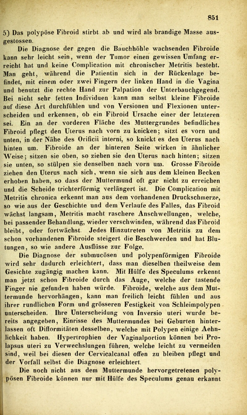 5) Das polypöse Fibroid stirbt ab und wird als brandige Masse aus- gestossen. Die Diagnose der gegen die Bauchhöhle wachsenden Fibroide kann sehr leicht sein, wenn der Tumor einen gewissen Umfang er- reicht hat und keine Complication mit chronischer Metritis besteht. Man geht, während die Patientin sich in der Rückenlage be- findet, mit einem oder zwei Fingern der linken Hand in die Vagina und benutzt die rechte Hand zur Palpation der Unterbauchgegend. Bei nicht sehr fetten Individuen kann man selbst kleine Fibroide auf diese Art durchfühlen und von Versionen und Flexionen unter- scheiden und erkennen, ob ein Fibroid Ursache einer der letzteren sei. Ein an der vorderen Fläche des Muttergrundes befindliches Fibroid pflegt den Uterus nach vorn zu knicken; sitzt es vorn und unten, in der Nähe des Orificii interni, so knickt es den Uterus nach hinten um. Fibroide an der hinteren Seite wirken in ähnlicher Weise; sitzen sie oben, so ziehen sie den Uterus nach hinten; sitzen sie unten, so stülpen sie denselben nach vorn um. Grosse Fibroide ziehen den Uterus nach sich, wenn sie sich aus dem kleinen Becken erhoben haben, so dass der Muttermund oft gar nicht zu erreichen und die Scheide trichterförmig verlängert ist. Die Complication mit Metritis chronica erkennt man aus dem vorhandenen Druckschmerze, so wie aus der Geschichte und dem Verlaufe des Falles, das Fibroid wächst langsam, Metritis macht raschere Anschwellungen, welche, bei passender Behandlung, wieder verschwinden, während das Fibroid bleibt, oder fortwächst. Jedes Hinzutreten von Metritis zu dem schon vorhandenen Fibroide steigert die Beschwerden und hat Blu- tungen, so wie andere Ausflüsse zur Folge. Die Diagnose der submucösen und polypenförmigen Fibroide wird sehr dadurch erleichtert, dass man dieselben theilweise dem Gesichte zugängig machen kann. Mit Hülfe des Speculums erkennt man jetzt schon Fibroide durch das Auge, welche der tastende Finger nie gefunden haben würde. Fibroide, welche aus dem Mut- termunde hervorhängen, kann man freilich leicht fühlen und aus ihrer rundlichen Form und grösseren Festigkeit von Schleimpolypen unterscheiden. Ihre Unterscheidung von Inversio uteri wurde be- reits angegeben. Einrisse des Muttermundes bei Geburten hinter- lassen oft Difformitäten desselben, welche mit Polypen einige Aehn- lichkeit haben. Hypertrophien der Vaginalportion können bei Pro- lapsus uteri zu Verwechslungen führen, welche leicht zu vermeiden sind, weil bei diesen der Cervicalcanal offen zu bleiben pflegt und der Vorfall selbst die Diagnose erleichtert. Die noch nicht aus dem Muttermunde hervorgetretenen poly- pösen Fibroide können nur mit Hülfe des Speculums genau erkannt