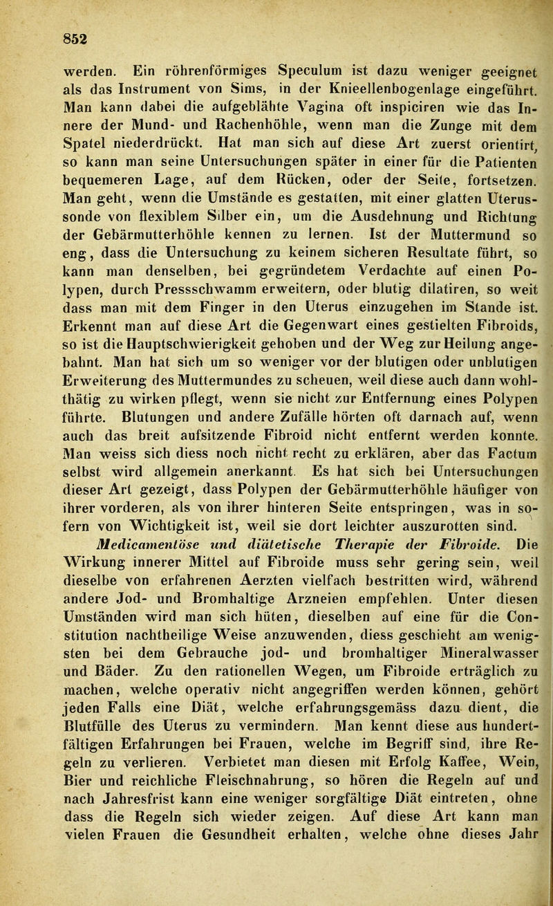 werden. Ein röhrenförmiges Speculum ist dazu weniger geeignet als das Instrument von Sims, in der Knieellenbogenlage eingeführt. Man kann dabei die aufgeblähte Vagina oft inspiciren wie das In- nere der Mund- und Rachenhöhle, wenn man die Zunge mit dem Spatel niederdrückt. Hat man sich auf diese Art zuerst orientirt, so kann man seine Untersuchungen später in einer für die Patienten bequemeren Lage, auf dem Rücken, oder der Seite, fortsetzen. Man geht, wenn die Umstände es gestatten, mit einer glatten Üterus- sonde von flexiblem Silber ein, um die Ausdehnung und Richtung der Gebärmutterhöhle kennen zu lernen. Ist der Muttermund so eng, dass die Untersuchung zu keinem sicheren Resultate führt, so kann man denselben, bei gegründetem Verdachte auf einen Po- lypen, durch Pressschwamm erweitern, oder blutig dilatiren, so weit dass man mit dem Finger in den Uterus einzugehen im Stande ist. Erkennt man auf diese Art die Gegenwart eines gestielten Fibroids, so ist die Hauptschwierigkeit gehoben und der W^eg zur Heilung ange- bahnt. Man hat sich um so weniger vor der blutigen oder unblutigen Erweiterung des Muttermundes zu scheuen, weil diese auch dann wohl- thätig zu wirken pflegt, wenn sie nicht zur Entfernung eines Polypen führte. Blutungen und andere Zufälle hörten oft darnach auf, wenn auch das breit aufsitzende Fibroid nicht entfernt werden konnte. Man weiss sich diess noch nicht recht zu erklären, aber das Factum selbst wird allgemein anerkannt. Es hat sich bei Untersuchungen dieser Art gezeigt, dass Polypen der Gebärmutterhöhle häufiger von ihrer vorderen, als von ihrer hinteren Seite entspringen, was in so- fern von W^ichtigkeit ist, weil sie dort leichter auszurotten sind. Medicamentöse und diätetische Therapie der Fihroide. Die Wirkung innerer Mittel auf Fibroide muss sehr gering sein, weil dieselbe von erfahrenen Aerzten vielfach bestritten wird, während andere Jod- und Bromhaltige Arzneien empfehlen. Unter diesen Umständen wird man sich hüten, dieselben auf eine für die Con- stitution nachtheilige Weise anzuwenden, diess geschieht am wenig- sten bei dem Gebrauche jod- und bromhaltiger Mineralwasser und Bäder. Zu den rationellen Wegen, um Fibroide erträglich zu machen, welche operativ nicht angegriffen werden können, gehört jeden Falls eine Diät, welche erfahrungsgemäss dazu dient, die Blutfülle des Uterus zu vermindern. Man kennt diese aus hundert- fältigen Erfahrungen bei Frauen, welche im Begriff sind, ihre Re- geln zu verlieren. Verbietet man diesen mit Erfolg Kaffee, Wein, Bier und reichliche Fleischnahrung, so hören die Regeln auf und nach Jahresfrist kann eine weniger sorgfältige Diät eintreten, ohne dass die Regeln sich wieder zeigen. Auf diese Art kann man vielen Frauen die Gesundheit erhalten, welche ohne dieses Jahr i