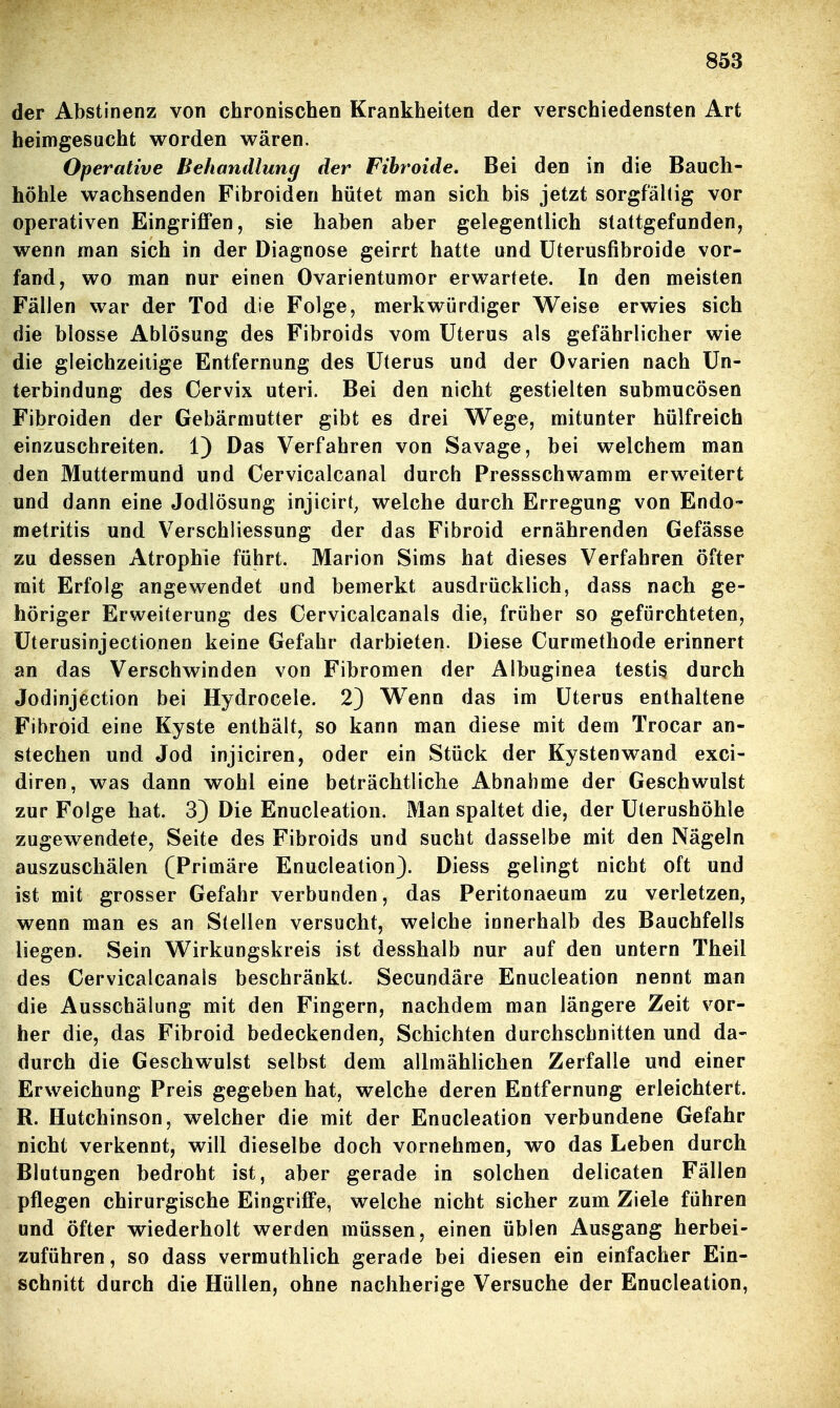 der Abstinenz von chronischen Krankheiten der verschiedensten Art heimgesucht worden wären. Operative Behandlung der Fihroide, Bei den in die Bauch- höhle wachsenden Fibroiden hütet man sich bis jetzt sorgfältig vor operativen Eingriffen, sie haben aber gelegentlich stattgefunden, wenn man sich in der Diagnose geirrt hatte und üterusfibroide vor- fand, wo man nur einen Ovarientumor erwartete. In den meisten Fällen war der Tod die Folge, merkwürdiger Weise erwies sich die blosse Ablösung des Fibroids vom Uterus als gefährlicher wie die gleichzeitige Entfernung des Uterus und der Ovarien nach Un- terbindung des Cervix uteri. Bei den nicht gestielten submucösen Fibroiden der Gebärmutter gibt es drei Wege, mitunter hülfreich einzuschreiten. 1) Das Verfahren von Savage, bei welchem man den Muttermund und Cervicalcanal durch Pressschwamm erweitert und dann eine Jodlösung injicirt^ welche durch Erregung von Endo- metritis und VerSchliessung der das Fibroid ernährenden Gefässe zu dessen Atrophie führt. Marion Sims hat dieses Verfahren öfter mit Erfolg angewendet und bemerkt ausdrücklich, dass nach ge- höriger Erweiterung des Cervicalcanals die, früher so gefürchteten, üterusinjectionen keine Gefahr darbieten. Diese Curmethode erinnert an das Verschwinden von Fibromen der Albuginea testis durch Jodinjection bei Hydrocele. 2) Wenn das im Uterus enthaltene Fibroid eine Kyste enthält, so kann man diese mit dem Trocar an- stechen und Jod injiciren, oder ein Stück der Kystenwand exci- diren, was dann wohl eine beträchtliche Abnahme der Geschwulst zur Folge hat. 3) Die Enucleation. Man spaltet die, der Uterushöhle zugewendete, Seite des Fibroids und sucht dasselbe mit den Nägeln auszuschälen (Primäre Enucleation). Diess gelingt nicht oft und ist mit grosser Gefahr verbunden, das Peritonaeum zu verletzen, wenn man es an Stellen versucht, welche innerhalb des Bauchfells liegen. Sein Wirkungskreis ist desshalb nur auf den untern Theil des Cervicalcanals beschränkt. Secundäre Enucleation nennt man die Ausschälung mit den Fingern, nachdem man längere Zeit vor- her die, das Fibroid bedeckenden, Schichten durchschnitten und da- durch die Geschwulst selbst dem allmählichen Zerfalle und einer Erweichung Preis gegeben hat, welche deren Entfernung erleichtert. R. Hutchinson, welcher die mit der Enucleation verbundene Gefahr nicht verkennt, will dieselbe doch vornehmen, wo das Leben durch Blutungen bedroht ist, aber gerade in solchen delicaten Fällen pflegen chirurgische Eingriffe, welche nicht sicher zum Ziele führen und öfter wiederholt werden müssen, einen üblen Ausgang herbei- zuführen , so dass vermuthlich gerade bei diesen ein einfacher Ein- schnitt durch die Hüllen, ohne nachherige Versuche der Enucleation,