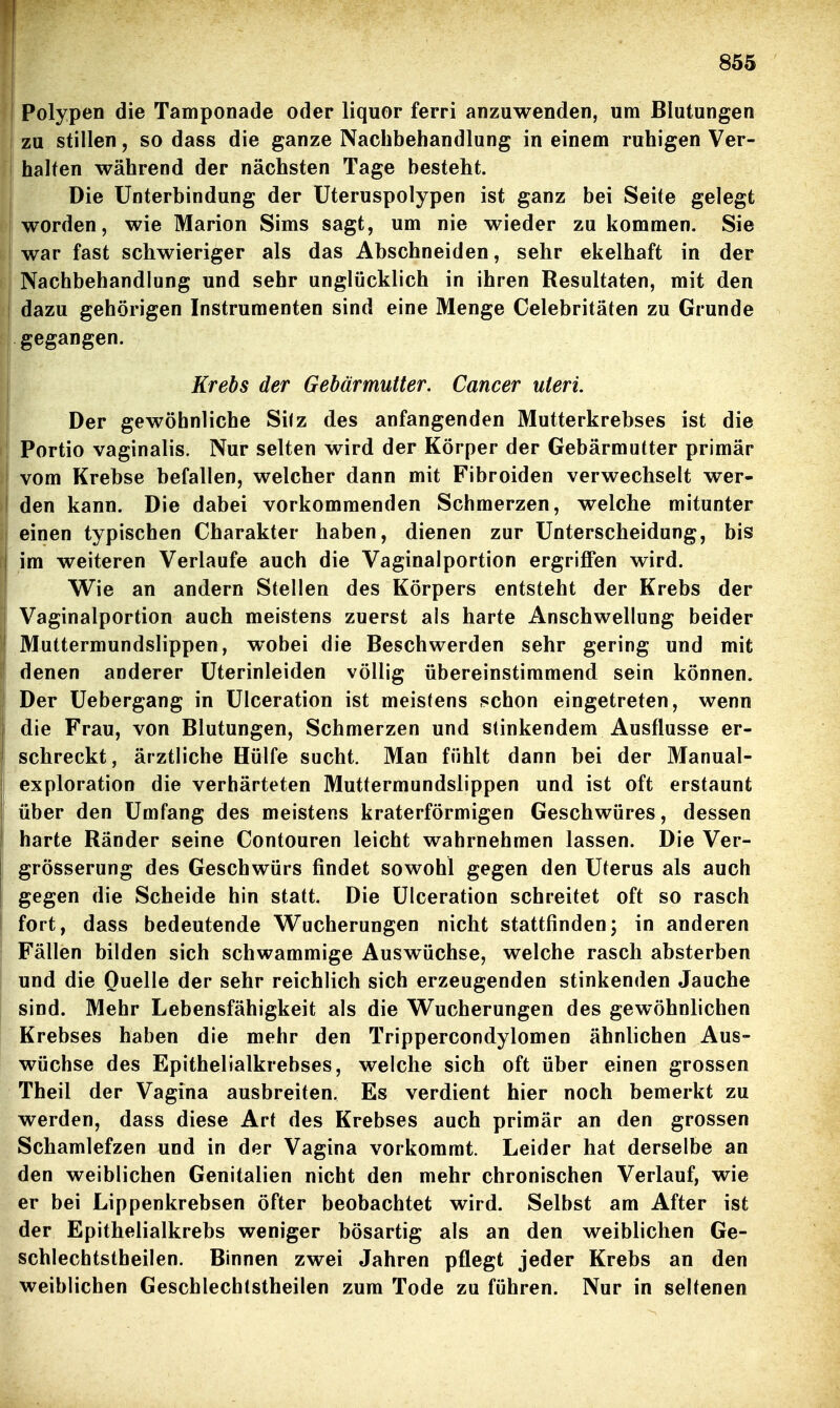 Polypen die Tamponade oder liquor ferri anzuwenden, um Blutungen zu stillen, so dass die ganze Nachbehandlung in einem ruhigen Ver- halten während der nächsten Tage besteht. Die Unterbindung der Uteruspolypen ist ganz bei Seite gelegt worden, wie Marion Sims sagt, um nie wieder zukommen. Sie war fast schwieriger als das Abschneiden, sehr ekelhaft in der I Nachbehandlung und sehr unglücklich in ihren Resultaten, mit den I dazu gehörigen Instrumenten sind eine Menge Celebritäten zu Grunde gegangen. Krehs der Gebärmutter. Cancer uteri. Der gewöhnliche Si<z des anfangenden Mutterkrebses ist die Portio vaginalis. Nur selten wird der Körper der Gebärmutter primär vom Krebse befallen, welcher dann mit Fibroiden verwechselt wer- I den kann. Die dabei vorkommenden Schmerzen, welche mitunter einen typischen Charakter haben, dienen zur Unterscheidung, bis ! im weiteren Verlaufe auch die Vaginalportion ergriffen wird. Wie an andern Stellen des Körpers entsteht der Krebs der Vaginalportion auch meistens zuerst als harte Anschwellung beider Muttermundslippen, wobei die Beschwerden sehr gering und mit denen anderer Uterinleiden völlig übereinstimmend sein können. Der Uebergang in Ulceration ist meistens schon eingetreten, wenn die Frau, von Blutungen, Schmerzen und stinkendem Ausflusse er- schreckt, ärztliche Hülfe sucht. Man fühlt dann bei der Manual- exploration die verhärteten Muttermundslippen und ist oft erstaunt über den Umfang des meistens kraterförmigen Geschwüres, dessen harte Ränder seine Contouren leicht wahrnehmen lassen. Die Ver- grösserung des Geschwürs findet sowohl gegen den Uterus als auch gegen die Scheide hin statt. Die Ulceration schreitet oft so rasch fort, dass bedeutende Wucherungen nicht stattfinden; in anderen Fällen bilden sich schwammige Auswüchse, welche rasch absterben und die Quelle der sehr reichlich sich erzeugenden stinkenden Jauche sind. Mehr Lebensfähigkeit als die Wucherungen des gewöhnlichen Krebses haben die mehr den Trippercondylomen ähnlichen Aus- wüchse des Epithelialkrebses, welche sich oft über einen grossen Theil der Vagina ausbreiten. Es verdient hier noch bemerkt zu werden, dass diese Art des Krebses auch primär an den grossen Schamlefzen und in der Vagina vorkommt. Leider hat derselbe an den weiblichen Genitalien nicht den mehr chronischen Verlauf, wie er bei Lippenkrebsen öfter beobachtet wird. Selbst am After ist der Epithelialkrebs weniger bösartig als an den weiblichen Ge- schlechtstheilen. Binnen zwei Jahren pflegt jeder Krebs an den weiblichen Geschlechtstheilen zum Tode zu führen. Nur in seltenen