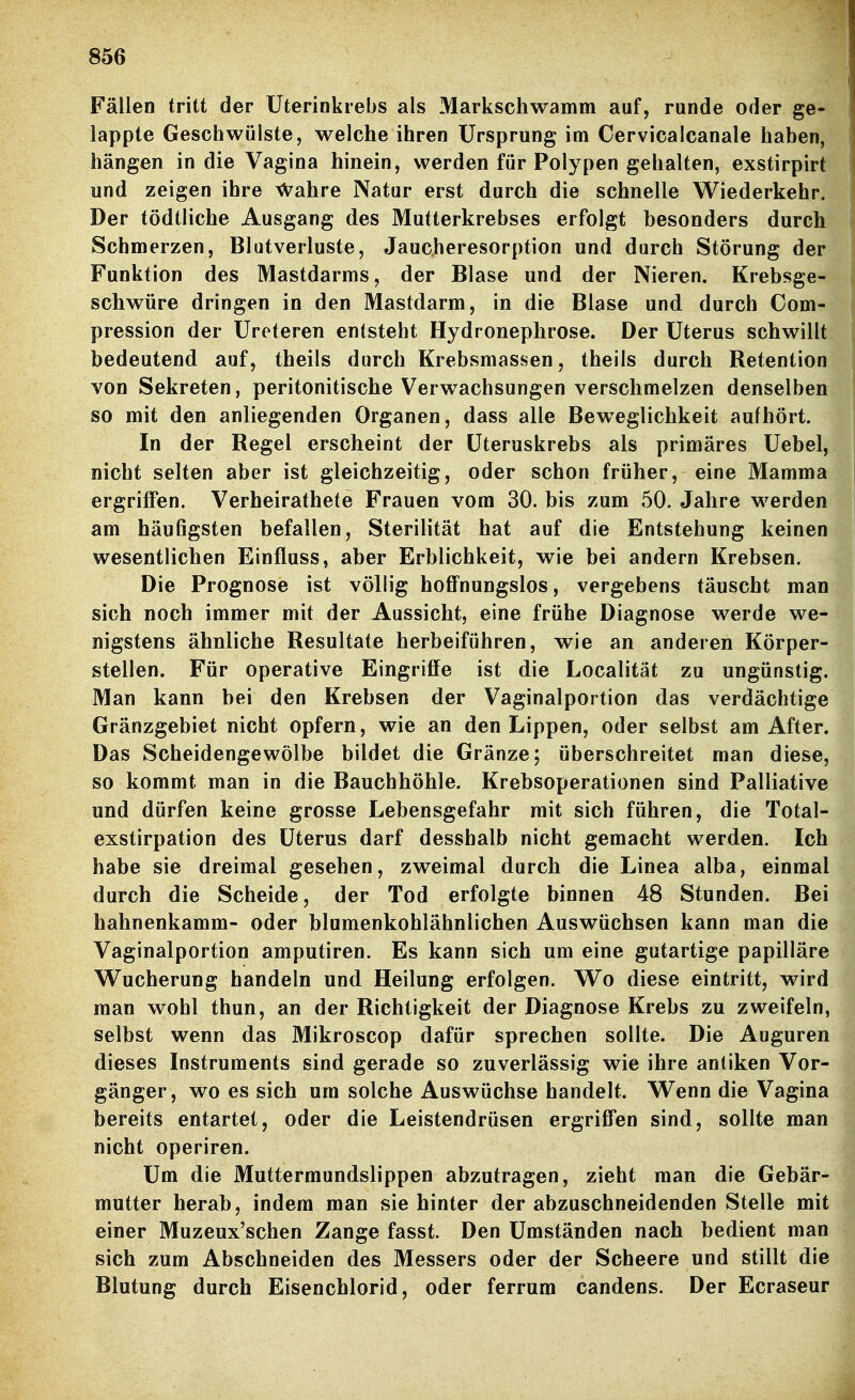 Fällen tritt der Uterinkrebs als Markschwamm auf, runde oder ge- lappte Geschwülste, welche ihren Ursprung im Cervicalcanale haben, hängen in die Vagina hinein, werden für Polypen gehalten, exstirpirt und zeigen ihre \\^ahre Natur erst durch die schnelle Wiederkehr. Der tödtliche Ausgang des Mutterkrebses erfolgt besonders durch Schmerzen, Blutverluste, Jaucheresorption und durch Störung der Funktion des Mastdarms, der Blase und der Nieren. Krebsge- schwüre dringen in den Mastdarm, in die Blase und durch Com- pression der Ureteren entsteht Hydronephrose. Der Uterus schwillt bedeutend auf, theils durch Krebsmassen, theils durch Retention von Sekreten, peritonitische Verwachsungen verschmelzen denselben so mit den anliegenden Organen, dass alle Beweglichkeit aufhört. In der Regel erscheint der üteruskrebs als primäres Uebel, nicht selten aber ist gleichzeitig, oder schon früher, eine Mamma ergrilFen. Verheirathete Frauen vom 30. bis zum 50. Jahre werden am häufigsten befallen, Sterilität hat auf die Entstehung keinen wesentlichen Einfluss, aber Erblichkeit, wie bei andern Krebsen. Die Prognose ist völlig hoffnungslos, vergebens täuscht man sich noch immer mit der Aussicht, eine frühe Diagnose werde we- nigstens ähnliche Resultate herbeiführen, wie an anderen Körper- stellen. Für operative Eingriffe ist die Localität zu ungünstig. Man kann bei den Krebsen der Vaginalportion das verdächtige Gränzgebiet nicht opfern, wie an den Lippen, oder selbst am After. Das Scheidengewölbe bildet die Gränze; überschreitet man diese, so kommt man in die Bauchhöhle. Krebsoperationen sind Palliative und dürfen keine grosse Lebensgefahr mit sich führen, die Total- exstirpation des Uterus darf desshalb nicht gemacht werden. Ich habe sie dreimal gesehen, zweimal durch die Linea alba, einmal durch die Scheide, der Tod erfolgte binnen 48 Stunden. Bei hahnenkamm- oder blumenkohlähnlichen Auswüchsen kann man die Vaginalportion amputiren. Es kann sich um eine gutartige papilläre Wucherung handeln und Heilung erfolgen. Wo diese eintritt, wird man wohl thun, an der Richtigkeit der Diagnose Krebs zu zweifeln, selbst wenn das Mikroscop dafür sprechen sollte. Die Auguren dieses Instruments sind gerade so zuverlässig wie ihre antiken Vor- gänger, wo es sich um solche Auswüchse handelt. Wenn die Vagina bereits entartet, oder die Leistendrüsen ergriffen sind, sollte man nicht operiren. Um die Muttermundslippen abzutragen, zieht man die Gebär- mutter herab, indem man sie hinter der abzuschneidenden Stelle mit einer Muzeux'schen Zange fasst. Den Umständen nach bedient man sich zum Abschneiden des Messers oder der Scheere und stillt die Blutung durch Eisenchlorid, oder ferrum candens. Der Ecraseur