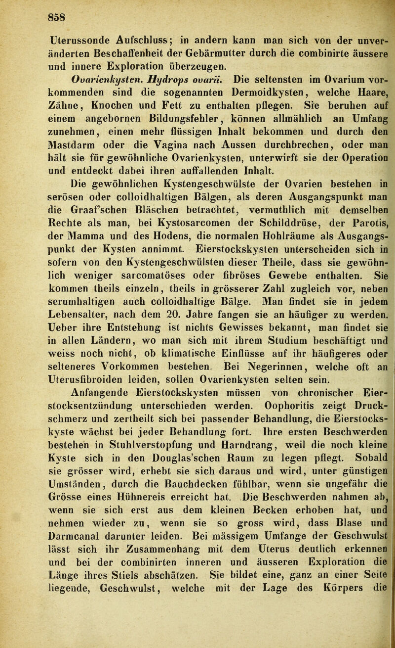 üterussonde Aufschluss; in andern kann man sich von der unver- änderten BeschaflPenheit der Gebärmutter durch die combinirte äussere und innere Exploration überzeugen. Ovarienkysten. Hydrops ovarii. Die seltensten im Ovarium vor- kommenden sind die sogenannten Dermoidkysten, welche Haare, Zähne, Knochen und Fett zu enthalten pflegen. Sie beruhen auf einem angebornen Bildungsfehler, können allmählich an Umfang zunehmen, einen mehr flüssigen Inhalt bekommen und durch den Mastdarm oder die Vagina nach Aussen durchbrechen, oder man hält sie für gewöhnliche Ovarienkysten, unterwirft sie der Operation und entdeckt dabei ihren auffallenden Inhalt. Die gewöhnlichen Kystengeschwülste der Ovarien bestehen in serösen oder coUoidhaltigen Bälgen, als deren Ausgangspunkt man die Graafschen Bläschen betrachtet, vermuthlich mit demselben Rechte als man, bei Kystosarcomen der Schilddrüse, der Parotis, der Mamma und des Hodens, die normalen Hohlräume als Ausgangs- punkt der Kysten annimmt. Eierstockskysten unterscheiden sich in sofern von den Kystengeschwülsten dieser Theile, dass sie gewöhn- lich weniger sarcomatöses oder fibröses Gewebe enthalten. Siaj kommen theils einzeln, theils in grösserer Zahl zugleich vor, neben serumhaltigen auch colloidhallige Bälge. Man findet sie in jedem Lebensalter, nach dem 20. Jahre fangen sie an häußger zu werden, üeber ihre Entstehung ist nichts Gewisses bekannt, man findet sie in allen Ländern, wo man sich mit ihrem Studium beschäftigt und weiss noch nicht, ob klimatische Einflüsse auf ihr häufigeres oder selteneres Vorkommen bestehen. Bei Negerinnen, welche oft an Uterusfibroiden leiden, sollen Ovarienkysten selten sein. Anfangende Eierstockskysten müssen von chronischer Eier-| Stocksentzündung unterschieden werden. Oophoritis zeigt Druck- schmerz und zertheilt sich bei passender Behandlung, die Eierstocks-! kyste wächst bei jeder Behandlung fort. Ihre ersten Beschwerden bestehen in Stuhlverstopfung und Harndrang, weil die noch kleine Kyste sich in den Douglas'schen Raum zu legen pflegt. Sobald sie grösser wird, erhebt sie sich daraus und wird, unter günstigen Umständen, durch die Bauchdecken fühlbar, wenn sie ungefähr die Grösse eines Hühnereis erreicht hat. Die Beschwerden nahmen ab, wenn sie sich erst aus dem kleinen Becken erhoben hat, und nehmen wieder zu, wenn sie so gross wird, dass Blase undj Darmcanal darunter leiden. Bei mässigem Umfange der Geschwulst] lässt sich ihr Zusammenhang mit dem Uterus deutlich erkennen und bei der combinirten inneren und äusseren Exploration die Länge ihres Stiels abschätzen. Sie bildet eine, ganz an einer Seite liegende, Geschwulst, welche mit der Lage des Körpers die