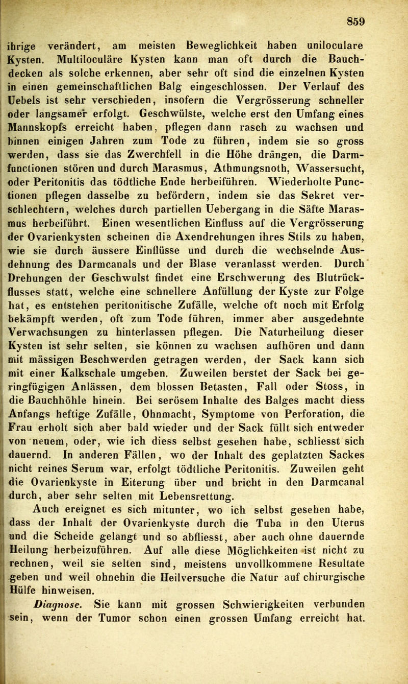 ihrige verändert, am meisten Beweglichkeit haben uniloculare Kysten, Multiloculäre Kysten kann man oft durch die Bauch- decken als solche erkennen, aber sehr oft sind die einzelnen Kysten in einen gemeinschaftlichen Balg eingeschlossen. Der Verlauf des Üebels ist sehr verschieden, insofern die Vergrösserung schneller oder langsamer erfolgt. Geschwülste, welche erst den Umfang eines Mannskopfs erreicht haben, pflegen dann rasch zu wachsen und binnen einigen Jahren zum Tode zu führen, indem sie so gross werden, dass sie das Zwerchfell in die Höhe drängen, die Darm- functionen stören und durch Marasmus, Athmungsnoth, Wassersucht, oder Peritonitis das tödtliche Ende herbeiführen. Wiederholte Func- tionen pflegen dasselbe zu befördern, indem sie das Sekret ver- schlechtern, welches durch partiellen Uebergang in die Säfte Maras- mus herbeiführt. Einen wesentlichen Einfluss auf die Vergrösserung der Ovarienkysten scheinen die Axendrehungen ihres Stils zu haben, wie sie durch äussere Einflüsse und durch die wechselnde Aus- dehnung des Darmcanals und der Blase veranlasst werden. Durch Drehungen der Geschwulst findet eine Erschwerung des Blutrück- flusses statt, welche eine schnellere Anfüllung der Kyste zur Folge hat, es entstehen peritonitische Zufälle, welche oft noch mit Erfolg bekämpft werden, oft zum Tode führen, immer aber ausgedehnte Verwachsungen zu hinterlassen pflegen. Die Naturheilung dieser Kysten ist sehr selten, sie können zu wachsen aufhören und dann I mit mässigen Beschwerden getragen werden, der Sack kann sich mit einer Kalkschale umgeben. Zuweilen berstet der Sack bei ge- ringfügigen Anlässen, dem blossen Betasten, Fall oder Stoss, in die Bauchhöhle hinein. Bei serösem Inhalte des Balges macht diess Anfangs heftige Zufälle, Ohnmacht, Symptome von Perforation, die Frau erholt sich aber bald wieder und der Sack füllt sich entweder von neuem, oder, wie ich diess selbst gesehen habe, schliesst sich dauernd. In anderen Fällen, wo der Inhalt des geplatzten Sackes nicht reines Serum war, erfolgt tödtliche Peritonitis. Zuweilen geht die Ovarienkyste in Eiterung über und bricht in den Darmcanal durch, aber sehr selten mit Lebensrettung. Auch ereignet es sich mitunter, wo ich selbst gesehen habe, dass der Inhalt der Ovarienkyste durch die Tuba in den Uterus und die Scheide gelangt und so abfliesst, aber auch ohne dauernde Heilung herbeizuführen. Auf alle diese Möglichkeiten ist nicht zu rechnen, weil sie selten sind, meistens unvollkommene Resultate geben und weil ohnehin die Heilversuche die Natur auf chirurgische Hülfe hinweisen. Diagnose. Sie kann mit grossen Schwierigkeiten verbunden sein, wenn der Tumor schon einen grossen Umfang erreicht hat.