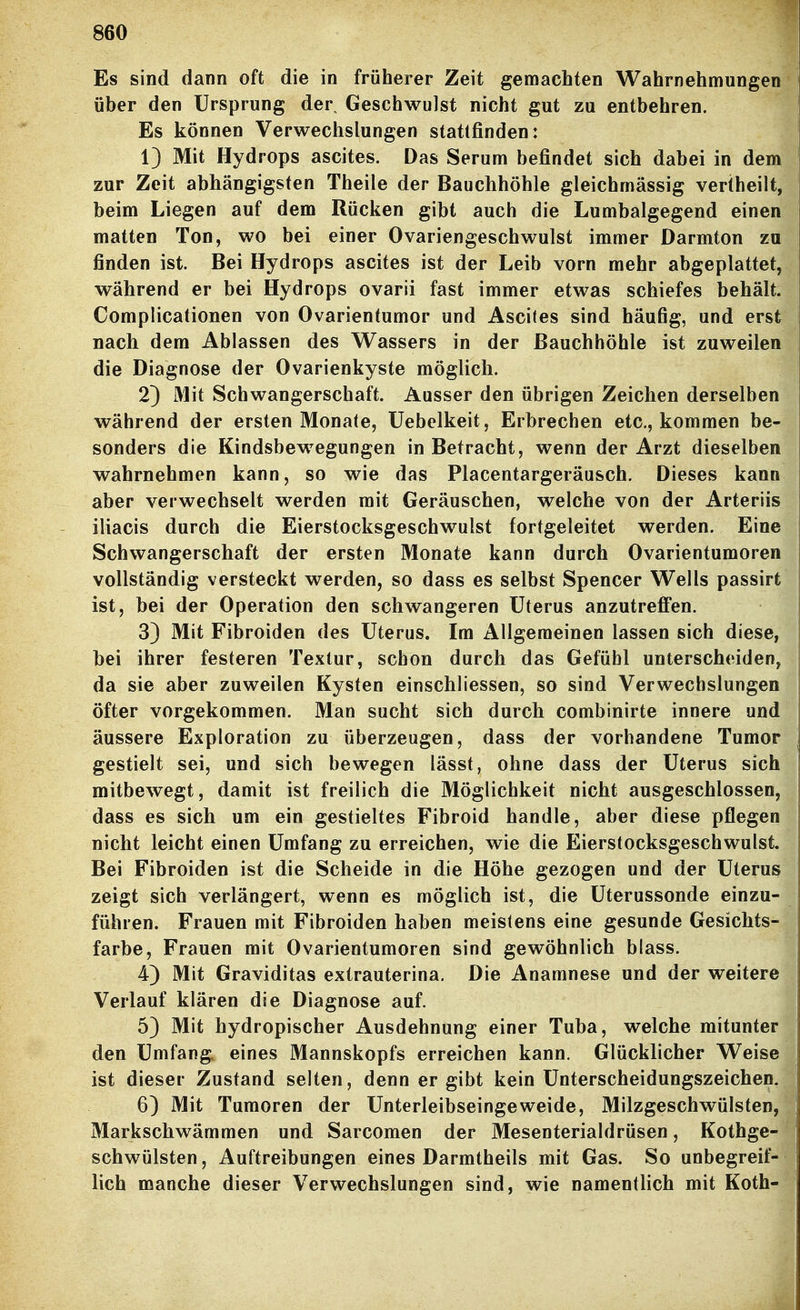 Es sind dann oft die in früherer Zeit gemachten Wahrnehmungen über den Ursprung der Geschwulst nicht gut zu entbehren. Es können Verwechslungen stattfinden: 1) Mit Hydrops ascites. Das Serum befindet sich dabei in dem zur Zeit abhängigsten Theile der Bauchhöhle gleichmässig veriheilt, beim Liegen auf dem Rücken gibt auch die Lumbaigegend einen matten Ton, wo bei einer Ovariengeschwulst immer Darmton zu finden ist. Bei Hydrops ascites ist der Leib vorn mehr abgeplattet, während er bei Hydrops ovarii fast immer etwas schiefes behält. Complicationen von Ovarientumor und Ascites sind häufig, und erst nach dem Ablassen des Wassers in der Bauchhöhle ist zuweilen die Diagnose der Ovarienkyste möglich. 2) Mit Schwangerschaft. Ausser den übrigen Zeichen derselben während der ersten Monate, Uebelkeit, Erbrechen etc., kommen be- sonders die Kindsbewegungen in Betracht, wenn der Arzt dieselben wahrnehmen kann, so wie das Placentargeräusch. Dieses kann aber verwechselt werden mit Geräuschen, welche von der Arteriis iliacis durch die Eierstocksgeschwulst fortgeleitet werden. Eine Schwangerschaft der ersten Monate kann durch Ovarientumoren vollständig versteckt werden, so dass es selbst Spencer Wells passirt ist, bei der Operation den schwangeren Uterus anzutreffen. 3) Mit Fibroiden des Uterus. Im Allgemeinen lassen sich diese, bei ihrer festeren Textur, schon durch das Gefühl unterscheiden, da sie aber zuweilen Kysten einschliessen, so sind Verwechslungen öfter vorgekommen. Man sucht sich durch combinirte innere und äussere Exploration zu überzeugen, dass der vorhandene Tumor gestielt sei, und sich bewegen lässt, ohne dass der Uterus sich mitbewegt, damit ist freilich die Möglichkeit nicht ausgeschlossen, dass es sich um ein gestieltes Fibroid handle, aber diese pflegen nicht leicht einen Umfang zu erreichen, wie die Eierstocksgeschwulst. Bei Fibroiden ist die Scheide in die Höhe gezogen und der Uterus zeigt sich verlängert, wenn es möglich ist, die Uterussonde einzu- führen. Frauen mit Fibroiden haben meistens eine gesunde Gesichts- farbe, Frauen mit Ovarientumoren sind gewöhnlich blass. 4) Mit Graviditas extrauterina. Die Anamnese und der weitere Verlauf klären die Diagnose auf. 5) Mit hydropischer Ausdehnung einer Tuba, welche mitunter den Umfang, eines Mannskopfs erreichen kann. Glücklicher Weise ist dieser Zustand selten, denn ergibt kein Unterscheidungszeichen. 6) Mit Tumoren der Unterleibseingeweide, Milzgeschwülsten, Markschwämmen und Sarcomen der Mesenterialdrüsen, Kothge- schwülsten. Auftreibungen eines Darmtheils mit Gas. So unbegreif- lich manche dieser Verwechslungen sind, wie namentlich mit Koth-