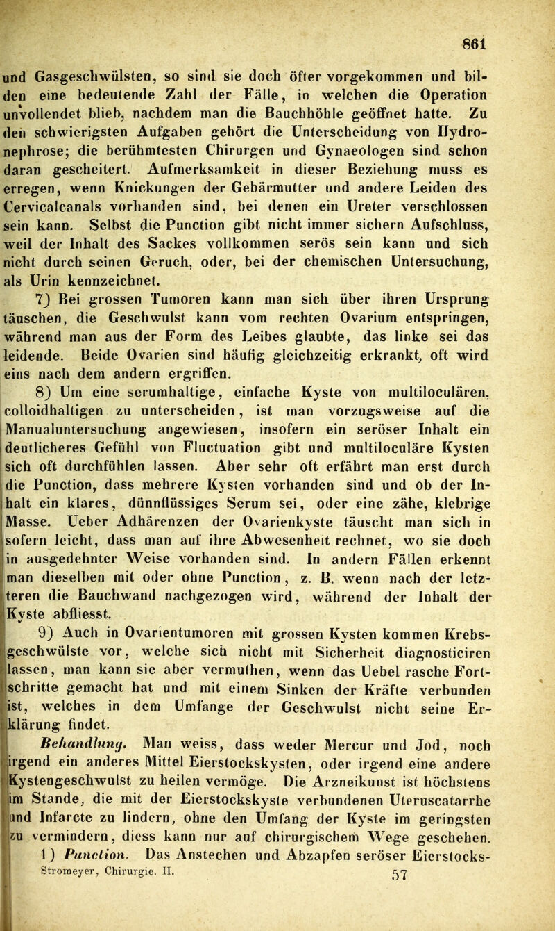 und GasgescbWülsten, so sind sie doch öfter vorgekommen und bil- den eine bedeutende Zahl der Fälle, in welchen die Operation unvollendet blieb, nachdem man die Bauchhöhle geöflFnet hatte. Zu den schwierigsten Aufgaben gehört die Unterscheidung von Hydro- nephrose; die berühmtesten Chirurgen und Gynaeologen sind schon daran gescheitert. Aufmerksamkeit in dieser Beziehung muss es erregen, wenn Knickungen der Gebärmutter und andere Leiden des Cervicalcanals vorhanden sind, bei denen ein Ureter verschlossen sein kann. Selbst die Function gibt nicht immer sichern Aufschluss, weil der Inhalt des Sackes vollkommen serös sein kann und sich nicht durch seinen Geruch, oder, bei der chemischen Untersuchung, als Urin kennzeichnet. 7) Bei grossen Tumoren kann man sich über ihren Ursprung täuschen, die Geschwulst kann vom rechten Ovarium entspringen, während man aus der Form des Leibes glaubte, das linke sei das leidende. Beide Ovarien sind häufig gleichzeitig erkrankt^ oft wird eins nach dem andern ergriffen. 8) Um eine serumhaltige, einfache Kyste von multiloculären, colloidhaltigen zu unterscheiden, ist man vorzugsweise auf die Manualuntersuchung angewiesen, insofern ein seröser Inhalt ein deutlicheres Gefühl von Fluctuation gibt und multiloculäre Kysten sich oft durchfühlen lassen. Aber sehr oft erfährt man erst durch die Function, dass mehrere KysJen vorhanden sind und ob der In- jhalt ein klares, dünnflüssiges Serum sei, oder eine zähe, klebrige [Masse. Ueber Adhärenzen der Ovarienkyste täuscht man sich in sofern leicht, dass man auf ihre Abwesenheit rechnet, wo sie doch jin ausgedehnter Weise vorhanden sind. In andern Fällen erkennt man dieselben mit oder ohne Function, z. B. wenn nach der letz- teren die Bauchwand nachgezogen wird, während der Inhalt der Kyste abüiesst. 9) Auch in Ovarientumoren mit grossen Kysten kommen Krebs- geschwülste vor, welche sich nicht mit Sicherheit diagnosticiren lassen, man kann sie aber vermuthen, wenn das Uebel rasche Fort- schritte gemacht hat und mit einem Sinken der Kräfte verbunden ist, welches in dem Umfange der Geschwulst nicht seine Er- klärung findet. Beliandlunij, Man weiss, dass weder Mercur und Jod, noch irgend ein anderes Mittel Eierstockskysten, oder irgend eine andere Kystengeschwulst zu heilen vermöge. Die Arzneikunst ist höchstens im Stande, die mit der Eierstockskyste verbundenen Uteruscatarrhe .|and Infarcte zu lindern, ohne den Umfang der Kyste im geringsten vermindern, diess kann nur auf chirurgischem Wege geschehen. 1} Panclion. Das Anstechen und Abzapfen seröser Eierstocks- IStronieyer, Chirurgie. II. f^'j