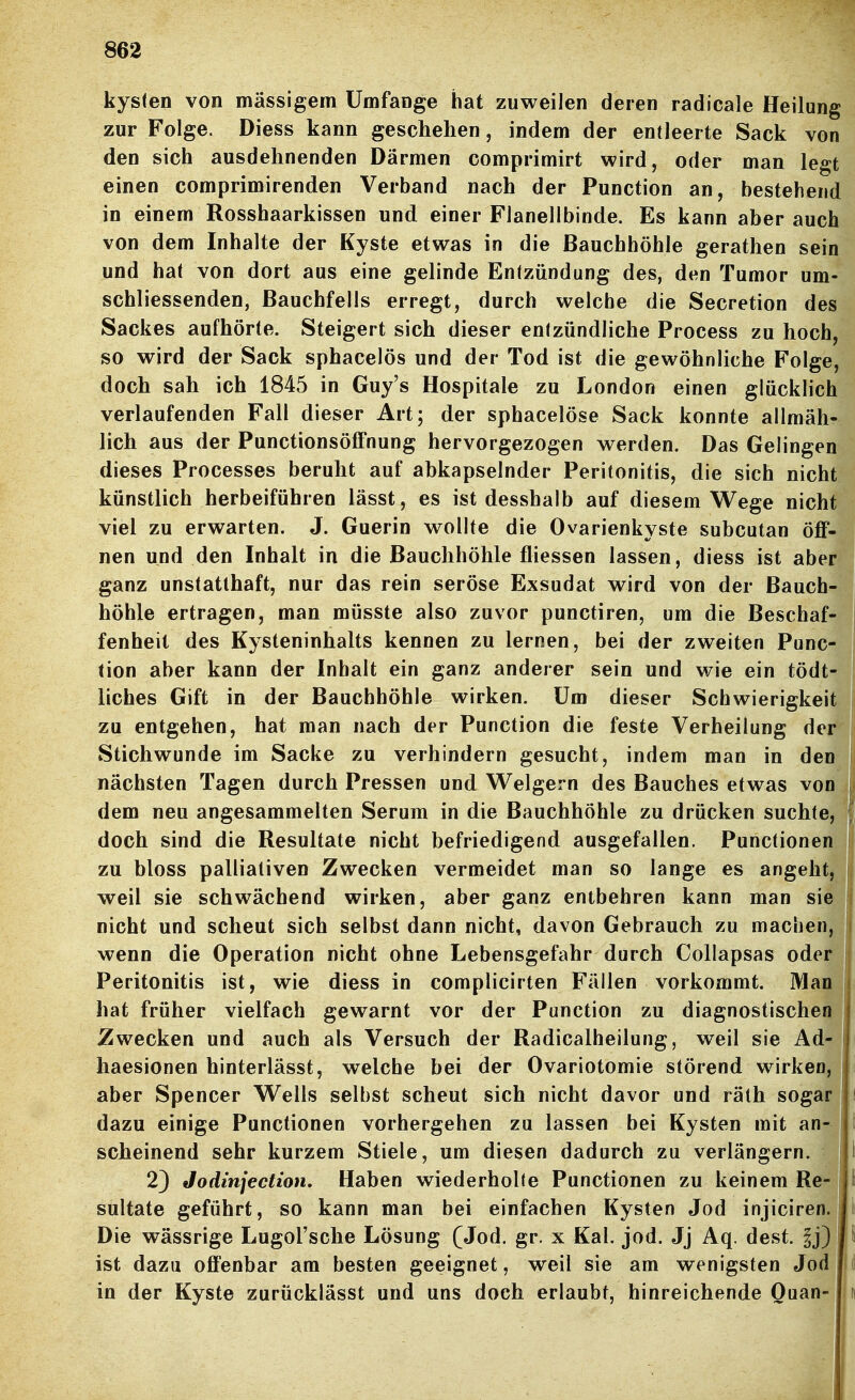 kysten von massigem Umfange hat zuweilen deren radicale Heilung zur Folge. Diess kann geschehen, indem der entleerte Sack von den sich ausdehnenden Därmen comprimirt wird, oder man legt einen comprimirenden Verband nach der Function an, bestehend in einem Rosshaarkissen und einer Flanellbinde. Es kann aber auch von dem Inhalte der Kyste etwas in die Bauchhöhle gerathen sein und hat von dort aus eine gelinde Entzündung des, den Tumor um- schliessenden, Bauchfells erregt, durch welche die Secretion des Sackes aufhörte. Steigert sich dieser entzündliche Process zu hoch, so wird der Sack sphacelös und der Tod ist die gewöhnliche Folge, doch sah ich 1845 in Guy's Hospitale zu London einen glücklich verlaufenden Fall dieser Art; der sphacelöse Sack konnte allmäh- lich aus der Punctionsöffnung hervorgezogen werden. Das Gelingen dieses Processes beruht auf abkapselnder Peritonitis, die sich nicht künstlich herbeiführen lässt, es ist desshalb auf diesem Wege nicht viel zu erwarten. J. Guerin wollte die Ovarienkyste subcutan öff- nen und den Inhalt in die Bauchhöhle fliessen lassen, diess ist aber' ganz unstatthaft, nur das rein seröse Exsudat wird von der Bauch- höhle ertragen, man müsste also zuvor punctiren, um die Beschaf- fenheit des Kysteninhalts kennen zu lernen, bei der zweiten Func- tion aber kann der Inhalt ein ganz anderer sein und wie ein tödt- liches Gift in der Bauchhöhle wirken. Um dieser Schwierigkeit zu entgehen, hat man nach der Function die feste Verheilung der^ Stichwunde im Sacke zu verhindern gesucht, indem man in den nächsten Tagen durch Fressen und Weigern des Bauches etwas von dem neu angesammelten Serum in die Bauchhöhle zu drücken suchte, doch sind die Resultate nicht befriedigend ausgefallen. Functionen zu bloss palliativen Zwecken vermeidet man so lange es angeht, - weil sie schwächend wirken, aber ganz entbehren kann man sie nicht und scheut sich selbst dann nicht, davon Gebrauch zu machen, wenn die Operation nicht ohne Lebensgefahr durch Collapsas oder Peritonitis ist, wie diess in complicirten Fällen vorkommt. Man j hat früher vielfach gewarnt vor der Function zu diagnostischen j Zwecken und auch als Versuch der Radicalheilung, weil sie Ad- haesionen hinterlässt, welche bei der Ovariotomie störend wirken, | aber Spencer Wells selbst scheut sich nicht davor und rälh sogar i dazu einige Functionen vorhergehen zu lassen bei Kysten mit an- l scheinend sehr kurzem Stiele, um diesen dadurch zu verlängern. , i 23 Jodinjection, Haben wiederholte Functionen zu keinem Re- i I sultate geführt, so kann man bei einfachen Kysten Jod injiciren. | l Die wässrige Lugol'sche Lösung (Jod. gr. x Kai. jod. Jj Aq. dest. ij) I j6 ist dazu offenbar am besten geeignet, weil sie am wenigsten Jod (i in der Kyste zurücklässt und uns doch erlaubt, hinreichende Ouan- ; ri