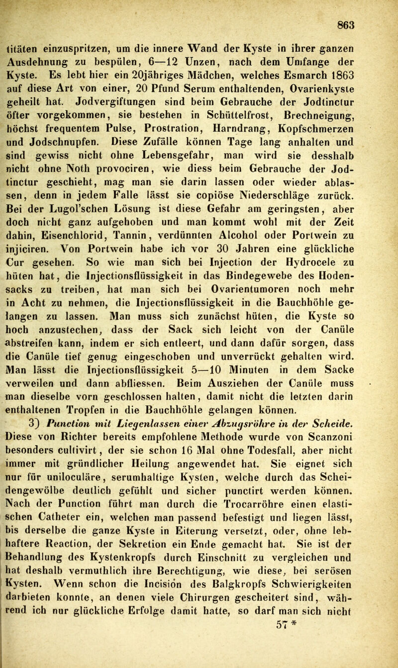 litäten einzuspritzen, um die innere Wand der Kyste in ibrer ganzen Ausdehnung zu bespülen, 6—12 Unzen, nach dem Umfange der Kyste. Es lebt hier ein 20jähriges Mädchen, welches Esmarch 1863 auf diese Art von einer, 20 Pfund Serum enthaltenden, Ovarienkyste geheilt hat. Jodvergiftungen sind beim Gebrauche der Jodtinctur öfter vorgekommen, sie bestehen in Schüttelfrost, Brechneigung, höchst frequentem Pulse, Prostration, Harndrang, Kopfschmerzen und Jodschnupfen. Diese Zufälle können Tage lang anhalten und sind gewiss nicht ohne Lebensgefahr, man wird sie desshalb nicht ohne Noth provociren, wie diess beim Gebrauche der Jod- tinctur geschieht, mag man sie darin lassen oder wieder ablas- sen, denn in jedem Falle lässt sie copiöse Niederschläge zurück. Bei der Lugol'schen Lösung ist diese Gefahr am geringsten, aber doch nicht ganz aufgehoben und man kommt wohl mit der Zeit dahin, Eisenchlorid, Tannin, verdünnten Alcohol oder Portwein zu injiciren. Von Portwein habe ich vor 30 Jahren eine glückliche Cur gesehen. So wie man sich bei Injection der Hydrocele zu hüten hat, die Injectionsflüssigkeit in das Bindegewebe des Hoden- sacks zu treiben, hat man sich bei Ovarientumoren noch mehr in Acht zu nehmen, die Injectionsflüssigkeit in die Bauchhöhle ge- langen zu lassen. Man muss sich zunächst hüten, die Kyste so hoch anzustechen, dass der Sack sich leicht von der Canüle abstreifen kann, indem er sich entleert, und dann dafür sorgen, dass die Canüle tief genug eingeschoben und unverrückt gehalten wird. Man lässt die Injectionsflüssigkeit 5—10 Minuten in dem Sacke verweilen und dann abfliessen. Beim Ausziehen der Canüle muss man dieselbe vorn geschlossen halten, damit nicht die letzten darin enthaltenen Tropfen in die Bauchhöhle gelangen können. 3) Function mit Liegenlassen einer Abzugsrohre in der Scheide. Diese von Bichter bereits empfohlene Methode wurde von Scanzoni besonders cultivirt, der sie schon 16 Mal ohne Todesfall, aber nicht immer mit gründlicher Heilung angewendet hat. Sie eignet sich nur für uniloculäre, serumhaltige Kysten, welche durch das Schei- dengewölbe deutlich gefühlt und sicher punctirt werden können. Nach der Punction führt man durch die Trocarröhre einen elasti- schen Catheter ein, welchen man passend befestigt und liegen lässt, bis derselbe die ganze Kyste in Eiterung versetzt, oder, ohne leb- haftere Reaction, der Sekretion ein Ende gemacht hat. Sie ist der Behandlung des Kystenkropfs durch Einschnitt zu vergleichen und hat deshalb vermuthlich ihre Berechtigung, wie diese, bei serösen Kysten. Wenn schon die Incision des Balgkropfs Schwierigkeiten darbieten konnte, an denen viele Chirurgen gescheitert sind, wäh- rend ich nur glückliche Erfolge damit hatte, so darf man sich nicht 57*