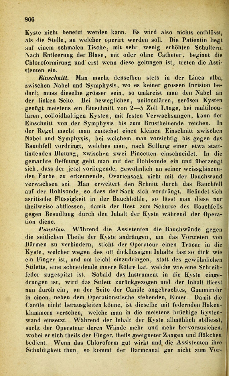 Kyste nicht benetzt werden kann. Es wird also nichts entblösst, als die Stelle, an welcher operirt werden soll. Die Patientin liegt auf einem schmalen Tische, mit sehr wenig erhöhten Schultern. Nach Entleerung der Blase, mit oder ohne Catheter, beginnt die Chloroforrairung und erst wenn diese gelungen ist, treten die Assi- stenten ein. Einschnitt Man macht denselben stets in der Linea alba, zwischen Nabel und Symphysis, wo es keiner grossen Incision be- darf; rauss dieselbe grösser sein, so umkreist man den Nabel an der linken Seite. Bei beweglichen, uniloculären, serösen Kysten genügt meistens ein Einschnitt von 2—5 Zoll Länge, bei multilocu- lären, colloidhaltigen Kysten, mit festen Verwachsungen, kann der Einschnitt von der Symphysis bis zum Brustbeinende reichen. In der Regel macht man zunächst einen kleinen Einschnitt zwischen Nabel und Symphysis, bei welchem man vorsichtig bis gegen das Bauchfell vordringt, welches man, nach Stillung einer etwa statt- findenden Blutung, zwischen zwei Pincetten. einschneidet. In die gemachte OefFnung geht man mit der Hohlsonde ein und überzeugt sich, dass der jetzt vorliegende, gewöhnlich an seiner weissglänzen- den Farbe zu erkennende, Ovariensack nicht mit der Bauchwand verwachsen sei. Man erweitert den Schnitt durch das Bauchfell auf der Hohlsonde, so dass der Sack sich vordrängt. Befindet sich ascitische Flüssigkeit in der Bauchhöhle, so lässt man diese nur theilweise abfliessen, damit der Rest zum Schutze des Bauchfells gegen Besudlung durch den Inhalt der Kyste während der Opera- tion diene. Function. Während die Assistenten die Bauch wände gegen die seitlichen Theile der Kyste andrängen, um das Vortreten von Därmen zu verhindern, sticht der Operateur einen Trocar in die Kyste, welcher wegen des oft dickflüssigen Inhalts fast so dick wie ein Finger ist, und um leicht einzudringen, statt des gewöhnlichen Stiletts, eine schneidende innere Röhre hat, welche wie eine Schreib- feder zugespitzt ist. Sobald das Instrument in die Kyste einge- \ drungen ist, wird das Stilett zurückgezogen und der Inhalt fliesst j nun durch ein , an der Seite der Canüle angebrachtes, Gummirohr j in einen, neben dem Operationstische stehenden, Eimer. Damit die Canüle nicht herausgleiten könne, ist dieselbe mit federnden Haken- klammern versehen, welche man in die meistens brüchige Kysten- wand einsetzt. Während der Inhalt der Kyste allmählich abfliesst, sucht der Operateur deren Wände mehr und mehr hervorzuziehen, j wobei er sich theils der Finger, theils geeigneter Zangen und Häkchen bedient. Wenn das Chloroform gut wirkt und die Assistenten ihre Schuldigkeit thun^ so kommt der Darmcanal gar nicht zum Vor-