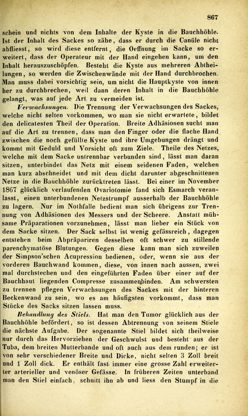 schein und nichts von dem Inhalte der Kyste in die Bauchhöhle. Ist der Inhalt des Sackes so zähe, dass er durch die Canüle nicht abfliesst, so wird diese entfernt, die Oeffnung im Sacke so er- weitert, dass der Operateur mit der Hand eingehen kann, um den Inhalt herauszuschöpfen. Besteht die Kyste aus mehreren Abthei- lungen , so werden die Zwischenwände mit der Hand durchbrochen. Man muss dabei vorsichtig sein, um nicht die Hauptkyste von innen her zu durchbrechen, weil dann deren Inhalt in die Bauchhöhle gelangt, was auf jede Art zu vermeiden ist. Verwachsungen. Die Trennung der Verwachsungen des Sackes, welche nicht selten vorkommen, wo man sie nicht erwartete, bildet den delicatesten Theil der Operation. Breite Adhäsionen sucht man auf die Art zu trennen, dass man den Finger oder die flache Hand zwischen die noch gefüll(e Kyste und ihre Umgebungen drängt und kommt mit Geduld und Vorsicht oft zum Ziele. Theile des Netzes, welche mit dem Sacke untrennbar verbunden sind, lässt man daran sitzen, unterbindet das Netz mit einem seidenen Faden, welchen man kurz abschneidet und mit dem dicht darunter abgeschnittenen Netze in die Bauchhöhle zurücktreten lässt. Bei einer im November 1867 glücklich verlaufenden Ovariotomie fand sich Esmarch veran- lasst, einen unterbundenen Netzstrumpf ausserhalb der Bauchhöhle zu lagern. Nur im Nothfalle bedient man sich übrigens zur Tren- nung von Adhäsionen des Messers und der Scheere. Anstatt müh- same Präparationen vorzunehmen, lässt man lieber ein Stück von dem Sacke sitzen. Der Sack selbst ist wenig gefässreich , dagegen entstehen beim Abpräpariren desselben oft schwer zu stillende parenchymatöse Blutungen. Gegen diese kann man sich zuweilen der Simpson'schen Acupression bedienen, oder, wenn sie aus der vorderen Bauchwand kommen, diese, von innen nach aussen, zwei mal durchstechen und den eingeführten Faden über einer auf der Bauchhaut liegenden Compresse zusammeobinden. Am schwersten zu trennen pflegen Verwachsungen des Sackes mit der hinteren Beckenwand zu sein, wo es am häufigsten vorkommt, dass man Stücke des Sacks sitzen lassen muss. Behandlung des Stiels. Hat man den Tumor glücklich aus der Bauchhöhle befördert, so ist dessen Abtrennung von seinem Stiele die nächste Aufgabe. Der sogenannte Stiel bildet sich theilweise nur durch das Hervorziehen der Geschwulst und besteht aus der Tuba, dem breiten Mutterbande und oft auch aus dem runden; er ist von sehr verschiedener Breite und Dicke, nicht selten 3 Zoll breit und 1 Zoll dick. Er enthält fast immer eine grosse Zahl erweiter- ter arterieller und venöser Gefässe. In früheren Zeiten unterband j man den Stiel einfach, schnitt ihn ab und liess den Stumpf in die !