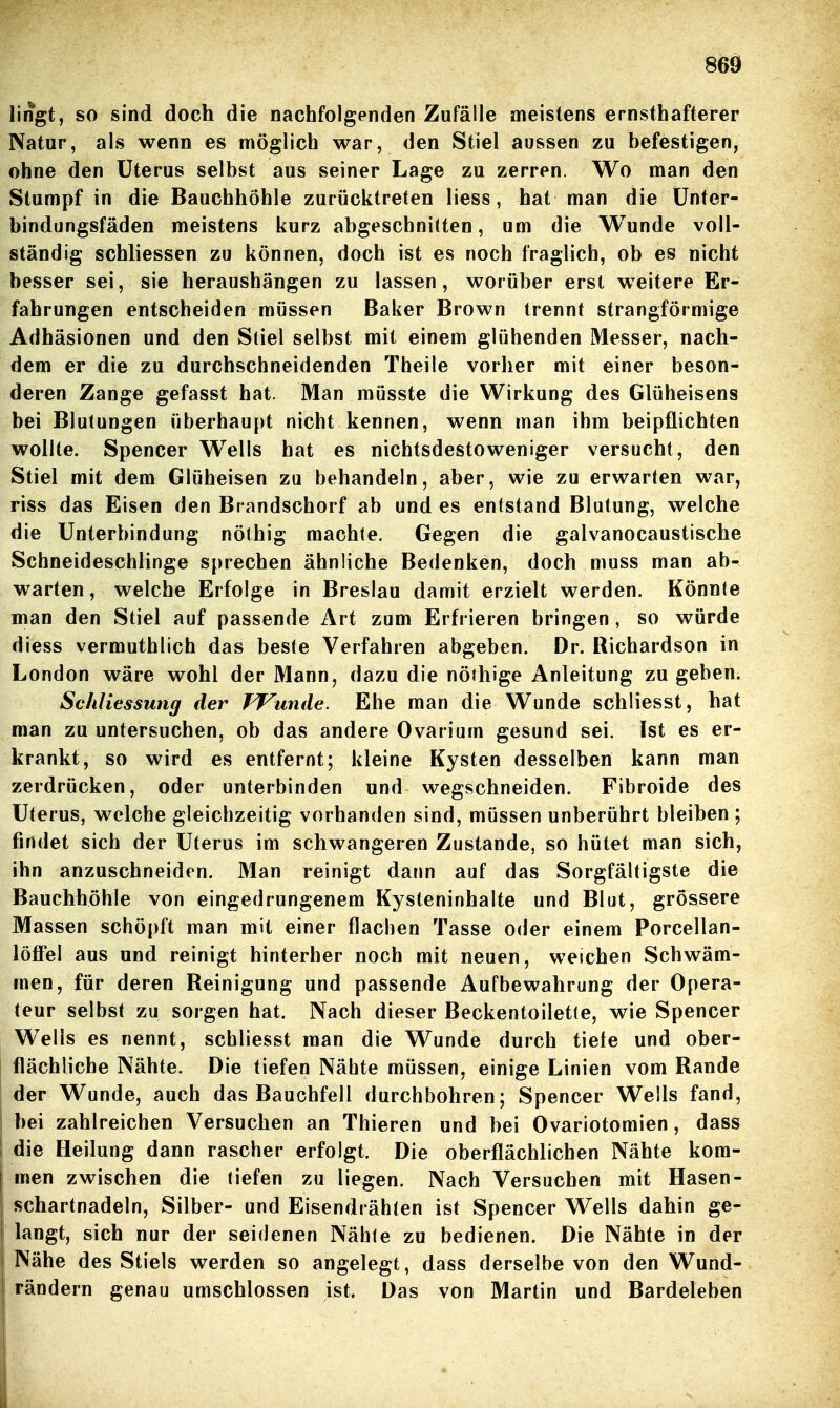 lirfgt, so sind doch die nachfolgenden Zufälle meistens ernsthafterer Natur, als wenn es möglich war, den Stiel aussen zu befestigen, ohne den Uterus selbst aus seiner Lage zu zerren. Wo man den Stumpf in die Bauchhöhle zurücktreten liess, hat man die ünter- bindungsfäden meistens kurz abgeschnitten, um die Wunde voll- ständig schliessen zu können, doch ist es noch fraglich, ob es nicht besser sei, sie heraushängen zu lassen, worüber erst weitere Er- fahrungen entscheiden müssen Baker Brown trennt strangförmige Adhäsionen und den Stiel selbst mit einem glühenden Messer, nach- dem er die zu durchschneidenden Theile vorher mit einer beson- deren Zange gefasst hat. Man müsste die Wirkung des Glüheisens bei Blutungen überhaupt nicht kennen, wenn man ihm beipflichten wollte. Spencer W^ells hat es nichtsdestoweniger versucht, den Stiel mit dem Glüheisen zu behandeln, aber, wie zu erwarten war, riss das Eisen den Brandschorf ab und es entstand Blutung, welche die Unterbindung nölhig machte. Gegen die galvanocaustische Schneideschlinge sprechen ähnliche Bedenken, doch muss man ab- warten , welche Erfolge in Breslau damit erzielt werden. Könnte man den Stiel auf passende Art zum Erfrieren bringen , so würde diess vermuthlich das beste Verfahren abgeben. Dr. Richardson in London wäre wohl der Mann, dazu die nöthige Anleitung zugeben. Schliessung der FTunde. Ehe man die Wunde schliesst, hat man zu untersuchen, ob das andere Ovarium gesund sei. Ist es er- krankt, so wird es entfernt; kleine Kysten desselben kann man zerdrücken, oder unterbinden und wegschneiden. Fibroide des Uterus, welche gleichzeitig vorhanden sind, müssen unberührt bleiben ; findet sich der Uterus im schwangeren Zustande, so hütet man sich, ihn anzuschneiden. Man reinigt dann auf das Sorgfältigste die Bauchhöhle von eingedrungenem Kysteninhalte und Blut, grössere Massen schöpft man mit einer flachen Tasse oder einem Porcellan- löffel aus und reinigt hinterher noch mit neuen, weichen Schwäm- men, für deren Reinigung und passende Aufbewahrung der Opera- teur selbst zu sorgen hat. Nach dieser Beckentoiletle, wie Spencer Wells es nennt, schliesst man die Wunde durch tiefe und ober- flächliche Nähte. Die tiefen Nähte müssen, einige Linien vom Rande der Wunde, auch das Bauchfell durchbohren; Spencer Wells fand, bei zahlreichen Versuchen an Thieren und bei Ovariotomien, dass die Heilung dann rascher erfolgt. Die oberflächlichen Nähte kom- I men zwischen die tiefen zu liegen. Nach Versuchen mit Hasen- schartnadeln, Silber- und Eisendrähten ist Spencer Wells dahin ge- 1 langt, sich nur der seidenen Nähle zu bedienen. Die Nähte in der I Nähe des Stiels werden so angelegt, dass derselbe von den Wund- rändern genau umschlossen ist. Das von Martin und Bardeleben