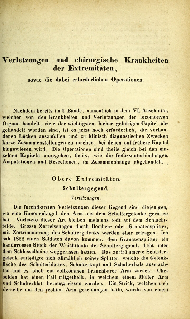 Verletzungen und chirurgische Krankheiten der Extremitäten, sowie die dabei erforderlichen Operationen. Nachdem bereits im I. Bande, namentlich in dem VI. Abschnitte, welcher von den Krankheiten und Verletzungen der locomojiven Organe handelt, viele der wichtigsten, hieher gehörigen Capitel ab- gehandelt worden sind, ist es jetzt noch erforderlich, die vorhan- denen Lücken auszufüllen und zu klinisch diagnostischen Zwecken kurze Zusammenstellungen zu machen, bei denen auf frühere Kapitel hingewiesen wird. Die Operationen sind theils gleich bei den ein- zelnen Kapiteln angegeben, theils, wie die Gefässunterbindungen, i Amputationen und Resectionen, im Zusammenhange abgehandelt. Obere Extremitäten. Schultergegend. Verletzungen. Die furchtbarsten Verletzungen dieser Gegend sind diejenigen, wo eine Kanonenkugel den Arm aus dem Schultergeienke gerissen hat. Verletzte dieser Art bleiben meistens todt auf dem Schlacht- felde. Grosse Zerreissungen durch Bomben- oder Granatensplitter, mit Zertrümmerung des Schultergelenks werden eher ertragen. Ich sah 1866 einen Soldaten davon kommen, dem Granatensplitter ein handgrosses Stück der Weichtheile der Schultergegend, dicht unter dem Schlüsselbeine weggerissen hatten. Das zertrümmerte Schulter- gelenk entledigte sich allmählich seiner Splitter, welche die Gelenk- ifläche des Schulterblattes, Schulterkopf und Schulterhals ausmach- ten und es blieb ein vollkommen brauchbarer Arm zurück. Che- selden hat einen Fall mitgetheilt, in welchem einem Müller Arm und Schulterblatt herausgerissen wurden. Ein Strick, welchen sich derselbe um den rechten Arm geschlungen hatte, wurde von einem