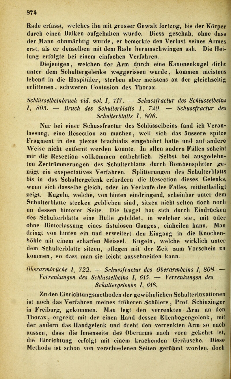 Rade erfasst, welches ihn mit grosser Gewalt fortzog, bis der Körper durch einen Balken aufgehalten wurde. Diess geschah, ohne dass der Mann ohnmächtig wurde, er bemerkte den Verlust seines Armes erst, als er denselben mit dem Rade herumschwingen sah. Die Hei- lung erfolgte bei einem einfachen Verfahren. Diejenigen, welchen der Arm durch eine Kanonenkugel dicht unter dem Schultergelenke weggerissen wurde, kommen meistens lebend in die Hospitäler, sterben aber meistens an der gleichzeitig erlittenen, schweren Contusion des Thorax. Schlüsselbeinbruch vid. vol. I, 7i7, — Schussfractur des Schlüsselbeins I, 805. — Bruch des Schulterblatts I, 720. — Schussfractur des Schulterblatts I, 806. Nur bei einer Schussfractur des Schlüsselbeins fand ich Veran- lassung, eine Resection zu machen, weil sich das äussere spitze Fragment in den plexus brachialis eingebohrt hatte und auf andere Weise nicht entfernt werden konnte. In allen andern Fällen scheint mir die Resection vollkommen entbehrlich. Selbst bei ausgedehn- ten Zertrümmerungen des Schulterblatts durch Bombensplitter ge- nügt ein exspectatives Verfahren. Splitterungen des Schulterblatts bis in das Schultergelenk erfordern die Resection dieses Gelenks, wenn sich dasselbe gleich, oder im Verlaufe des Falles, mitbetheiligt zeigt. Kugeln, welche, von hinten eindringend, scheinbar unter dem Schulterblatte stecken geblieben sind, sitzen nicht selten doch noch an dessen hinterer Seite. Die Kugel hat sich durch Eindrücken des Schulterblatts eine Hülle gebildet, in welcher sie, mit oder ohne Hinterlassung eines fistulösen Ganges, einheilen kann. Man dringt von hinten ein und erweitert den Eingang in die Knochen- höhle mit einem scharfen Meissel. Kugeln, welche wirklich unter dem Schulterblatte sitzen, [)flegen mit der Zeit zum Vorschein zu kommen, so dass man sie leicht ausschneiden kann. Oberarmbrüche I, 722. — Schussfractur des Oberarmbeins I, 808. — Verrenkungen des Schlüsselbeins /, 615. — Verrenkungen des Schultergelenks I, 618. Zu den Einrichtungsmethoden der gewöhnlichen Schulterluxationen ist noch das Verfahren meines früheren Schülers, Prof. Schinzinger in Freiburg, gekommen. Man legt den verrenkten Arm an den Thorax, ergreift mit der einen Hand dessen Ellenbogengelenk, mit der andern das Handgelenk und dreht den verrenkten Arm so nach aussen, dass die Innenseite des Oberarms nach vorn gekehrt ist, die Einrichtung erfolgt mit einem krachenden Geräusche. Diese Methode ist schon von verschiedenen Seiten gerühmt worden, doch