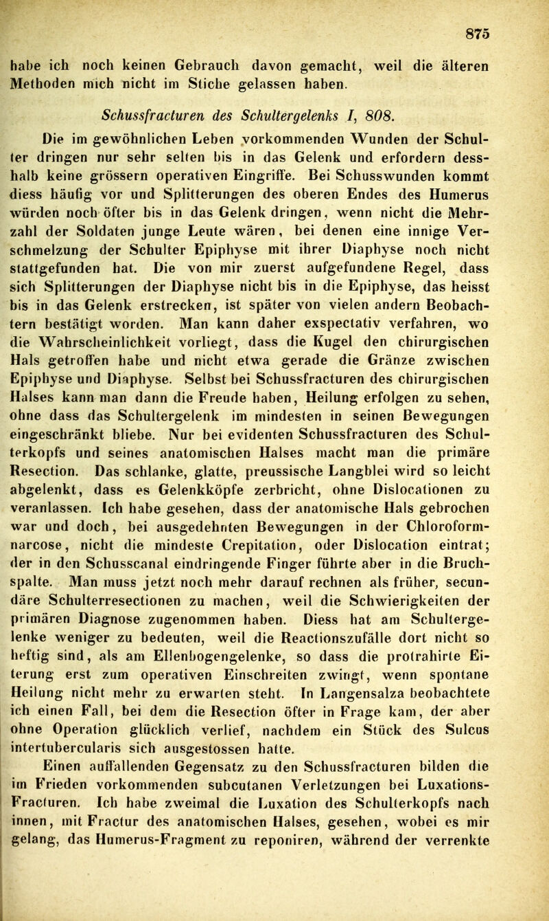 habe ich noch keinen Gebrauch davon gemacht, weil die älteren Methoden mich nicht im Stiche gelassen haben. Schussfracturen des Schultergelenks /, 808. Die im gewöhnlichen Leben vorkommenden Wunden der Schul- ler dringen nur sehr selten bis in das Gelenk und erfordern dess- halb keine grössern operativen Eingriffe. Bei Schusswunden kommt diess häufig vor und Splitterungen des oberen Endes des Humerus würden noch öfter bis in das Gelenk dringen, wenn nicht die Mehr- zahl der Soldaten junge Leute wären, bei denen eine innige Ver- schmelzung der Schulter Epiphyse mit ihrer Diaphyse noch nicht stattgefunden hat. Die von mir zuerst aufgefundene Regel, dass sich Splitterungen der Diaphyse nicht bis in die Epiphyse, das heisst bis in das Gelenk erstrecken, ist später von vielen andern Beobach- tern bestätigt worden. Man kann daher exspectativ verfahren, wo die Wahrscheinlichkeit vorliegt, dass die Kugel den chirurgischen Hals getroffen habe und nicht etwa gerade die Gränze zwischen Epiphyse und Diaphyse. Selbst bei Schussfracturen des chirurgischen Halses kann man dann die Freude haben, Heilung erfolgen zu sehen, ohne dass das Schultergelenk im mindesten in seinen Bewegungen eingeschränkt bliebe. Nur bei evidenten Schussfracturen des Schul- terkopfs und seines anatomischen Halses macht man die primäre Resection. Das schlanke, glatte, preussische Langblei wird so leicht abgelenkt, dass es Gelenkköpfe zerbricht, ohne Dislocationen zu veranlassen. Ich habe gesehen, dass der anatomische Hals gebrochen war und doch, bei ausgedehnten Bewegungen in der Chloroform- narcose, nicht die mindeste Crepitation, oder Dislocation eintrat; der in den Schusscanal eindringende Finger führte aber in die Bruch- spalte. Man muss jetzt noch mehr darauf rechnen als früher, secun- däre Schulterresectionen zu machen, weil die Schwierigkeiten der primären Diagnose zugenommen haben. Diess hat am Schulterge- lenke weniger zu bedeuten, weil die Reactionszufälle dort nicht so heftig sind, als am Ellenbogengelenke, so dass die protrahirte Ei- terung erst zum operativen Einschreiten zwingt, wenn spontane Heilung nicht mehr zu erwar(en steht. In Langensalza beobachtete ich einen Fall, bei dem die Resection öfter in Frage kam, der aber ohne Operation glücklich verlief, nachdem ein Stück des Sulcus intertubercularis sich ausgestossen hatte. Einen auffallenden Gegensatz zu den Schussfracturen bilden die im Frieden vorkommenden subcutanen Verletzungen bei Luxations- Fracfuren. Ich habe zweimal die Luxation des Schulterkopfs nach innen, mit Fractur des anatomischen Halses, gesehen, wobei es mir gelang, das Humerus-Fragment zu reponiren, während der verrenkte