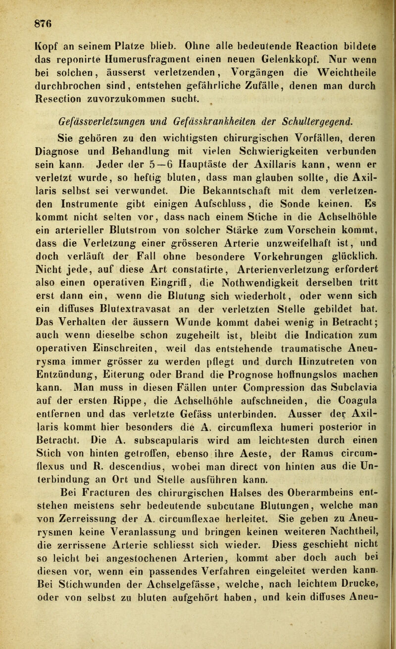 Kopf an seinem Platze blieb. Ohne alle bedeutende Reaction bildete das reponirte Hümerusfragment einen neuen Gelenkkopf. Nur wenn bei solchen, äusserst verletzenden, Vorgängen die Weichtheile durchbrochen sind, entstehen gefährliche Zufälle, denen man durch Resection zuvorzukommen sucht. Gefässverletzungen und Gefässkrankheiten der Schultergegend. Sie gehören zu den wichtigsten chirurgischen Vorfällen, deren Diagnose und Behandlung mit vielen Schwierigkeiten verbunden sein kann. Jeder der 5—6 Hauptäste der Axillaris kann, wenn er verletzt wurde, so heftig bluten, dass man glauben sollte, die Axil- laris selbst sei verwundet. Die Bekanntschaft mit dem verletzen- den Instrumente gibt einigen Aufschluss, die Sonde keinen. Es kommt nicht selten vor, dass nach einem Stiche in die Achselhöhle ein arterieller Blutstrom von solcher Stärke zum Vorschein kommt, dass die Verletzung einer grösseren Arterie unzw^eifelhaft ist, und doch verläuft der Fall ohne besondere Vorkehrungen glücklich. Nicht jede, auf diese Art constatirte, Arterien Verletzung erfordert also einen operativen Eingriff, die Nothwendigkeit derselben tritt erst dann ein, wenn die Blutung sich wiederholt, oder wenn sich ein difi*uses Blutextravasat an der verletzten Stelle gebildet hat. Das Verhalten der äussern Wunde kommt dabei wenig in Betracht; auch wenn dieselbe schon zugeheilt ist, bleibt die Indication zum operativen Einschreiten, weil das entstehende traumatische Aneu- rysma immer grösser zu werden pflegt und durch Hinzutreten von Entzündung, Eiterung oder Brand die Prognose hoffnungslos machen kann. Man muss in diesen Fällen unter Compression das Subclavia auf der ersten Rippe, die Achselhöhle aufschneiden, die Coagala entfernen und das verletzte Gefäss unterbinden. Ausser dec Axil- laris kommt hier besonders die A. circumflexa humeri posterior in Betracht. Die A. subscapularis wird am leichtesten durch einen Stich von hinten getroffen, ebenso ihre Aeste, der Ramas circum- flexus und R. descendius, wobei man direct von hinten aus die Un- terbindung an Ort und Stelle ausführen kann. Bei Fracturen des chirurgischen Halses des Oberarmbeins ent- stehen meistens sehr bedeutende subcutane Blutungen, welche man von Zerreissung der A. circumflexae herleitet. Sie geben zu Aneu- rysmen keine Veranlassung und bringen keinen weiteren Nachtheil, die zerrissene Arterie schliesst sich wieder. Diess geschieht nicht so leicht bei angestochenen Arterien, kommt aber doch auch bei diesen vor, wenn ein passendes Verfahren eingeleitet werden kann. Bei Stichwunden der Achselgefässe, welche, nach leichtem Drucke, oder von selbst zu bluten aufgehört haben, und kein diffuses Aneu-