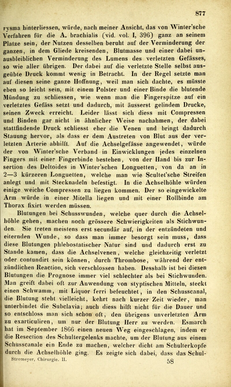 rysma hinterliessen, würde, nach meiner Ansicht, das von Winter'sche Verfahren für die A. brachialis (vid. vol. Ij 396) ganz an seinem Platze sein, der Nutzen desselben beruht auf der Verminderung der ganzen, in dem Gliede kreisenden, Blutmasse und einer dabei un- ausbleiblichen Verminderung des Lumens des verletzten Gefässes, so wie aller übrigen. Der dabei auf die verletzte Stelle selbst aus- geübte Druck kommt wenig in Betracht. In der Regel setzte man auf diesen seine gaoze Hoffnung, weil man sich dachte, es müsste eben so leicht sein, mit einem Polster und einer Binde die blutende Mündung zu schliessen, wie wenn man die Fingerspitze auf ein verletztes Gefäss setzt und dadurch, mit äusserst gelindem Drucke, seinen Zweck erreicht. Leider lässt sich diess mit Compressen und Binden gar nicht in ähnlicher Weise nachahmen, der dabei stattfindende Druck schliesst eher die Venen und bringt dadurch Stauung hervor, als dass er dem Austreten von Blut aus der ver- letzten Arterie abhilft. Auf die Achselgefässe angewendet, würde der von Winter'sche Verband in Einwicklungen jedes einzelnen Fingers mit einer Fingerbinde bestehen, von der Hand bis zur In- sertion des Deltoides in Winter'schen Longuetten, von da an in 2—3 kürzeren Longuetten, welche man wie Scultet'sche Streifen anlegt und mit Stecknadeln befestigt. In die Achselhöhle würden einige weiche Compressen zu liegen kommen. Der so eingewickelte Arm würde in einer Mitella liegen und mit einer Rollbinde am Thorax fixirt werden müssen. Blutungen bei Schusswunden, welche quer durch die Achsel- höhle gehen, machen noch grössere Schwierigkeiten als Stichwun- den. Sie treten meistens erst secundär auf, in der entzündeten und eiternden Wunde, so dass man immer besorgt sein muss, dass diese Blutungen phlebostatischer Natur sind und dadurch erst zu Stande kamen, dass die Achselvenen, welche gleichzeitig verletzt oder contundirt sein können, durch Thrombose, während der ent- zündlichen Reaction, sich verschlossen haben. Desshalb ist bei diesen Blutungen die Prognose immer viel schlechter als bei Stichwunden. Man greift dabei oft zur Auwendung von styptischen Mitteln, steckt einen Schwamm, mit Liquor ferri befeuchtet, in den Schusscanal, die Blutung steht vielleicht, kehrt nach kurzer Zeit wieder, man unterbindet die Subclavia; auch diess hilft nicht für die Dauer und so entschloss man sich schon oft, den übrigens unverletzten Arm zu exarticuliren, um nur der Blutung Herr zu werden. Esmarch hat im September 1866 einen neuen Weg eingeschlagen, indem er die Resection des Schultergelenks machte, um der Blutung aus einem Schüsscanale ein Ende zu machen, welcher dicht am Schulterkopfe durch die Achselhöhle ging. Es zeigte sich dabei, dass das Schul- Stroraeyer, Chirurgie. II. flq