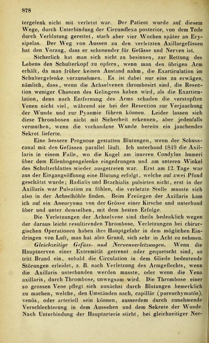 tergelenk nicht mit verletzt war. Der Patient wurde auf diesem Wege, durch Unterbindung der Circiimflexa posterior, von dem Tode durch Verblutung gerettet, starb aber vier Wochen später an Ery- sipels. Der Weg von Aussen zu den verletzten Axillargefässen hat den Vorzug, dass er schonender für Gefässe und Nerven ist. Sicherlich hat man sich nicht zu besinnen, zur Rettung des Lebens den Schuherkopf zu opfern, wenn man den übrigen Arm erhält, da man früher keinen Anstand nahm, die Exarticulation im Schultergelenke vorzunehmen. Es ist dabei nur eins zu erwägen, nämlich, dass, wenn die Achselvenen thrombosirt sind, die Resec- tion weniger Chancen des Gelingens haben wird, als die Exarticu- lation, denn nach Enifernung des Arms schaden die verstopften Venen nicht viel, während sie bei der Resection zur Verjauchung der Wunde und zur Pyaemie führen können. Leider lassen sich diese Thrombosen nicht mit Sicherheit erkennen, aber jedenfalls vermuthen, wenn die vorhandene Wunde bereits ein jauchendes Sekret lieferte. Eine bessere Prognose gestatten Blutungen, wenn der Schuss- canal mit den Gefässen parallel läuft. Ich unterband 1849 die Axil- laris in einem Falle, wo die Kugel am inneren Condylus humeri über dem Ellenbogengelenke eingedrungen und am unteren Winkel des Schulterblattes wieder ausgetreten war. Erst am 12. Tage war aus der Eingangsöffnung eine Blutung erfolgt, welche auf zwei Pfund geschätzt wurde; Radialis und Brachialis pulsirten nicht, erst in der Axillaris war Pulsation zu fühlen, die verletzte Stelle musste sich also in der Achselhöhle finden. Beim Freilegen der Axillaris kam ich auf ein Aneurysma von der Grösse einer Kirsche und unterband über und unter demselben, mit dem besten Erfolge. Die Verletzungen der Achselvene sind theils bedenklich wegen der daraus leicht resultirenden Thrombose, Verletzungen bei chirur- gischen Operationen haben ihre Hauptgefahr in dem möglichen Ein- dringen von Luft, man hat also Grund, sich sehr in Acht zu nehmen. Gleichzeiti(fe Gefäss- und Nervenverlelzungen, Wenn die Hauptnerven einer Extremität getrennt oder gequetscht sind, so tritt Brand ein, sobald die Circulation in dem Gliede bedeutende Störungen erleidet, z. B. nach Verletzung des Armgeflechts, wenn die Axillaris unterbunden werden musste, oder wenn die Vena axillaris, durch Thrombose, unwegsam wird. Die Thrombose einer so grossen Vene pflegt sich zunächst durch Blutungen bemerklich zu machen, welche, den Umständen nach, capillär (parenchymatös), venös, oder arteriell sein können, ausserdem durch zunehmende Verschlechterung in dem Aussehen und dem Sekrete der Wunde. Nach Unterbindung der Hauptarterie stirbt, bei gleichzeitiger Ner-