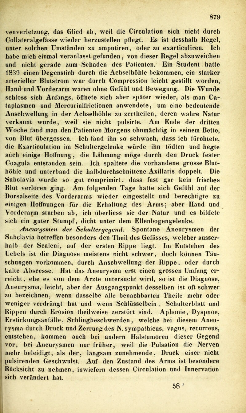 8T9 venverletzung, das Glied ab, weil die Circulation sich nicht durch Collateralgefässe wieder herzustellen pflegt. Es ist desshalb Regel, unter solchen Umständen zu amputiren, oder zu exarticuliren. Ich habe mich einmal veranlasst gefunden, von dieser Regel abzuweichen und nicht gerade zum Schaden des Patienten. Ein Student hatte 1839 einen Degenstich durch die Achselhöhle bekommen, ein starker arterieller Blutstrom war durch Compression leicht gestillt worden, Hand und Vorderarm waren ohne Gefühl und Bewegung. Die Wunde schloss sich Anfangs, öffnete sich aber später wieder, als man Ca- taplasmen und Mercurialfrictionen anwendete, um eine bedeutende Anschwellung in der Achselhöhle zu zerlheilen, deren wahre Natur verkannt wurde, weil sie nicht pulsirte. Am Ende der dritten Woche fand man den Patienten Morgens ohnmächtig in seinem Bette, von Blut übergössen. Ich fand ihn so schwach, dass ich fürchtete, die Exarticulation im Schultergelenke würde ihn tödten und hegte auch einige Hoffnung, die Lähmung möge durch den Druck fester Coagula entstanden sein. Ich spaltete die vorhandene grosse Blut- höhle und unterband die halbdurchscbnittene Axillaris doppelt. Die Subclavia wurde so gut comprimirt, dass fast gar kein frisches Blut verloren ging. Am folgenden Tage hatte sich Gefühl auf der Dorsalseite des Vorderarms wieder eingestellt und berechtigte zu einigen Hoffnungen für die Erhaltung des Arms; aber Hand und Vorderarm starben ab, ich überliess sie der Natur und es bildete sich ein guter Stumpf, dicht unter dem Ellenbogengelenke. Aneurysmen der Schullergegend. Spontane Aneurysmen der Subclavia betreffen besonders den Theil des Gefässes, welcher ausser- halb der Scaleni, auf der ersten Rippe liegt. Im Entstehen des Uebels ist die Diagnose meistens nicht schwer, doch können Täu- schungen vorkommen, durch Anschwellung der Rippe, oder durch kalte Abscesse. Hat das Aneurysma erst einen grossen Umfang er- reicht , ehe es von dem Arzte untersucht wird, so ist die Diagnose, Aneurysma, leicht, aber der Ausgangspunkt desselben ist oft schwer I zu bezeichnen, wenn dasselbe alle benachbarten Theile mehr oder weniger verdrängt hat und wenn Schlüsselbein , Schulterblatt und Rippen durch Erosion theilweise zerstört sind. Aphonie, Dyspnoe, Erstickungsanfälle, Schlingbeschwerden, welche bei diesem Aneu- rysma durch Druck und Zerrung des N. sympathicus, vagus, recurreus, entstehen, kommen auch bei andern Halstumoren dieser Gegend ! vor, bei Aneurysmen nur früher, weil die Pulsation die Nerven mehr beleidigt, als der, langsam zunehmende, Druck einer nicht pulsirenden Geschwulst. Auf den Zustand des Arms ist besondere 1 Rücksicht zu nehmen, inwiefern dessen Circulation und Innervation sich verändert hat. 58*