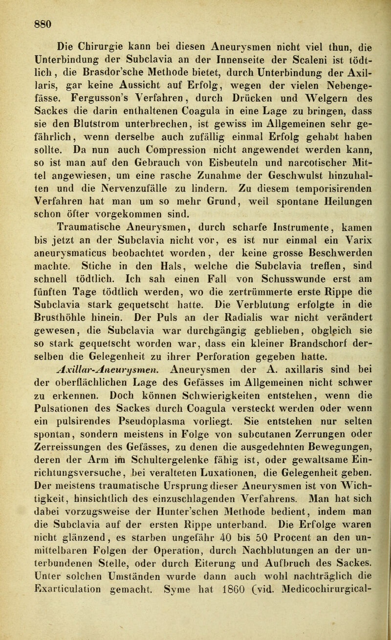 Die Chirurgie kann bei diesen Aneurysmen nicht viel thun, die Unterbindung der Subclavia an der Innenseite der Scaleni ist tödt- lich, die Brasdor'sche Methode bietet, durch Unterbindung der Axil- laris, gar keine Aussicht auf Erfolg, wegen der vielen Nebenge- fässe. Fergusson's Verfahren, durch Drücken und Weigern des Sackes die darin enthaltenen Coagula in eine Lage zu bringen, dass sie den Blutstrom unterbrechen, ist gewiss im Allgemeinen sehr ge- fährlich, wenn derselbe auch zufällig einmal Erfolg gehabt haben sollte. Da nun auch Compression nicht angewendet werden kann, so ist man auf den Gebrauch von Eisbeuteln und narcotischer Mit- tel angewiesen, um eine rasche Zunahme der Geschwulst hinzuhal- ten und die Nervenzufälle zu lindern. Zu diesem temporisirenden Verfahren hat man um so mehr Grund, weil spontane Heilungen schon öfter vorgekommen sind. Traumatische Aneurysmen, durch scharfe Instrumente, kamen bis jetzt an der Subclavia nicht vor, es ist nur einmal ein Varix aneurysmaticus beobachtet worden, der keine grosse Beschwerden machte. Stiche in den Hals, welche die Subclavia trefien, sind schnell tödtlich. Ich sah einen Fall von Schusswunde erst am fünften Tage tödtlich werden, wo die zertrümmerte erste Rippe die Subclavia stark gequetscht hatte. Die Verblutung erfolgte in die Brusthöhle hinein. Der Puls an der Radialis war nicht verändert gewesen, die Subclavia war durchgängig gebheben, obgleich sie so stark gequetscht worden war, dass ein kleiner Brandschorf der- selben die Gelegenheit zu ihrer Perforation gegeben hatte. Axillar-Aneurysmen. Aneurysmen der A. axillaris sind bei der oberflächlichen Lage des Gefässes im Allgemeinen nicht schwer zu erkennen. Doch können Schwierigkeiten entstehen, wenn die Pulsationen des Sackes durch Coagula versteckt werden oder wenn ein pulsirendes Pseudoplasma vorliegt. Sie entstehen nur selten spontan, sondern meistens in Folge von subcutanen Zerrungen oder Zerreissungen des Gefässes, zu denen die ausgedehnten Bewegungen, deren der Arm im Schultergelenke fähig ist, oder gewaltsame Ein- richtungsversuche, bei veralteten Luxationen, die Gelegenheit geben. Der meistens traumatische Ursprung dieser Aneurysmen ist von VV^ich- tigkeit, hinsichtlich des einzuschlagenden Verfahrens. Man hat sich dabei vorzugsweise der Hunter'schen Methode bedient, indem man die Subclavia auf der ersten Rippe unterband. Die Erfolge waren nicht glänzend, es starben ungefähr 40 bis 50 Procent an den un- mittelbaren Folgen der Operation, durch Nachblutungen an der un- terbundenen Stelle, oder durch Eiterung und Aufbruch des Sackes. Unter solchen Umständen wurde dann auch wohl nachträglich die Exarticulation gemacht. Syme hat 1860 (vid. Medicochirurgical-