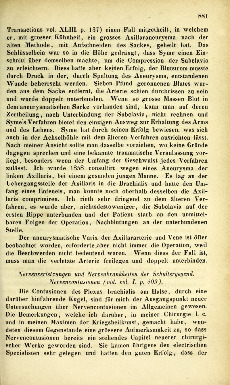 Transactions vol. XLIII. p. 137) einen Fall mitgetheilt, in welchem er, mit grosser Kühnheit, ein grosses Axillaraneurysma nach der alten Methode, mit Aufschneiden des Sackes, geheilt hat. Das Schlüsselbein war so in die Höhe gedrängt, dass Syme einen Ein- schnitt über demselben machte, um die Compression der Subclavia zu erleichtern. Diess hatte aber keinen Erfolg, der Blutstrom musste durch Druck in der, durch Spaltung des Aneurysma, entstandenen Wunde beherrscht werden. Sieben Pfund geronnenen Blutes wur- den aus dem Sacke entfernt, die Arterie schien durchrissen zu sein und wurde doppelt unterbunden. Wenn so grosse Massen Blut in dem aneurysmatischen Sacke vorhanden sind, kann man auf deren Zertheilung, nach Unterbindung der Subclavia, nicht rechnen und Syme's Verfahren bietet den einzigen Ausweg zur Erhaltung des Arms und des Lebens. Syme hat durch seinen Erfolg bewiesen, was sich auch in der Achselhöhle mit dem älteren Verfahren ausrichten lässt. Nach meiner Ansicht sollte man dasselbe vorziehen, wo keine Gründe dagegen sprechen und eine bekannte traumatische Veranlassung vor- liegt, besonders wenn der Umfang der Geschwulst jedes Verfahren zulässt. Ich wurde 1858 consultirt wegen eines Aneurysma der linken Axillaris, bei einem gesunden jungen Manne. Es lag an der Uebergangsstelle der Axillaris in die Brachialis und hatte den Um- fang eines Enteneis, man konnte noch oberhalb desselben die Axil- laris comprimiren. Ich rieth sehr dringend zu dem älteren Ver- fahren, es wurde aber, nichtsdestoweniger, die Subclavia auf der ersten Rippe unterbunden und der Patient starb an den unmittel- baren Folgen der Operation, Nachblutungen an der unterbundenen Stelle. Der aneurysmatische Varix der Axillararterie und Vene ist öfter beobachtet worden, erforderte aber nicht immer die Operation, weil die Beschwerden nicht bedeutend waren. Wenn diess der Fall ist, muss man die verletzte Arterie freilegen und doppelt unterbinden. Nervenverletzungen und Nervenkrankheiten der Schultergegend. Nervencontusionen (vid. vol. L p. 409J. Die Contusionen des Plexus brachialis am Halse, durch eine darüber hinfahrende Kugel, sind für mich der Ausgangspunkt neuer Untersuchungen über Nervencontusionen im Allgemeinen gewesen. Die Bemerkungen, welche ich darüber, in meiner Chirurgie 1. c. und in meinen Maximen der Kriegsheilkunst, gemacht habe, wen- deten diesem Gegenstande eine grössere Aufmerksamkeit zu, so dass Nervencontusionen bereits ein stehendes Capitel neuerer chirurgi- scher Werke geworden sind. Sie kamen übrigens den electrischen Specialisten sehr gelegen und hatten den guten Erfolg, dass der