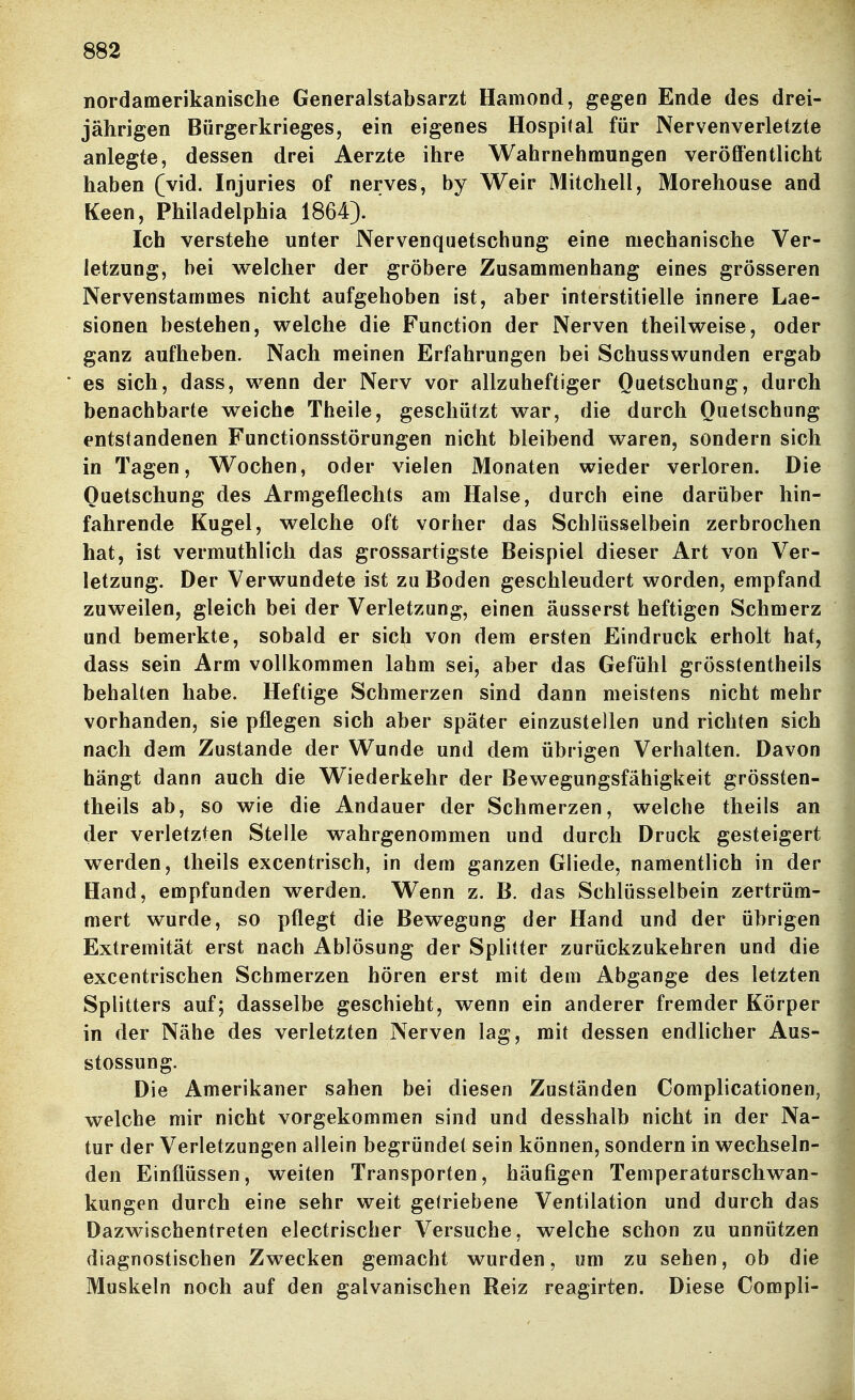 nordamerikanische Generalstabsarzt Hamond, gegen Ende des drei- jährigen Bürgerkrieges, ein eigenes Hospital für Nervenverletzte anlegte, dessen drei Aerzte ihre Wahrnehmungen veröffentlicht haben (vid. Injuries of nerves, by Weir Mitchell, Morehouse and Keen, Philadelphia 1864). Ich verstehe unter Nervenquetschung eine mechanische Ver- letzung, bei welcher der gröbere Zusammenhang eines grösseren Nervenstammes nicht aufgehoben ist, aber interstitielle innere Lae- sionen bestehen, welche die Function der Nerven theilweise, oder ganz aufheben. Nach meinen Erfahrungen bei Schusswunden ergab es sich, dass, wenn der Nerv vor allzuheftiger Quetschung, durch benachbarte weiche Theile, geschützt war, die durch Quetschung entstandenen Functionsstörungen nicht bleibend waren, sondern sich in Tagen, Wochen, oder vielen Monaten wieder verloren. Die Quetschung des Armgeflechts am Halse, durch eine darüber hin- fahrende Kugel, welche oft vorher das Schlüsselbein zerbrochen hat, ist vermuthlicli das grossartigste Beispiel dieser Art von Ver- letzung. Der Verwundete ist zu Boden geschleudert worden, empfand zuweilen, gleich bei der Verletzung, einen äusserst heftigen Schmerz und bemerkte, sobald er sich von dem ersten Eindruck erholt hat, dass sein Arm vollkommen lahm sei, aber das Gefühl grösstentheils behalten habe. Heftige Schmerzen sind dann meistens nicht mehr vorhanden, sie pflegen sich aber später einzustellen und richten sich nach dem Zustande der Wunde und dem übrigen Verhalten. Davon hängt dann auch die Wiederkehr der Bewegungsfähigkeit grössten- theils ab, so wie die Andauer der Schmerzen, welche theils an der verletzten Stelle wahrgenommen und durch Druck gesteigert werden, theils excentrisch, in dem ganzen Gliede, namentlich in der Hand, empfunden werden. Wenn z. B. das Schlüsselbein zertrüm- mert wurde, so pflegt die Bewegung der Hand und der übrigen Extremität erst nach Ablösung der Splitter zurückzukehren und die excentrischen Schmerzen hören erst mit dem Abgange des letzten Splitters auf; dasselbe geschieht, wenn ein anderer fremder Körper in der Nähe des verletzten Nerven lag, mit dessen endlicher Aus- stossung. Die Amerikaner sahen bei diesen Zuständen Complicationen, welche mir nicht vorgekommen sind und desshalb nicht in der Na- tur der Verletzungen allein begründet sein können, sondern in wechseln- den Einflüssen, weiten Transporten, häufigen Teniperaturschwan- kungen durch eine sehr weit getriebene Ventilation und durch das Dazwischentreten electrischer Versuche, welche schon zu unnützen diagnostischen Zwecken gemacht wurden, um zu sehen, ob die Muskeln noch auf den galvanischen Reiz reagirten. Diese Compli-