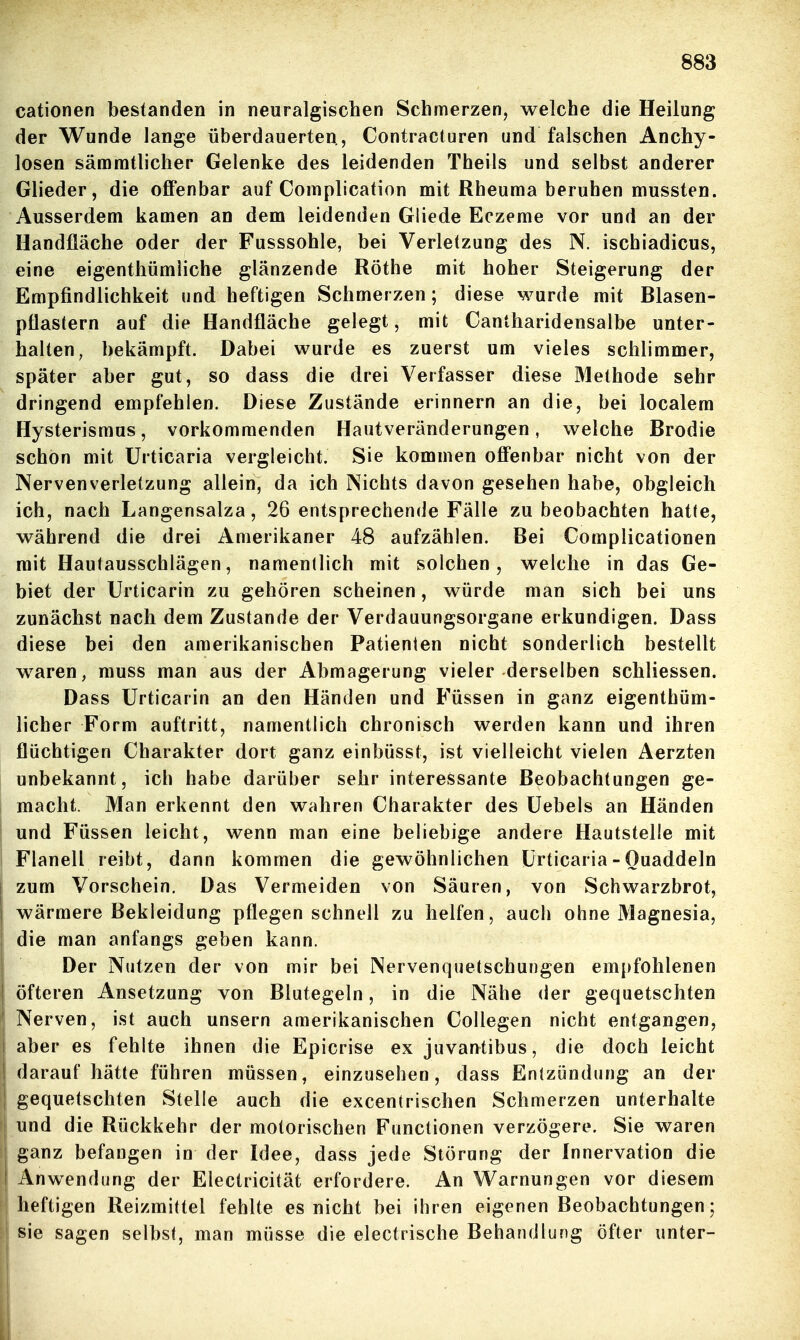 cationen bestanden in neuralgischen Schmerzen, welche die Heilung der Wunde lange überdauerten, Contracturen und falschen Anchy- losen sämnitlicher Gelenke des leidenden Theils und selbst anderer Glieder, die offenbar auf Complication mit Rheuma beruhen mussten. Ausserdem kamen an dem leidenden Gliede Eczeme vor und an der Handfläche oder der Fusssohle, bei Verletzung des N. ischiadicus, eine eigenthümliche glänzende Rothe mit hoher Steigerung der Empfindlichkeit und heftigen Schmerzen; diese wurde mit Blasen- pflastern auf die Handfläche gelegt, mit Cantharidensalbe unter- halten, bekämpft. Dabei wurde es zuerst um vieles schlimmer, später aber gut, so dass die drei Verfasser diese Methode sehr dringend empfehlen. Diese Zustände erinnern an die, bei localem Hysterismus, vorkommenden Hautveränderungen, welche Brodie schon mit Urticaria vergleicht. Sie kommen offenbar nicht von der Nervenverletzung allein, da ich Nichts davon gesehen habe, obgleich ich, nach Langensalza, 26 entsprechende Fälle zu beobachten hatte, während die drei Amerikaner 48 aufzählen. Bei Complicationen mit Hautausschlägen, namentlich mit solchen, welche in das Ge- biet der Urticarin zu gehören scheinen, würde man sich bei uns zunächst nach dem Zustande der Verdauungsorgane erkundigen. Dass diese bei den amerikanischen Patienten nicht sonderlich bestellt waren, muss man aus der Abmagerung vieler derselben schliessen. Dass Urticarin an den Händen und Füssen in ganz eigenthüm- licher Form auftritt, namentlich chronisch werden kann und ihren flüchtigen Charakter dort ganz einbüsst, ist vielleicht vielen Aerzten unbekannt, ich habe darüber sehr interessante Beobachtungen ge- I macht. Man erkennt den wahren Charakter des Uebels an Händen ; und Füssen leicht, wenn man eine beliebige andere Hautstelle mit Flanell reibt, dann kommen die gewöhnlichen Urticaria - Quaddeln I zum Vorschein, Das Vermeiden von Säuren, von Schwarzbrot, I wärmere Bekleidung pflegen schnell zu helfen, auch ohne Magnesia, I die man anfangs geben kann. ! Der Nutzen der von mir bei Nervenquetschungen empfohlenen öfteren Ansetzung von Blutegeln, in die Nähe der gequetschten Nerven, ist auch unsern amerikanischen Collegen nicht entgangen, 1 aber es fehlte ihnen die Epicrise ex juvantibus, die doch leicht I daraufhätte führen müssen, einzusehen, dass Entzündung an der ! gequetschten Stelle auch die excentrischen Schmerzen unterhalte und die Rückkehr der motorischen Functionen verzögere. Sie waren ganz befangen in der Idee, dass jede Störung der Innervation die I Anwendung der Electricität erfordere. An Warnungen vor diesem heftigen Reizmittel fehlte es nicht bei ihren eigenen Beobachtungen; sie sagen selbst, man müsse die electrische Behandlung öfter unter-